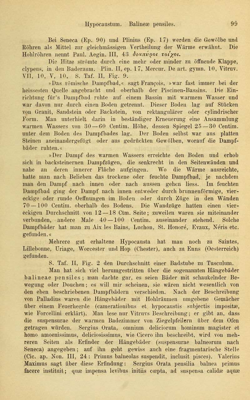 Bei Seneca (Ep. 90) und Plinius (Ep. 17) werden die G-ewölbe und Eöliren als Mittel zur gieichmässigen Vertheilung der Wärme erwähnt. Die Holilröhren nennt Paul. Aegin. III, 43 dianvQoi toi/ol. Die Hitze strömte durch eine mehr oder minder zu öffnende Klappe, clypeus, in den Baderaum. Plin. II, ep. 17. Mercur. De art. gymn. 10, Vitruv. VII, 10, V, 10. S. Taf. II, Fig. 9. »Das römisclie Dampfbad,« sagt Fran^ois, »war fast immer bei der heissesten Quelle angebracht und oberhalb der Piscinen-Bassins. Die Ein- richtung für's Dampfbad ruhte auf einem Bassin mit warmem Wasser und war davon nur durch einen Boden getrennt. Dieser Boden lag auf Stücken von G-ranit, Sandstein oder Backstein, von rektangiüärer oder cylindrischer Form. Man unterhielt darin in beständiger Erneuerung eine Ansammlung warmen Wassers von 30 — 60 Centim. Höhe, dessen Spiegel 25 — 30 Centim. unter dem Boden des Dampfbades lag. Der Boden selbst war aus platten Steinen aneinandergefügt oder aus gedrückten Gewölben, worauf die Dampf- bäder ruhten.« »Der Dampf des warmen Wassers erreichte den Boden und erhob sich in backsteinernen Dampfzügen, die senkrecht in den Seitenw^änden und nahe an deren innerer Fläche aufgingen. Wo die Wärme ausreichte, hatte man nach Belieben das trockene oder feuchte Dampfbad, je nachdem man den Dampf nach innen oder nach aussen gehen Hess. Im feuchten Dampfbad ging der Dampf nach innen entweder durch brunnenförmige, vier- eckige oder runde Oeffnungen im Boden oder durch Züge in den Wänden 70 — 100 Centim. oberhalb des Bodens. Die Wandzüge hatten einen vier- eckigen Durchschnitt von 12 — 18 Ctm. Seite; zuw^eilen waren sie miteinander verbunden, andere Male 40 — 100 Centim. auseinander stehend. Solche Dampfbäder hat man zu Aix les Bains, Luchon, St. Honore, Evaux, Neris etc. gefunden.« Mehrere gut erhaltene Hypocausta hat man noch zu Saintes, Lillebonne, Uriage, Worcester und Hop (Chester), auch zu Enns (Oesterreich) gefunden. S. Taf. II, Fig. 2 den Durchschnitt einer Badstube zu Tusculum. Man hat sich viel herumgestritten über die sogenannten Hängebäder balineae pensiles ; man dachte gar, es seien Bäder mit schaukelnder Be- wegung oder Douchen; es will mir scheinen, sie wären nicht wiesentlich von den eben beschriebenen Dampfbädern verschieden. Nach der Beschreibung von Palladius waren die Hängebäder mit Hohlräumen umgebene Gemächer über einem Feuerheerde (camerationibus et hypocaustis subjectis impositae, wie Forcellini erklärt). Man lese nur Vitruvs Beschreibung; er gibt an, dass die suspensurae der warmen Badezimmer von Ziegelpfeilern über dem Ofen getragen wäirden. Sergius Orata, omnium deliciorum hominum magister et homo amoenissimus, deliciosissimus, wie Cicero ihn beschreibt, ward von meh- reren Seiten als Erfinder der Hängebäder (suspensurae balneorum nach Seneca) angegeben; auf ihn geht gewiss auch eine fragmentarische Stelle (Cic. ap. Non. III, 24: Primus balneolas suspendit, inclusit pisces). Valerius Maximus sagt über diese Erfindung: Sergius Orata pensilia balnea primus facere instituit; quae impensa levibus initiis ccepta, ad suspensa calidae aquse