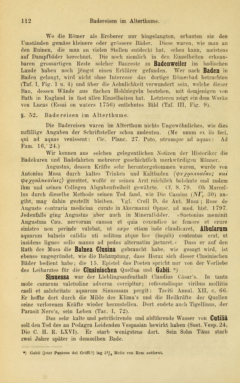 Wo die Eömer als Eroberer nur hingelangten, erbauten sie den Umständen gemäss kleinere oder grössere Bäder. Diese waren, wie man an den Ruinen, die man an vielen Stellen entdeckt hat, sehen kann, meistens auf Dampfbäder berechnet. Die noch ziemlich in den Einzelheiten erkenn- baren grossartigen Roste solcher Baureste zu Bädcnweiler im badischen Lande haben noch jüngst einen Erklärer gefunden. Wer nach Baden in Baden gelangt, wird nicht ohne Interesse das dortige Römerbad betrachten (Taf. I, Fig. 1 u. 4) rmd über die Aehnlichkeit verwundert sein, welche dieser Bau, dessen Wände aus ilachen Hohlziegeln bestehen, mit demjenigen von Batli in England in fast allen Einzelheiten hat. Letzteren zeigt ein dem Werke von Lucas (Essai on waters 1756) entlehntes Bild (Taf. III, Fig. 9). §. 52. Badereisen im Alterthume. Die Badereisen waren im Alterthiim nichts Ungewöhnliches, wie dies zufällige Angaben der Schriftsteller schon andeuten. (Me unum ex iis feci, qui ad aquas venissent: Cic. Plane. 27. Puto, utrumqne ad aquas: Ad Fam. 16,-24.) Wir kennen aus solchen gelegentlichen Notizen der Historiker die Badekuren und Badefahrten mehrerer geschichtlich merkwürdigen Männer. Augustus, dessen Kräfte sehr heruntergekommen waren, wurde von Antonius Musa durch kaltes Trinken und Kaltbaden (ipv/Qonoai'aig y.ai ipv/QolovGi'aig) gerettet, wofür er seinen Arzt reichlich belohnte und zudem ihm und seinen Collegen Abgabenfreiheit gewährte. Cf. S. 79. Ob Marcel- Ins durch dieselbe Methode seinen Tod fand, wie Dio Cassius (NF, 30) an- gibt, mag dahin gestellt bleiben. Vgl. Grell D. de Ant. Musa ; Rose de Augusto contraria medicina curato in Akermanni Opusc. ad med. bist. 1797. Jedenfalls ging Augustus aber auch in Mineralbäder. »Suetonius meminit Augustum Cses. nervorum caussa et quia coxendice ac femore et crure sinistro non perinde valebat, ut saepe etiam inde claudicaret, Albularam aquarnm balneis calidis uti solitum atque hoc (inquit) contentus erat, ut insidens ligneo solio manus ad pedes alternatim jactaret.« Dass er auf den Rath des Musa die Balneä Glusina gebraucht habe, wie gesagt wird, ist ebenso ungegründet, wie die Behauptung, dass Horaz sich dieser Clusinischen Bäder bedient habe; die 15. Epistel des Poeten spricht nur von der Vorliebe des Leibarztes für die Clusinischea Quellen und GabÜ. *) SinueSSd war der Lieblingsaufenthalt Claudius Cäsar's. In tanta mole curarum valetudine adversa corripitur; refovendisque viribus mollitia caeli et salubritate aquarum Siuuessam pergit: Taciti Annal. XII, c. 66. Er hoffte dort durch die Milde des Klima's und die Heilkräfte der Quellen seine verlorenen Kräfte wieder herzustellen. Dort endete auch Tigellinus, der Parasit Nero's, sein Leben (Tac. I, 72). Das sehr kalte imd petrificirende und abführende Wasser von Cutiliä soll den Tod des an Podagra Leidenden Vespasian bewirkt haben (Suet. Vesp. 24, Dio C. H. R. LXVI). Er starb w^enigstens dort. Sein Sohn Titus starb zwei Jahre später in demselben Bade. •) GabÜ (jetzt Panteon dei Griffi?) lag SI/4 Meile von Rom entfernt.