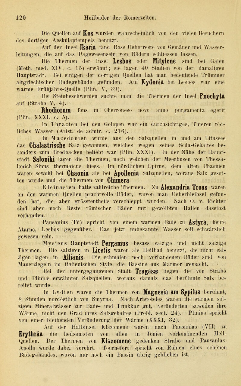 Die Quellen aiif KoS wurden wahrscheinlich von den vielen Eesuchern des dortigen Aeskülaptempels benutzt. Auf der Insel Ikäriä fand Boss Ueberreste von Gemäuer und Wasser- leitungen, die auf das Dagewesensein von Bädern schliessen lassen. Die Thermen der Insel LesboS oder MitylenC sind bei Galen (Meth. med. XIV, c. 15) erwähnt; sie lagen 40 Stadien von der damaligen Hauptstadt. Bei einigen der dortigen Quellen hat man bedeutende Trümmer altgriechischer Badegebäude gefunden. Auf KydODid bei Lesbos war eine warme Frühjahrs-Quelle (Plin. V, 39). Bei Steinbeschwerden suchte man die Thermen der Insel Fnochytä auf (Strabo V, 4). Rhodioruin fons in Cherroneso novo anno purgamenta egerit (Plin. XXXI, c. 5). In Thracien bei den Golopen war ein durchsichtiges, Thieren töd- liches Wasser (Arist. de admir. c. 216). In Macedonien wurde aus den Salzquellen in und am Litussee das GhdIastrischQ Salz gewonnen, welches wegen seines Soda-Gehaltes be- sonders zum Brodbacken beliebt war (Plin. XXXI). In der Nähe der Haupt- stadt Saloniki lagen die Thermen, nach welchen der Meerbusen von Thessa- lonich Sinus thermaicus hiess. Im nördlichen Epirus, dem alten Chaonien waren sowohl bei ChdOnid als bei ApollODid Salzquellen, woraus Salz gesot- ten wurde und die Thermen von Ghimerd. Kleinasieu hatte zahlreiche Thermen. Zu Alexdodrid TrOdS waren au den warmen Quellen prachtvolle Bäder, wovon man Ueberbleibsel gefun- den hat, die aber grösstentheils verschleppt wurden. Nach 0, v. Richter sind aber noch Reste römischer Bäder mit gewölbten Hallen daselbst vorhanden. Pausauius (IV) spricht von einem warmen Bade zu ÄStyrd, heute Atarne, Lesbos gegenüber. Das jetzt unbekannte Wasser soll schwärzlich gewesen sein. Mysiens Hauptstadt PergdmUS besass salzige und nicht salzige Thermen. Die salzigen in Licetis waren als Heilbad benutzt, die nicht sal- zigen lagen in Allidnis. Die schmalen noch vorhandenen Bäder sind von Mauerziegeln im italienischen Style, die Bassins aus Marmor gemacht. Bei der untergegangenen Stadt TragdSSB liegen die von Strabo nnd Plinius erwähnten Salzquellen, woraus damals das berühmte Salz be- reitet wurde. In Lydien waren die Thermen von Magnesia am SypiluS berühmt, 8 Stunden nordöstlich von Smyrna. Nach Aristoteles waren die warmen sal- zigen Mineralwässer zur Bade- und Trinkkur gut, veränderten zuweilen ihre Wärme, nicht den Grad ihres Salzgehaltes (Probl. sect. 24). Plinius spricht von einer bleibenden Veränderung der Wärme (XXXI, 32). Auf der Halbinsel Klazomene waren nach Pausanias (VII) zu Erythräd die heilsamsten von allen in Jonien vorkommenden Heil- Quellen. Der Thermen von KldZOinene gedenken Strabo und Pausanias. Apollo wurde dabei verehrt. Tournefort spricht von Ruinen eines schönen Badegebändes, wovon nur noch ein Bassin übrig geblieben ist.