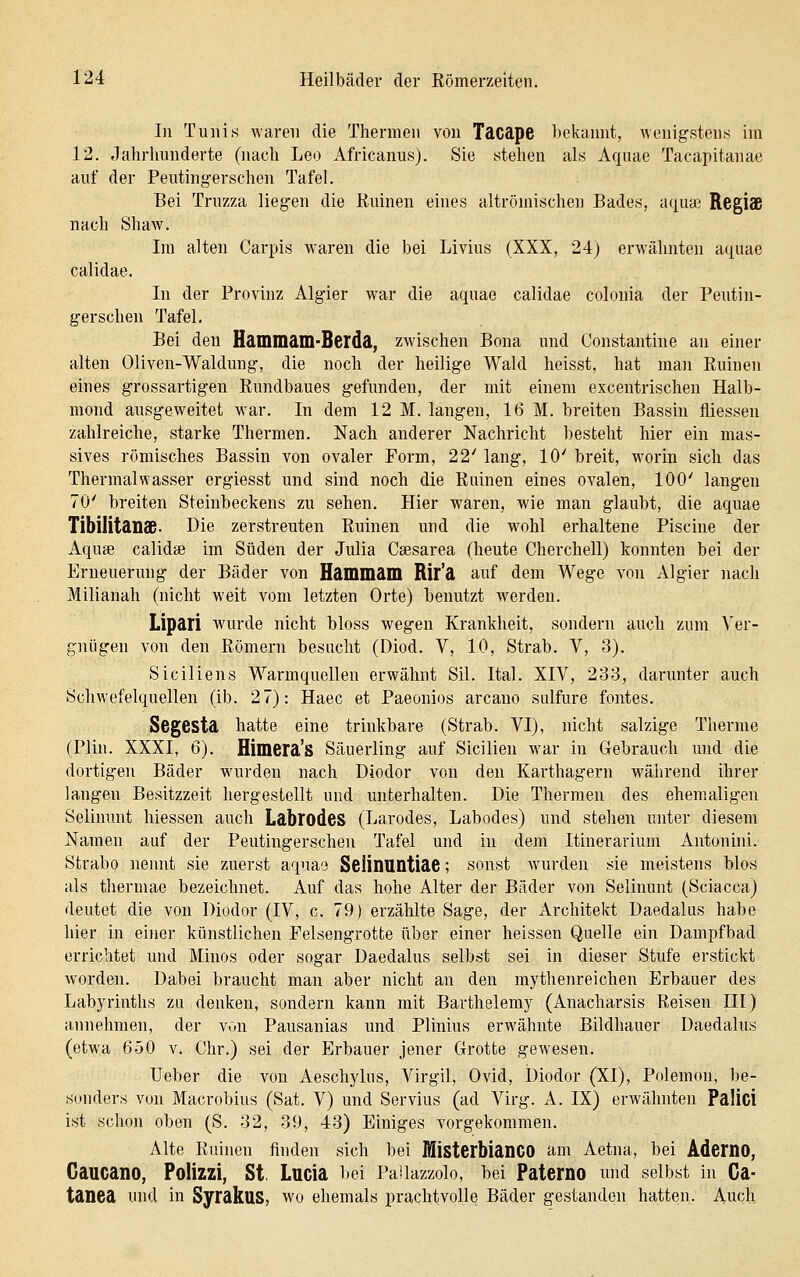 In Tunis waren die Thermen von Tacape bekannt, wenigstens im 12. Jahrhunderte (nach Leo Africanus). Sie stehen als Aquae Tacapitanae auf der Peutingerschen Tafel. Bei Truzza liegen die Ruinen eines altrömischen Bades, aqua:; Regls nach Shaw. Im alten Carpis waren die bei Livius (XXX, 24) erwähnten aquae calidae. In der Provinz Algier war die aquae calidae colonia der Peutin- gerschen Tafel. Bei den Hammam-Berda, zwischen Bona und Constantine an einer alten Oliven-Waldung, die noch der heilige Wald heisst, hat man Ruinen eines grossartigen Rundbaues gefunden, der mit einem excentrischeu Halb- mond ausgeweitet war. In dem 12 M. langen, 16 M. breiten Bassin fliessen zahlreiche, starke Thermen. Nach anderer Nachricht besteht hier ein mas- sives römisches Bassin von ovaler Form, 22' lang, 10' breit, worin sich das Thermalwasser ergiesst und sind noch die Ruinen eines ovalen, 100' langen 70' breiten Steinbeckens zu sehen. Hier waren, wie man glaubt, die aquae TibilitanS- Die zerstreuten Ruinen und die w^ohl erhaltene Piscine der Aquae calidae im Süden der Julia Caesarea (heute Cherchell) konnten bei der Erneuerung der Bäder von Hammam Rif'a auf dem Wege von Algier nach Milianah (nicht weit vom letzten Orte) benutzt werden. Lipari w^urde nicht bloss wegen Krankheit, sondern auch zum Ver- gnügen von den Römern besucht (Diod. V, 10, Strab. V, 3). Siciliens Warmquellen erwähnt Sil. Ital. XIV, 233, darunter auch SchM'efelquellen (ib. 27): Haec et Paeonios arcano sulfure fontes. Segesta hatte eine trinkbare (Strab. VI), nicht salzige Therme (Plhi. XXXI, 6). Himera's Säuerling auf Sicilien war in Gebrauch und die dortigen Bäder wurden nach Diodor von den Karthagern während ihrer langen Besitzzeit hergestellt und unterhalten. Die Thermen des ehemaligen Selinunt hiessen auch LabrodeS (Larodes, Labodes) und stehen unter diesem Namen auf der Peutingerschen Tafel und in dem Itinerarium Antonini. Strabo nennt sie zuerst aquao SeÜnuntiae; sonst Avurden sie meistens blos als thermae bezeichnet. Auf das hohe Alter der Bäder von Selinunt (Sciacca) deutet die von Diodor (IV, c. 79) erzählte Sage, der Architekt Daedalas habe hier in einer künstlichen Pelsengrotte über einer heissen Quelle ein Dampfbad errichtet und Minos oder sogar Daedalus selbst sei in dieser Stufe erstickt Avorden. Dabei braucht man aber nicht an den mythenreichen Erbauer des Labyrinths zu denken, sondern kann mit Barthelemy (Anacharsis Reisen III) annehmen, der von Pausanias und Plinius erAvähnte Bildhauer Daedalus (etwa 650 v. Chr.) sei der Erbauer jener Grotte gewesen. lieber die von Aeschylus, Virgil, Ovid, Diodor (XI), Polemon, be- sonders von Macrobius (Sat. V) und Servius (ad Virg. A. IX) erwähnten PaÜci ist schon oben (S. 32, 39, 43) Einiges vorgekommen. Alte Ruinen finden sich bei MlsterbianCO am Aetna, bei AdemO, CaucanO, Polizzi, St, Lucia bei Pallazzolo, bei Paterno und selbst in Ca- tanea und in SyrakuS, wo ehemals prachtvolle Bäder gestanden hatten. Auch