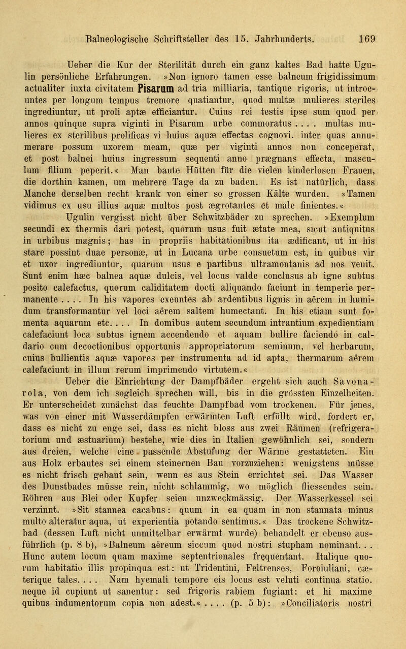 Ueber die Kur der Sterilität durch ein ganz kaltes Bad hatte Ugu- Hq persönliche Erfahrungen. »Non ignoro tarnen esse balneum frigidissimum actualiter iuxta civitatem Pisarum ad tria milliaria, tantique rigoris, ut introe- untes per longum tempus tremore quatiantur, quod multae mulieres steriles ingrediuntur, ut proli aptse efficiantur. Cuius rei testis ipse sum quod per annos quinque supra viginti in Pisarum urhe commoratus .... multas mu- lieres ex sterilibus prolificas vi huius aquse efifectas cognovi. inter quas annu- raerare possum uxorem meam, quse per viginti annos non conceperat, et post balnei huius ingressum sequenti anno prsegnans effecta, mascu- lum fllium peperit.« Man baute Hütten für die vielen kinderlosen Frauen, die dorthin kamen, um mehrere Tage da zu baden. Es ist natürlich, dass Manche derselben recht krank von einer so grossen Kälte wurden. »Tarnen vidimus ex usu illius aquse multos post segrotantes et male finientes.« TJgulin vergisst nicht über Schwitzbäder zu sprechen. »Exemplum secundi ex thermis dari potest, quorum usus fuit setate mea, sicut antiquitus in urbibus magnis; has in propriis habitationibus ita sedificant, ut in his stare possint duae personse, ut in Lucana urbe consuetum est, in quibus vir et uxor ingrediuntur, quarum usus e partibus ultramontanis ad nos venit. Sunt enim haec balnea aquse dulcis, vel locus valde conclusus ab igne subtus posito calefactus, quorum caliditatem docti aliquando faciunt in temperie per- manente .... In his vapores exeuntes ab ardentibus lignis in aerem in humi- dum transformantur vel loci aerem saltem humectant. In his etiam sunt fo- menta aquarum etc. ... In domibus autem secundum intrantium expedientiam caiefaciunt loca subtus ignem accendendo et aquam bullire faciendo in cal- dario cum decoctionibus opportunis appropriatorum seminum, vel herbarum, cuius bullientis aquse vapores per instrumenta ad id apta, thermarum aerem caiefaciunt in illum rerum imprimendo virtutem.« Ueber die Einrichtung der Dampfbäder ergeht sich auch Savona- rola, von dem ich sogleich sprechen will, bis in die grössten Einzelheiten. Er unterscheidet zunächst das feuchte Dampfbad vom trockenen. Für jenes, was von einer mit Wasserdämpfen erwärmten Luft erfüllt wird, fordert er, dass es nicht zu enge sei, dass es nicht bloss aus zwei Räumen (refrigera- torium und sestuarium) bestehe, wie dies in Italien gewöhnlich sei, sondern aus dreien, welche eine. passende Abstufung der Wärme gestatteten. Ein aus Holz erbautes sei einem steinernen Bau vorzuziehen: wenigstens müsse es nicht frisch gebaut sein, wenn es aus Stein errichtet sei. Das Wasser des Dunstbades müsse rein, nicht schlammig, wo möglich fliessendes sein. Eöhren aus Blei oder Kupfer seien unzweckmässig. Der Wasserkessel sei verzinnt. »Sit stannea cacabus: quum in ea quam in non staunata minus multo alteratur aqua, ut experientia potando sentimus.« Das trockene Schwitz- bad (dessen Luft nicht unmittelbar erwärmt wurde) behandelt er ebenso aus- führlich (p. 8 b), »Balneum aereum siccum quod nostri stupham nominant. . . Hunc autem locum quam maxime septentrionales frequentant. Italique quo- rum habitatio illis propinqua est: ut Tridentini, Feltrenses, ForOiuliani, cse- terique tales. . . . Nam hyemali tempore eis locus est veluti continua statio. neque id cupiunt ut sanentur: sed frigoris rabiem fugiant: et hi maxime quibus indumentorum copia non adest.« . . . . (p. 5 b); »Conciliatoris nostri