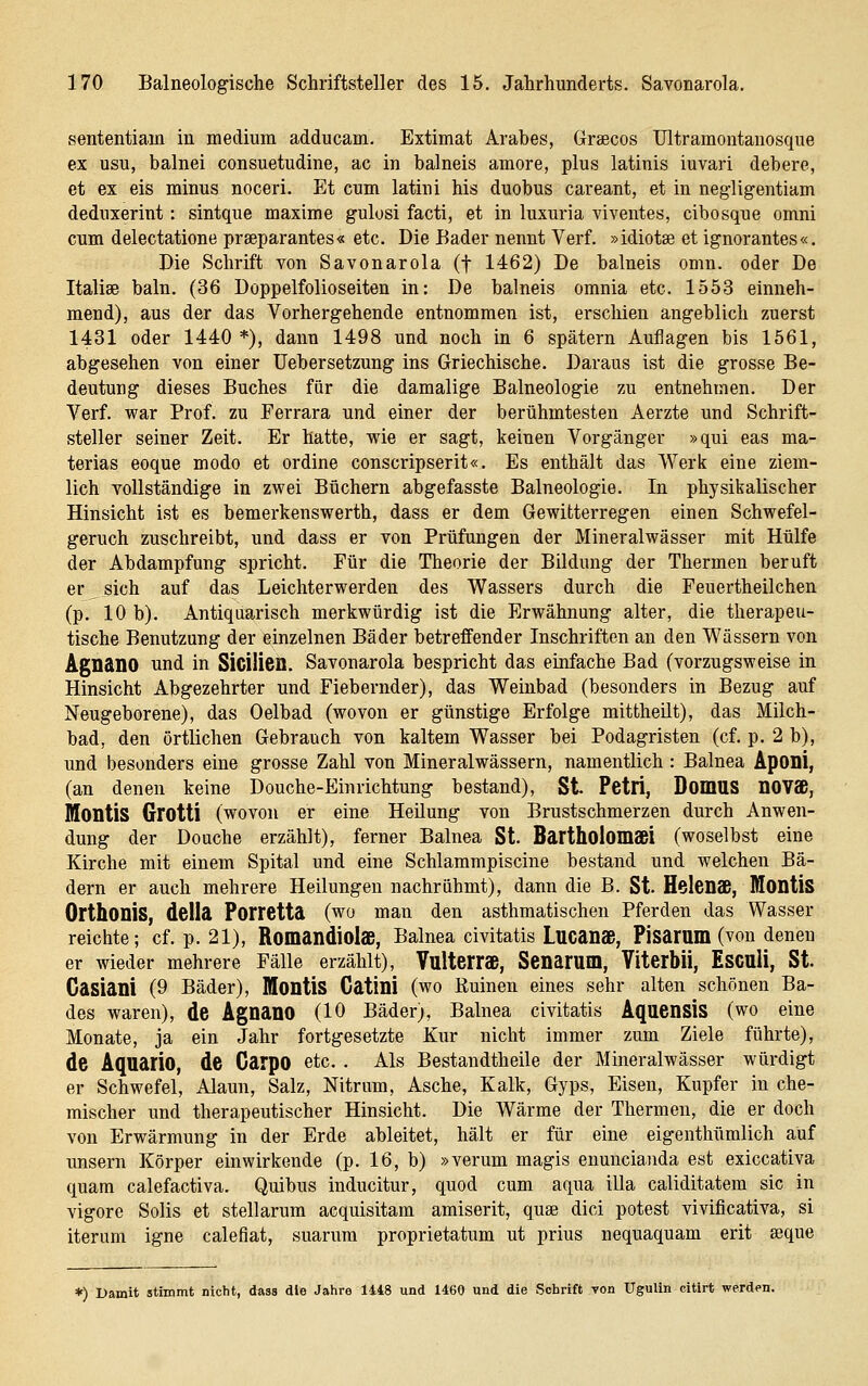 sententiam in medium adducam. Extimat Arabes, Graecos Ultramontanosque ex usu, balnei consuetudine, ac in balneis amore, plus latinis iuvari debere, et ex eis minus noceri. Et cum latini his duobus careant, et in negligentiam deduxerint: sintque maxime gulusi facti, et in luxuria viventes, cibosque omni cum delectatione prseparantes« etc. Die Bader nennt Verf. »idiotse et ignorantes«. Die Schrift von Savonarola (f 1462) De balneis omn. oder De Italise baln. (36 Doppelfolioseiten in: De balneis omnia etc. 1553 einneh- mend), aus der das Vorhergehende entnommen ist, erschien angeblich zuerst 1431 oder 1440 *), dann 1498 und noch in 6 spätem Auflagen bis 1561, abgesehen von einer Uebersetzung ins Griechische. Daraus ist die grosse Be- deutung dieses Buches für die damalige Balneologie zu entnehmen. Der Verf. war Prof. zu Ferrara und einer der berühmtesten Aerzte und Schrift- steller seiner Zeit. Er hatte, wie er sagt, keinen Vorgänger »qui eas ma- terias eoque modo et ordine conscripserit«. Es enthält das Werk eine ziem- lich vollständige in zwei Büchern abgefasste Balneologie. In physikalischer Hinsicht ist es bemerkenswerth, dass er dem Gewitterregen einen Schwefel- geruch zuschreibt, und dass er von Prüfungen der Mineralwässer mit Hülfe der Abdampfung spricht. Für die Theorie der Bildung der Thermen beruft er sich auf das Leichterwerden des Wassers durch die Feuertheilchen (p. 10 b). Antiquarisch merkwürdig ist die Erwähnung alter, die therapeu- tische Benutzung der einzelnen Bäder betreffender Inschriften an den Wässern von AgnänO und in SiGÜieu. Savonarola bespricht das einfache Bad (vorzugsweise in Hinsicht Abgezehrter und Fiebernder), das Weinbad (besonders in Bezug auf Neugeborene), das Oelbad (wovon er günstige Erfolge mittheilt), das Milch- bad, den örtlichen Gebrauch von kaltem Wasser bei Podagristen (cf. p. 2 b), und besonders eine grosse Zahl von Mineralwässern, namentlich : Balnea Aponi, (an denen keine Douche-Einrichtung bestand). St Petli, Domus novaß, MontiS Grotti (wovon er eine Heilung von Brustschmerzen durch Anwen- dung der Douche erzählt), ferner Balnea St. Bartholomsei (woselbst eine Kirche mit einem Spital und eine Schlammpiscine bestand und welchen Bä- dern er auch mehrere Heilungen nachrühmt), dann die B. St. HelCDS, Montis OrthoniS, della Porretta (wo man den asthmatischen Pferden das Wasser reichte; cf. p. 21), Romandiols, Balnea civitatis Lucanaß, Pisarum (von denen er wieder mehrere Fälle erzählt), Vulterraß, Senarum, YiterbÜ, ESCUÜ, St. Gasiani (9 Bäder), Montis Gatini (wo Ruinen eines sehr alten schönen Ba- des waren), de Agnano (lO Bäder), Balnea civitatis Aquensis (wo eine Monate, ja ein Jahr fortgesetzte Kur nicht immer zum Ziele führte), de Aquario, de Garpo etc. . Ais Bestandtheile der Mineralwässer würdigt er Schwefel, Alaun, Salz, Nitrum, Asche, Kalk, Gyps, Eisen, Kupfer in che- mischer und therapeutischer Hinsicht. Die Wärme der Thermen, die er doch von Erwärmung in der Erde ableitet, hält er für eine eigenthümlich auf unsern Körper einwirkende (p. 16, b) »verum magis enuncianda est exiccativa quam calefactiva. Quibus inducitur, quod cum aqua illa caliditatem sie in vigore Solls et stellarum acquisitam amiserit, quse dici potest vivificativa, si iterum igne calefiat, suarura proprietatum ut prius nequaquam erit seque *) Damit stimmt nicht, dass die Jahre 1418 und 1460 und die Schrift von UguUn citirt werden.