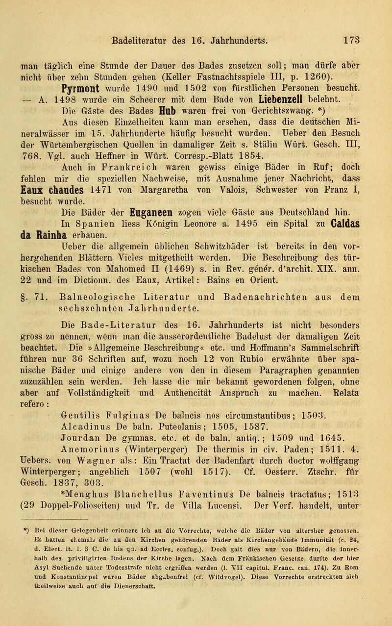 man täglich eine Stunde der Dauer des Bades zusetzen soll; man dürfe aber nicht über zehn Stunden gehen (Keller Fastnachtsspiele III, p. 1260). Pyrmont wurde 1490 und 1502 von fürstlichen Personen besucht. -— A. 1498 wurde ein Scheerer mit dem Bade von Liebenzell belehnt. Die Gäste des Bades Hub waren frei von Gerichtszwang. *) Aus diesen Einzelheiten kann man ersehen, dass die deutschen Mi- neralwässer im 15. Jahrhunderte häufig besucht wurden. Ueber den Besuch der Würtembergischen Quellen in damaliger Zeit s. Stalin Würt. Gesch. III, 768. Vgl. auch Heffner in Würt. Corresp.-Blatt 1854. Auch in Frankreich waren gewiss einige Bäder in Ruf; doch fehlen mir die speziellen Nachweise, mit Ausnahme jener Nachricht, dass Eaux Chaudes 1471 von Margaretha von Valois, Schwester von Franz I, besucht wurde. Die Bäder der Euganeen zogen viele Gäste aus Deutschland hin. In Spanien liess Königin Leonore a. 1495 ein Spital zu GaldaS da Rainha erbauen. Ueber die allgemein üblichen Schwitzbäder ist bereits in den vor- hergehenden Blättern Vieles mitgetheilt worden. Die Beschreibung des tür- kischen Bades von Mahomed II (1469) s. in ßev. gener. d'archit. XIX. ann. 22 und im Dictionn. des Eaux, Artikel: Bains en Orient. §. 71. Balneologische Literatur und Badenachrichten aus dem sechszehnten Jahrhunderte. Die Bade-Literatur des 16. Jahrhunderts ist nicht besonders gross zu nennen, wenn man die ausserordentliche Badelust der damaligen Zeit beachtet. Die »Allgemeine Beschreibung« etc. und Hoffmann's Sammelschrift führen nur 36 Schriften auf, wozu noch 12 von Rubio erwähnte über spa- nische Bäder und einige andere von den in diesem Paragraphen genannten zuzuzählen sein werden. Ich lasse die mir bekannt gewordenen folgen, ohne aber auf Vollständigkeit und Authencität Anspruch zu machen. Relata refero: Gentilis Fulginas De balneis nos circumstantibus; 1503. Alcadinus De baln. Puteolanis; 1505, 1587. Jourdan De gymnas. etc. et de baln. antiq.; 1509 und 1645. Anemorinus (Winterperger) De thermis in civ. Paden; 1511. 4. Uebers. von Wagner als: Ein Tractat der Badenfart durch doctor wolffgang Winterperger; angeblich 1507 (wohl 1517). Cf. Oesterr. Ztschr. für Gesch. 1887, 303. *Menghus Blanchellus Faventinus De balneis tractatus; 1513 (29 Doppel-Folioseiten) luid Tr. de Villa Lucensi. Der Verf. handelt, unter *) Bei dieser Gelegenheit erinnere ich an die Vorrechte, welche die Bäder von altersher genossen. Es hatten ehemals die zu den Kirchen gehörenden Bäder als Kirchengebäude Immunität (c. 24, d. Elect. it. 1. 3 C. de his qa. ad Eccles, confug.). Doch galt dies nur von Bädern, die inner- halb des priviligirten Bodens der Kirche lagen. Nach dem Fränkischen Gesetze durfte der hier Asyl Suchende unter Todesstrafe nicht ergriffen werden (1. VII capitul. Franc, can. 174). Zu Rom und Konstantinepel waren Bäder abgabenfrei (cf. Wildvogel). Diese Vorrechte erstreckten sich tteilweise aucli auf die Dienerschaft.