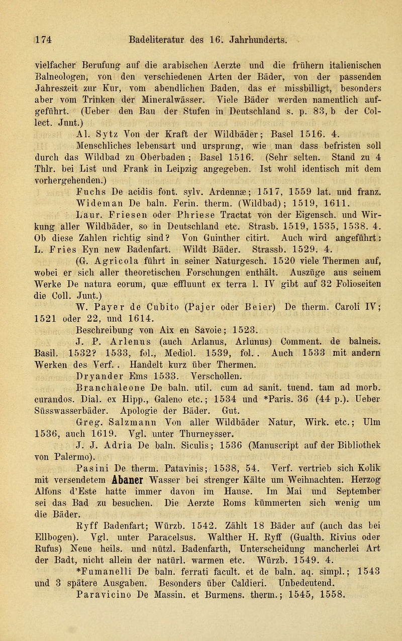 vielfacher Berufung auf die arabischen Aerzte und die frühern italienischen Baineologen, von den verschiedenen Arten der Bäder, von der passenden Jahreszeit zur Kur, vom abendlichen Baden, das ei- missbüligt, besonders aber vom Trinken der Mineralwässer. Viele Bäder werden namentlich auf- geführt, (lieber den Bau der Stufen in Deutschland s. p. 83, b der Col- lect. Junt.) AI. Sytz Von der Kraft der Wildbäder; Basel 1516. 4. Menschliches lebensart und Ursprung, wie man dass befristen soll durch das Wildbad zu Oberbaden ; Basel 1516. (Sehr selten. Stand zu 4 Thlr. bei List und Frank in Leipzig angegeben. Ist wohl identisch mit dem vorhergehenden.) Fuchs De acidis fönt. sylv. Ardennse; 1517, 1559 lat. und franz. Wideman De baln. Ferin. therm. (Wildbad); 1519, 1611. Laur. Friesen oder Phriese Tractat von der Eigensch. und Wir- kung aller Wildbäder, so in Deutschland etc. Strasb. 1519, 1535, 1538. 4. Ob diese Zahlen richtig sind ? Von Guinther citirt. Auch wird angeführt: L. Fries Eyn new Badenfart. Wildt Bäder. Strassb. 1529. 4. (G. Agricola führt in seiner Naturgesch. 1520 viele Thermen auf, wobei er sich aller theoretischen Forschungen enthält. Auszüge aus seinem Werke De natura eorum, quse eflQuunt ex terra 1. IV gibt auf 82 Folioseiten die Coli. Junt.) W. Payer de Cubito (Pajer oder Beier) De therm. Caroli IV; 1521 oder 22, und 1614. Beschreibung von Aix en Savoie; 1523. J. P. Arlenus (auch Arlanus, Arlunus) Comment. de balneis. Basil. 1532? 1533, fol., Mediol. 1539, fol. . Auch 1533 mit andern Werken des Verf. . Handelt kurz über Thermen. Dryander Ems 1533. Verschollen. Branchaleone De baln. util. cum ad sanit. tuend, tam ad morb. curandos. Dial. ex Hipp., Galeno etc.; 1534 und *Paris. 36 (44 p.). Ueber Süsswasserbäder. Apologie der Bäder. Gut. Greg. Salzmann Von aller Wildbäder Natur, Wirk, etc.; Ulm 1536, auch 1619. Vgl. unter Thurneysser. J. J. Adria De baln. Siculis; 1536 (Manuscript auf der Bibliothek von Palermo). Pasini De therm. Patavinis; 1538, 54. Verf. vertrieb sich Kolik mit versendetem Abaner Wasser bei strenger Kälte um Weihnachten. Herzog Alfons d'Este hatte immer davon im Hause. Im Mai und September sei das Bad zu besuchen. Die Aerzte Eoms kümmerten sich wenig um die Bäder. Kyff Badenfart; Würzb. 1542. Zählt 18 Bäder auf (auch das bei Ellbogen). Vgl. unter Paracelsus. Walther H. Ryff (Gualth. Rivius oder Rufus) Neue heils. und nützl. Badenfarth, Unterscheidung mancherlei Art der Badt, nicht allein der natürl. warmen etc. Würzb. 1549. 4. *Fumanelli De baln. ferrati facult. et de baln. aq. simpl.; 1543 und 3 spätere Ausgaben. Besonders über Caldieri. Unbedeutend. Paravicino De Massin. et Burmens. therm.; 1545, 1558.