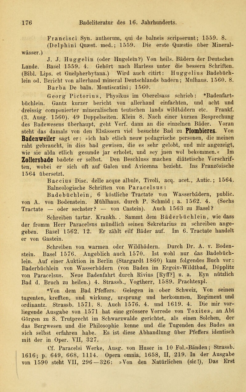 Francisci Syu. authonmi, qui de balneis scripserunt; 1559. 8. (Delphini Qusest. med.; 1559. Die erste Qusestio über Mineral- wässer.) J. J. Huggelin (oder Hugelein?) Von heils. Bädern der Deutschen Lande. Basel 1559. 4. Gehört nach Harless unter die bessern Schriften. (Bibl. Lips. et Guelpherbytana.) Wird auch citirt: Huggelius Badebüch- lein od. Bericht von allerhand mineral Deutschlands hadern; Mulhaus. 1560. 8. Barba De baln. Montiscatini; 15G0. Georg Pictorius, Physikus im Oberelsass schrieb: *Badenfart- büchlein. Gantz kurzer bericht von allerhand einfachten, und acht und dreissig componierter mineralischen teutschen lands wildbädern etc. Frankf. (3. Ausg. 1560). 49 Doppelseiten. Klein 8. Nach einer kurzen Besprechung des Badewesens überhaupt, geht Verf. dann an die einzelnen Bäder. Voran steht das damals von den Elsässern viel besuchte Bad zu Plombieres. Von Badenweiler sagt er: »ich hab etlich neuw podagrische personen, diemeinen raht gebraucht, in diss bad gewisen, die es sehr gelobt, und mir angezeigt, wie sie alda etlich gesunde jar erholet, und sey jnen wol bekommen.« Im ZoIIersbade badete er selbst. Den Beschluss machen diätetische Vorschrif- ten, wobei er sich oft auf Galen und Avicenna bezieht. Ins Französische 1564 übersetzt. Baccius Disc. delle acque albule, Tivoli, acq. acet., Antic.; 1564. Balneologische Schriften von Paracelsus: Badebüchlein, 6 köstliche Tractate von Wasserbädern, public, von A. von Bodenstein. Mühlhaus, durch P. Schmid ; a. 1562. 4. (Sechs Tractate — oder sechster? — von Castein). Auch 1563 zu Basel? Schreiben tartar. Krankh. . Sammt dem Bäderbüchlein, wie dass der fromm Herr Paracelsus mündlich seinen Sekretarius zu schreiben ange- geben. Basel 1562. 12. Er zählt eilf Bäder auf. Im 6. Tractate handelt er von Gastein. Schreiben von warmen oder Wildbädern. Durch Dr. A. v. Boden- stein. Basel 1576. Angeblich auch 1570. Ist wohl nur das Badebüch- lein. Auf einer Auktion in Berlin (Stargardt 1860) kam folgendes Buch vor: Baderbüchlein von Wasserbädern (von Baden im Ergoiv-Wildtbad, Döpplitz von Paracelsus. Neue Badenfahrt durch Eivius [Ryff?] u. a. Eyn nützlich Bad d. Bruch zu heilen.) 4. Strassb., Vogtherr, 1589. Prachtexpl. *Von dem Bad Pfeffers. Gelegen in ober Schweiz, Von seinen tugenten, krefften, und Wirkung, Ursprung und herkommen, Regiment und ordinantz. Strassb. 1571. 8. Auch 1576. 4. und 1619. 4. Die mir vor- liegende Ausgabe von 1571 hat eine grössere Vorrede von Toxites, an Abt Görgen zu S. Trutprecht im Schwarzwalde gerichtet, als einen Solchen, der das Bergwesen und die Philosophie kenne und die Tugenden des Bades au sich selbst erfahren habe. Es ist diese Abhandlung über Pfeffers identisch mit der in Oper. VII, 327. Cf. Paracelsi Werke, Ausg. von Huser in 10 Fol.-Bänden; Strassb. 1616; p. 649, 668, 1114. Opera omnia, 1658, II, 219. In der Ausgabe von 1590 steht VII, 296 — 326: »Von den Natürlichen (sie!), Das Erst