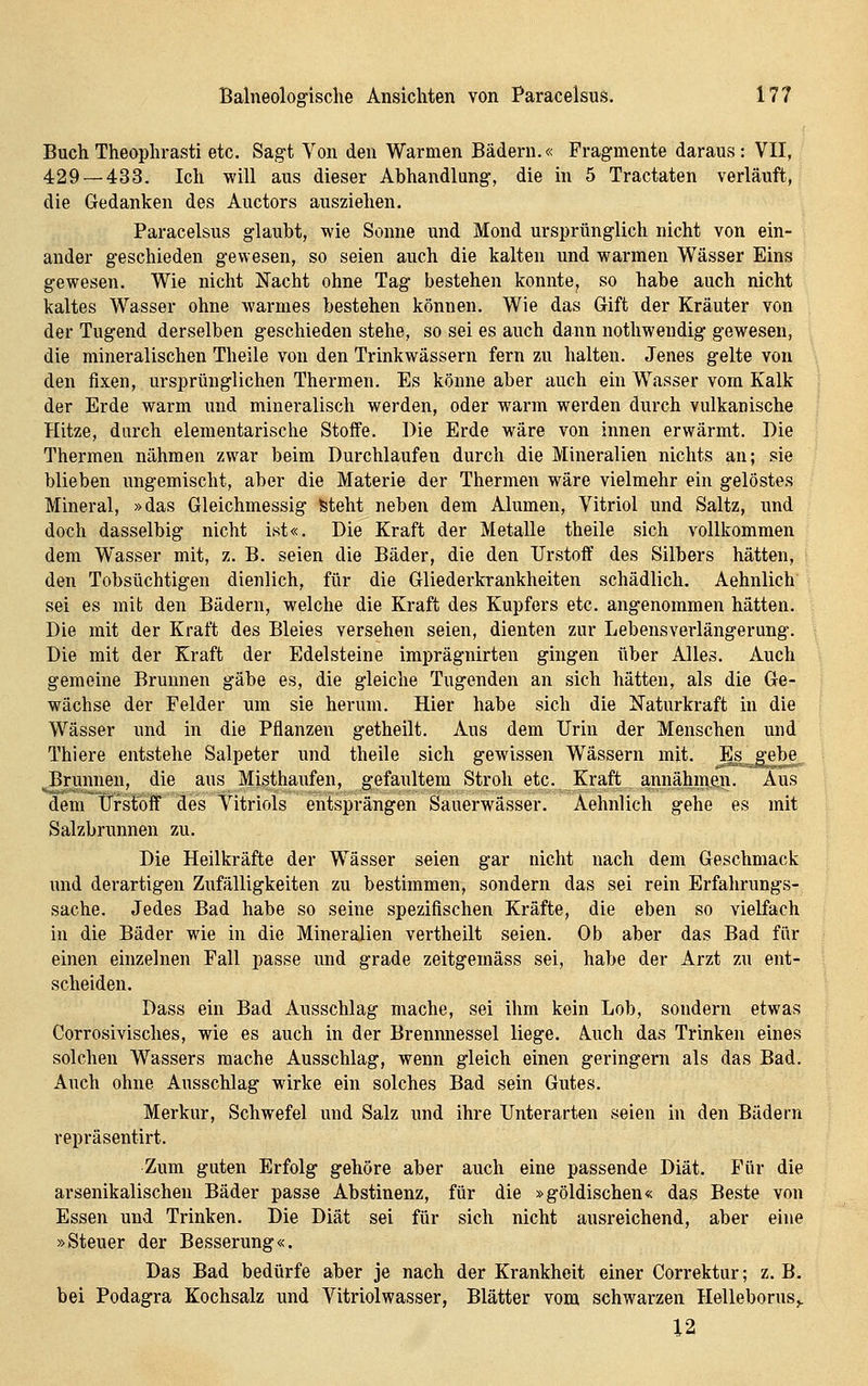 Buch Theophrasti etc. Sagt Von den Warmen Bädern.« Fragmente daraus: VII, 429 — 433. Ich will aus dieser Abhandlung, die in 5 Tractaten verläuft, die Gedanken des Auetors ausziehen. Paracelsus glaubt, wie Sonne und Mond ursprünglich nicht von ein- ander geschieden gewesen, so seien auch die kalten und warmen Wässer Eins gewesen. Wie nicht Nacht ohne Tag bestehen konnte, so habe auch nicht kaltes Wasser ohne Avarmes bestehen können. Wie das Gift der Kräuter von der Tugend derselben geschieden stehe, so sei es auch dann nothwendig gewesen, die mineralischen Theile von den Trinkwässern fern zu halten. Jenes gelte von den fixen, ursprünglichen Thermen. Es könne aber auch ein Wasser vom Kalk der Erde warm und mineralisch werden, oder warm werden durch vulkanische Hitze, durch elementarische Stoffe. Die Erde wäre von innen erwärmt. Die Thermen nähmen zwar beim Durchlaufen durch die Mineralien nichts an; sie blieben imgemischt, aber die Materie der Thermen wäre vielmehr ein gelöstes Mineral, »das Gleichmessig Steht neben dem Alumen, Vitriol und Saltz, und doch dasselbig nicht ist«. Die Kraft der Metalle theile sich vollkommen dem Wasser mit, z. B. seien die Bäder, die den TJrstoff des Silbers hätten, den Tobsüchtigen dienlich, für die Gliederkrankheiten schädlich. Aehnlich sei es mit den Bädern, welche die Kraft des Kupfers etc. angenommen hätten. Die mit der Kraft des Bleies versehen seien, dienten zur Lebensverlängerung. Die mit der Kraft der Edelsteine imprägnirten gingen über Alles. Auch gemeine Brunnen gäbe es, die gleiche Tugenden an sich hätten, als die Ge- wächse der Felder um sie herum. Hier habe sich die Naturkraft in die Wässer und in die Pflanzen getheilt. Aus dem Urin der Menschen und Thiere entstehe Salpeter und theile sich gewissen Wässern mit. Es gebe, Brunnen, die aus Misthaufen, gefaultem Stroh etc. Kraft annähmen. Aus dem Urstoff des Vitriols entsprängen Sauerwässer. Aehnlich gehe es mit Salzbrunnen zu. Die Heilkräfte der Wässer seien gar nicht nach dem Geschmack und derartigen Zufälligkeiten zu bestimmen, sondern das sei rein Erfahrungs- sache. Jedes Bad habe so seine spezifischen Kräfte, die eben so vielfach in die Bäder wie in die Mineralien vertheilt seien. Ob aber das Bad für einen einzelnen Fall passe und grade zeitgemäss sei, habe der Arzt zu ent- scheiden. Dass ein Bad Ausschlag mache, sei ihm kein Lob, sondern etwas Corrosivisches, wie es auch in der Brennnessel liege. A.uch das Trinken eines solchen Wassers mache Ausschlag, wenn gleich einen geringern als das Bad. Auch ohne Ausschlag wirke ein solches Bad sein Gutes. Merkur, Schwefel und Salz und ihre Unterarten seien in den Bädern repräsentirt. Zum guten Erfolg gehöre aber auch eine passende Diät. Für die arsenikalischen Bäder passe Abstinenz, für die »göldischen« das Beste von Essen und Trinken. Die Diät sei für sich nicht ausreichend, aber eine »Steuer der Besserung«. Das Bad bedürfe aber je nach der Krankheit einer Correktur; z. B. bei Podagra Kochsalz und Vitriolwasser, Blätter vom schwarzen Helleborus,. 12