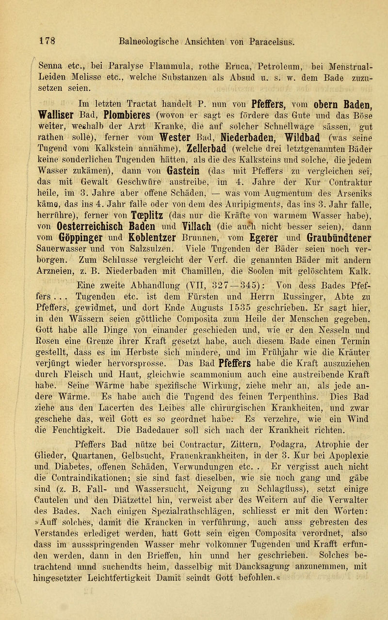 Senua etc., bei Paralyse Plammula, lothe Eruca, Petroleum, bei Meiistrual- Leiden Melisse etc., welche Substanzen als Absud u. s. w. dem Bade zuzu- setzen seien. Im letzten Tractat handelt P. nun von Pfeffers, vom obem Baden, Walliser Bad, Plombieres (wovon er sagt es fördere das Gute nnd das Böse weiter, weshalb der Arzt Kranke, die auf solcher Schnellwage sässen, gut rathen solle), ferner vom Wester Bad, Niederbaden, Wildbad (was seine Tugend vom Kalkstein annähme), Zellerbad (welche drei letztgenannten Bäder keine sonderlichen Tugenden hätten, als die des Kalksteins imd solche, die jedem Wasser zukämen), dann von Gastein (das mit Pfeffers zu vergleichen sei, das mit Gewalt Geschwüre austreibe, im 4. Jahre der Kur Contraktur heile, im 3. Jahre aber offene Schäden, — was vom Augmentum des Arseniks käme, das ins 4. Jahr falle oder von dem des Auripigments, das ins 3. Jahr falle, herrühre), ferner von TCBplitz (das nur die Kräfte von warmem Wasser habe), von OesterreichiSCh Baden und Villach (die aucli nicht besser seien), dann vom Göppinger nnd Koblentzer Brunnen, vom Egerer imd Graubündtener Sauerwasser nnd von Salzsnlzen. Viele Tugenden der Bäder seien noch ver- borgen. Zum Schlüsse vergleicht der Verf. die genannten Bäder mit andern Arzneien, z. B. Mederbaden mit Chamillen, die Soolen mit gelöschtem Kalk. Eine zweite Abhandlung (VII, 32 7 — 345): Von dess Bades Pfef- fers . . . Tugenden etc. ist dem Fürsten und Herrn Eussinger, Abte zu Pfeffers, gewidmet, und dort Ende Augusts 1535 geschrieben. Er sagt hier, in den Wässern seien göttliche Composita zum Heile der Menschen gegeben. Gott habe alle Dinge von einander geschieden und, wie er den Nesseln und Eosen eine Grenze ihrer Kraft gesetzt habe, auch diesem Bade einen Termin gestellt, dass es im Herbste sich mindere, und im Frühjahr wie die Kräuter verjüngt wieder hervorsprosse. Das Bad Pfeffers habe die Kraft auszuziehen durch Fleisch und Haut, gleichwie scammonium auch eine austreibende Kraft habe. Seine Wärme habe spezifische Wirkung, ziehe mehr an, als jede an- dere Wärme. Es habe auch die Tugend des feinen Terpenthins. Dies Bad ziehe aus den Lacerten des Leibes alle chirurgischen Krankheiten, und zwar geschehe das, weil Gott es so geordnet habe. Es verzehre, wie ein Wind die Feuchtigkeit. Die Badedauer soll sich nach der Krankheit richten, Pfeffers Bad nütze bei Contractur, Zittern, Podagra, Atrophie der Glieder, Quartanen, Gelbsucht, Frauenkrankheiten, in der 3. Kur bei Apoplexie und Diabetes, offenen Schäden, Verwundungen etc. . Er vergisst auch nicht die Contraindikationen; sie sind fast dieselben, wie sie noch gang und gäbe sind (z. B. Fall- und Wassersucht, Neigmig zu Schlagfluss), setzt einige Cautelen und den Diätzettel hin, verweist aber des Weitern auf die Verwalter des Bades. Nach einigen Spezialrathschlägen, schliesst er mit den Worten: »Auff solches, damit die Krancken in Verführung, auch auss gebresten des Verstandes erlediget werden, hatt Gott sein eigen Composita verordnet, also dass im aussspringenden Wasser mehr volkomner Tugenden und Krafft erfun- den werden, dann in den Brieffen, hin unnd her geschrieben. Solches be- trachtend unnd suchendts heim, dasselbig mit Dancksagung anzunemmen, mit hingesetzter Leichtfertigkeit Damit seindt Gott befohlen.«