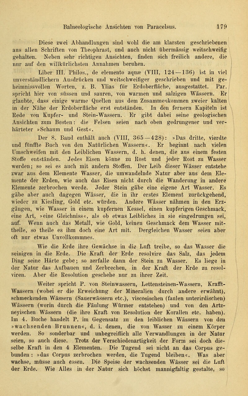 Diese zwei Abhandlungen sind wohl die am klarsten geschriebenen ans allen Schriften von Theophrast, und auch nicht übermässig weitschweifig gehalten. Neben sehr richtigen Ansichten, finden sich freilich andere, die nur auf den willkürlichsten Annahmen beruhen. i Liber III. Philos., de elemento aquse (VIII, 124 —136) ist in viel i unverständlichem Ausdrücken xuid weitschweifiger geschrieben und mit ge- / heimnissvollen Worten, z. B. Ylias für Erdoberfläche, ausgestattet. Par. spricht hier von süssen und sauren, von warmen und salzigen Wässern. Er glaubte, dass einige warme Quellen aus dem Zusammeakommen zweier kalten in der Mähe der Erdoberfläche erst entständen. In den fernem Kapiteln ist \ Eede von Kupfer- und Stein-Wassern. . Er gibt dabei seine geologischen Ansichten zum Besten: die Felsen seien nach oben gedrungener und ver- härteter »Schaum und Gest«. Der 8. Band enthält auch (VIII, 365—428): »Das dritte, vierdte und fünffte Buch von den Natürlichen Wassern«. Er beginnt nach vielen Umschweifen mit den Leiblichen Wassern, d. h. denen, die ans einem festen Stoffe entständen. Jedes Eisen könne zu Rost imd jeder Kost zu Wasser werden; so sei es auch mit andern Stoffen. Der Leib dieser Wässer entstehe zwar aus dem Elemente Wasser, die umwandelnde Natur aber aus dem Ele- mente der Erden, wie auch das Eisen nicht durch die Wanderung in andere Elemente zerbrochen werde. Jeder Stein gäbe eine eigene Art Wasser. Es gäbe aber auch dag*egen Wässer, die in ihr erstes Element zurückgehend, wieder zu Kiesling, Gold etc. würden. Andere Wässer nähmen in den Erz- gängen, wie Wasser in einem kupfernen Kessel, einen kupferigen Geschmack, eine Art, »eine Gleichniss«, als ob etwas Leibliches in sie eingedrungen sei, auf. Wenn auch das Metall, wie Gold, keinen Geschmack dem Wasser mit- theile, so theile es ihm doch eine Art mit. Dergleichen Wasser seien aber oft nur etwas Unvollkommnes. Wie die Erde ihre Gewächse in die Luft treibe, so das Wasser die seinigen in die Erde. Die Kraft der Erde resolvire das Salz, das jedem Ding seine Härte gebe; so zerfalle dann der Stein zu Wasser. Es liege in der Natur das Aufbauen und Zerbrechen, in der Kraft der Erde zu resol- viren. Aber die Resolution geschehe nur zu ihrer Zeit. Weiter spricht P. von Steinwassern, Lettensteinen-Wassern, Krafft- Wassern (wobei er die Erweichung der Mineralien durch andere erwähnt), schmeckenden Wässern (Sauerwässeni etc.), viscosischen (faulen unterirdischen) Wässern (worin durch die Fäulung Würmer entstehen) und von den Artz- neyischen Wässern (die ihre Kraft von Resolution der Korallen etc. haben). Im 4. Buche handelt P. im Gegensatz zu den leiblichen Wässern von den »wachsenden Brunnen«, d. i. denen, die von Wasser zu einem Körper werden. So sonderbar und unbegreiflich alle Verwandlungen in der Natur seien, so auch diese. Trotz der Verschiedenartigkeit der Form sei doch die- selbe Kraft in den 4 Elementen. Die Tugend sei nicht an das Corpus ge- bunden : »das Corpus zerbrochen werden, die Tugend bleiben«. Was aber wachse, müsse auch essen. Die Speise der wachsenden Wässer sei die Luft der Erde. Wie Alles in der Natur sich höchst mannigfaltig gestalte, so