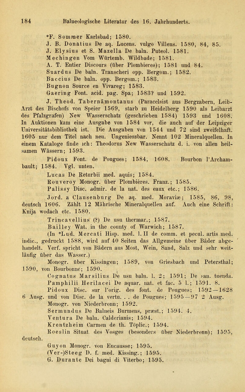 *F. Sommer Karlsbad; 1580. J. B. Donatius De aq. Lucens. vulgo Villeus. 1580, 84, 85. J. Elysius et S. Mazella De bahi. Puteol. 1581. Mechingen Vom Würtemb. Wildbade; 1581. A. T. Entier Discours (über Plombieres); 1581 und 84. Suardus De baln. Transcheri opp. Bergom.; 1582. Baccius De baln. opp. Bergom.; 1583. Bugnon Source en Vivareg; 1583. Gaering Font. acid. pag. Spa; 1583? und 1592. J. Theod. Tabernämontanus (Paracelsist aus Bergzabern, Leib- Arzt des Bischofs von Speier 1569, starb zu Heidelberg 1590 als Leibarzt des Pfalzgrafen) New Wasserschatz (geschrieben 1584) 1593 und 1608. In Auktionen kam eine Ausgabe von 1584 vor, die auch auf der Leipziger Universitätsbibliothek ist. Die Ausgaben V(m 1544 und 72 sind zweifelhaft. 1605 nur dem Titel nach neu. TJngeniessbar. Nennt 102 Mineralquellen. In einem Kataloge finde ich: Theodorns New Wasserschatz d. i. von allen heil- samen Wässern; 1598. Pidoux Font, de Pougues; 1584, 1608. Bourbon l'Archam- bault; 1584. Vgl. unten. Lucas De Eeturbii med. aquis; 1584. Rouveroy Monogr. über Plombieres. Franz.; 1585. Palissy Disc. admir. de la nat. des eaux etc.; 1586. Jord. a Clausenburg De aq. med. Moravite; 1585, 86, 98, deutsch 1606. Zählt 12 Mährische Mineralquellen auf. Auch eine Schrift: Knija wodach etc. 1580. Trincavellius (?) De usu thermar.; 1587. Bai Hey Wat. in the county of Warwich; 1587. (In *Lud. Mercati Hisp. med. 1. II de comm. et pecul. artis med. iudic, gedruckt 1588, wird auf 40 Seiten das Allgemeine über Bäder abge- handelt. Verf. spricht von Bädern aus Most, Wein, Sand, Salz und sehr weit- läufig über das Wasser.) Monogr. über Kissingen; 1589, von Griesbach und Petersthal; 1590, von Bourbonne; 1590. Cognatus Marsilius De usu baln. 1. 2; 1591; De i-an. tuenda. Pamphilii Herilacei De aquar. nat. et fac. 5 1.; 1591. 8. Pidoux Disc. sur Torig. des fönt, de Pougues; 1592 — 1628 6 Ausg. und von Disc. de la vertu. . . de Pougues; 1595 — 9 7 2 Ausg. Monogr. von Niederbronn; 1592. Sermundus De Balneis Burmens, priest.; 1594. 4. Ventura De baln. Calderianis; 1594. Krentzheim Carmen de th. Töplic; 1594. Roeslin Situat. des Vosges (besonders über Niederbronn); 1595, deutsch. Guyon Monogr. von Encausse; 1595. (Ver-)Steeg D. f. med. Kissing.; 1595. G. Durante Dei bagni di Viterbo; 1595.