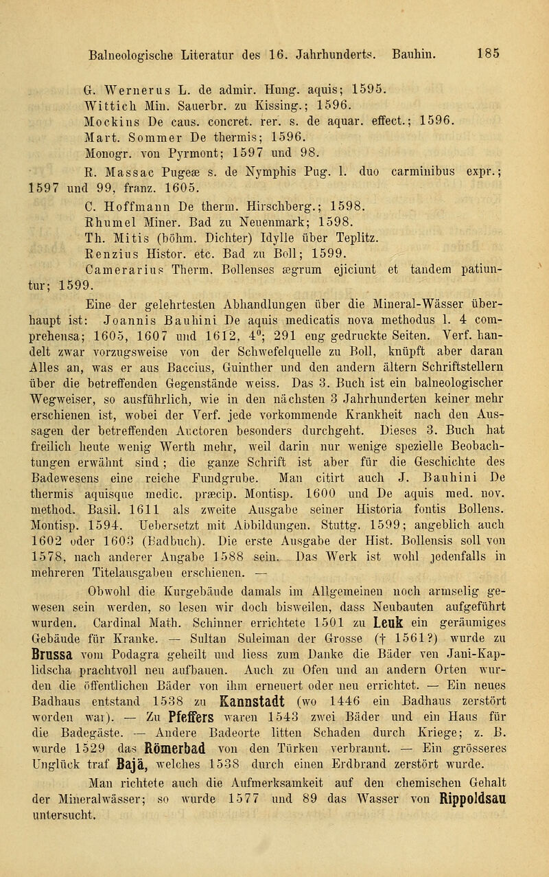 Gr. Werner US L. de admir. Hmig. aquis; 1595. Wittich Min. Sauerbr. zu Kissing.; 1596. Mockins De caus. concret. rer. s. de aquar. effect.; 1596. Mart. Sommer De thermis; 1596. Monogr, von Pyrmont; 1597 nnd 98. R. Massac Pugese s. de Nymphis Pug. 1. duo carminibus expr.; 1597 und 99, franz. 1605. C. Hoffmann De therm. Hirschberg.; 1598. Khumel Miner. Bad zu Neuenmark; 1598. Th. Mitis (böhm. Dichter) Idylle über Teplitz. Renzius Histor. etc. Bad zu Boll; 1599. Camerarius Therm. Bollenses aegrum ejiciunt et tandem patiun- tur; 1599. Eine der gelehrtesten Abhandlungen über die Mineral-Wässer über- haupt ist; Joannis Bauhini De aquis medicatis nova methodus 1. 4 com- prebensa; 1605, 1607 und 1612, 4; 291 eng gedruckte Seiten. Verf. han- delt zwar vorzngsweise von der Schwefelquelle zu Boll, knüpft aber daran Alles an, was er aus Baccius, Guinther nnd den andern altern Schriftstellern über die betreffenden Gegenstände weiss. Das 3. Buch ist ein balneologischer Wegweiser, so ausführlich, wie in den nächsten 3 Jahrhunderten keiner mehr erschienen ist, wobei der Verf. jede vorkommende Krankheit nach den Aus- sagen der betreffenden Auetoren besonders durchgeht. Dieses 3. Buch hat freilich heute wenig Werth mehr, weil darin nur wenige spezielle Beobach- tungen erwähnt sind; die ganze Schrift ist aber für die Geschichte des Badewesens eine reiche Fundgrube. Man citirt auch J. Bauhini De thermis aquisque medic. prsecip. Montisp. 1600 und De aquis med. nov. method. Basil. 1611 als zweite Ausgabe seiner Historia fontis Bollens. Montisp. 1594. Uebersetzt mit Abbildungen. Stuttg. 1599; angeblich auch 1602 oder 1603 (Badbuch). Die erste Ausgabe der Hist. Bollensis soll von 1578, nach anderer Angabe 1588 sein. Das Werk ist wohl jedenfalls in mehreren Titelausgabeu erschienen. — Obwohl die Kurgebände damals im Allgemeinen noch armselig ge- wesen sein werden, so lesen wir doch bisweilen, dass Neubauten aufgeführt wurden. Cardinal Math. Schinner errichtete 1501 zu Leuk ein geräumiges Gebäude für Kranke. — Sultan Suleiman der Grosse (f 1561?) wurde zu Brussa vom Podagra geheilt nnd Hess zum Danke die Bäder ven Jani-Kap- lidscha prachtvoll neu aufbauen. Auch zu Ofen und an andern Orten wur- den die öffentlichen Bäder von ihm erneuert oder neu errichtet. — Ein neues Badhaus entstand 1538 zu Kannstadt (wo 1446 ein Badhaus zerstört worden war). — Zu Pfeffers waren 1543 zwei Bäder und ein Haus für die Badegäste. — Andere Badeorte litten Sehaden durch Kriege; z. B. wurde 1529 das Römerbad von den Türken verbrannt. — Ein grösseres Unglück traf Bajä, welches 1538 durch einen Erdbrand zerstört wurde. Man richtete auch die Aufmerksamkeit auf den chemischen Gehalt der Mineralwässer; so wurde 1577 und 89 das Wasser von Rippoldsau untersucht.