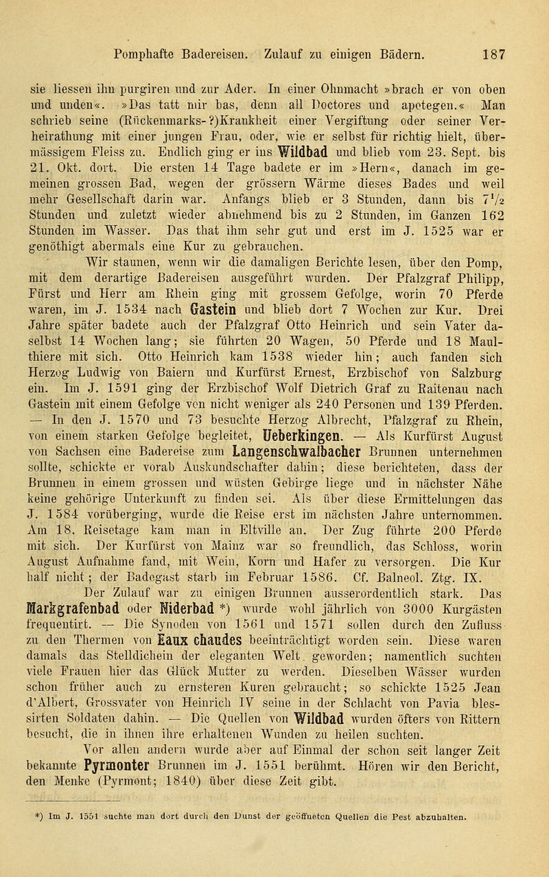 sie Hessen ihn purgiren und zur Ader. In einer Ohnmacht »brach er von oben und unden«. »Das tatt mir bas, denn all Doctores imd apotegen.« Man schrieb seine (Rückenmarks-?)Krankheit einer Vergiftung oder seiner Ver- heirathung mit einer jungen Frau, oder, wie er selbst für richtig hielt, über- mässigem Fleiss zLi. Endlich ging er ins Wildbad und blieb vom 23. Sept. bis 21. Okt. dort, üie ersten 14 Tage badete er im »Hern«, danach im ge- meinen grossen Bad, wegen der grössern Wärme dieses Bades und weil mehr Gesellschaft darin war. Anfangs blieb er 3 Stunden, dann bis TVz Stunden und zuletzt wieder abnehmend bis zu 2 Stunden, im Ganzen 162 Stunden im Wasser. Das that ihm sehr gut und erst im J. 1525 vv'ar er genöthigt abermals eine Kur zu gebrauchen. Wir staunen, wenn wir die damaligen Berichte lesen, über den Pomp, mit dem derartige Badereisen ausgeführt wurden. Der Pfalzgraf Philipp, Fürst und Herr am Rhein ging mit grossem Gefolge, worin 70 Pferde waren, im J. 1534 nach Gastein und blieb dort 7 Wochen zur Kur. Drei Jahre später badete auch der Pfalzgraf Otto Heinrich und sein Vater da- selbst 14 Wochen lang; sie führten 20 Wagen, 50 Pferde und 18 Maul- thiere mit sich. Otto Heinrich kam 1538 wieder hin; auch fanden sich Herzog Ludwig von Baiern und Kurfürst Ernest, Erzbischof von Salzburg ein. Im J. 1591 ging der Erzbischof Wolf Dietrich Graf zu Eaitenau nach Gastein mit einem Gefolge von nicht weniger als 240 Personen und 139 Pferden. — In den J. 1570 und 73 besuchte Herzog Albrecht, Pfalzgraf zu Rhein, von einem starken Gefolge begleitet, üeberkingen. — Als Kurfürst August von Sachsen eine Badereise zum Langensckwalbacher Brunnen unternehmen sollte, schickte er vorab Auskundschafter dahin; diese berichteten, dass der Brunnen in einem grossen und w'üsten Gebirge liege und in nächster Nähe keine gehörige Unterkunft zu finden sei. Als über diese Ermittelungen das J. 1584 vorüberging, wurde die Reise erst im nächsten Jahre unternommen. Am 18. Reisetage kam man in Eltville an. Der Zug führte 200 Pferde mit sich. Der Kurfürst von Mainz war so freundlich, das Schloss, worin August Aufnahme fand, mit Wein, Korn und Hafer zu versorgen. Die Kur half nicht; der Badegast starb im Februar 1586. Cf. Balneol. Ztg. IX. Der Zulauf war zu einigen Brunnen ausserordentlich stark. Das Markgrafenbad oder Widerbad *) M'urde wohl jährlich von 3000 Kurgästen frequeutirt. — Die Synoden von 1561 und 1571 sollen durch den Zufluss zu den Thermen von Eaus chaudes beeinträchtigt worden sein. Diese waren damals das Stelldichein der eleganten Welt, geworden; namentlich suchten viele Frauen hier das Glück Mutter zu werden. Dieselben Wässer v>rurden schon früher auch zu ernsteren Kuren gebraucht; so schiclrte 1525 Jean d'Albert, Grossvater von Heinrich IV seine in der Schlacht von Pavia bles- sirten Soldaten dahin. — Die Quellen von Wildbad wurden öfters von Rittern besucht, die in ihnen ihre erhaltenen Wunden zu heilen suchten. Vor allen andern wurde aber auf Einmal der schon seit langer Zeit bekannte Pyrmonter Brunnen im J. 1551 berühmt. Hören wir den Bericht, den Menke (Pyrmont; 1840) über diese Zeit gibt. *) Im J. 1551 suchte man dort durch den Dunst der geöffneten QueUen die Pest abzuhalten.