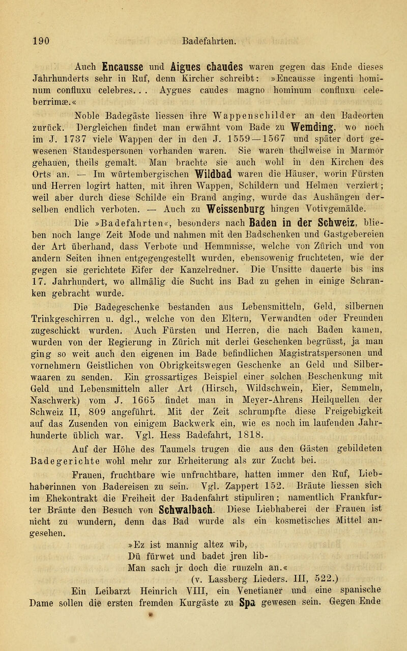 Auch Encausse und ÄigueS Chaudes waren gegen das Ende dieses Jahrhunderts sehr in Ruf, denn Kircher schreibt: »Encausse ingenti homi- num confluxu celehres. , . Aygues caudes magno hominum confluxu cele- berrimse.« Noble Badegäste Hessen ihre Wappenschilder an den Badeorten zurück. Dergleichen findet man erwähnt vom Bade zu Wemding, wo noch im J. 1737 viele Wappen der in den J. 1559 — 1567 und später dort ge- wesenen Standespersonen vorhanden waren. Sie waren theilweise in Marmor gehauen, theils gemalt. Man brachte sie auch wohl in den Kirchen des Orts an. — Im würtembergischen Wildbad waren die Häuser, worin Fürsten und Herren logirt hatten, mit ihren Wappen, Schildern und Helmen verziert; weil aber durch diese Schilde ein Brand anging, wurde das Aushängen der- selben endlich verboten. — Auch zu Weissenburg hingen Yotivgemälde. Die »Badefahrten«, besonders nach Baden in der Schwelz, blie- ben noch lange Zeit Mode und nahmen mit den Badschenken und Gastgebereien der Art überhand, dass Verbote und Hemmnisse, welche von Zürich und von andern Seiten ihnen entgegengestellt wurden, ebensowenig fruchteten, wie der gegen sie gerichtete Eifer der Kanzelredner. Die Unsitte dauerte bis ins 17. Jahrhundert, wo allmälig die Sucht ins Bad zu gehen in einige Schran- ken gebracht wurde. Die Badegeschenke bestanden aus Lebensmitteln, Geld, silbernen Trinkgeschirren u. dgl., welche von den Eltern, Verwandten oder Freunden zugeschickt wurden. Auch Fürsten und Herren, die nach Baden kamen, wurden von der Eegierung in Zürich mit derlei Geschenken begrüsst, ja man ging so weit auch den eigenen im Bade befindlichen Magistratspersonen und vornehmern Geistlichen von Obrigkeitswegen Geschenke an Geld und Silber- waaren zu senden. Ein grossartiges Beispiel einer solchen Beschenkung mit Geld und Lebensmitteln aller Art (Hirsch, Wildschwein, Eier, Semmeln, Naschwerk) vom J. 1665 findet man in Meyer-Ahrens Heilquellen der Schweiz II, 809 angeführt. Mit der Zeit schrumpfte diese Freigebigkeit auf das Zusenden von einigem Backwerk ein, wie es noch im laufenden Jahr- hunderte üblich war. Vgl. Hess Badefahrt, 1818. Auf der Höhe des Taumels trugen die aus den Gästen gebildeten Badegerichte wohl mehr zur Erheiterung als zur Zucht bei. Frauen, fruchtbare wie unfruchtbare, hatten immer den Euf, Lieb- haberinnen von Badereisen zu sein. Vgl. Zappert 152. Bräute liesseu sich im Ehekontrakt die Freiheit der Badenfahrt stipuliren; namentlich Frankfur- ter Bräute den Besuch von Schwalbach. Diese Liebhaberei der Frauen ist nicht zu wundern, denn das Bad wurde als ein kosmetisches Mittel an- gesehen. »Ez ist mannig altez wib, Du fürwet und badet jren lib- Man sach jr doch die runzeln an.« (v. Lassberg Lieders. III, 522.) Ein Leibarzt Heinrich VIII, ein Venetianer imd eine spanische Dame sollen die ersten fremden Kurgäste zu Spa gewesen sein. Gegen Ende