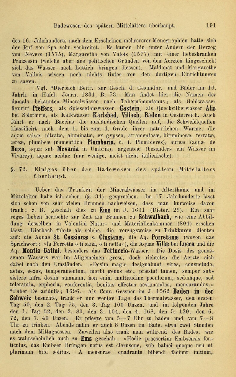des 16. Jahrhunderts nach dem Erscileineii melirererer Monographien hatte sich der Euf von Spa sehr verbreitet. Es kamen hin unter Andern der Herzog von Nevers (1575), Margaretha von Valois (1577) mit einer liebeskranken Prinzessin (welche aber aus politischen (iründen von den Aerzten hingeschickt sich das Wasser nach Lüttich bringen Hessen). Maldonat und Margarethe von Vallois wissen noch nichts Gutes von den dortigen Einrichtungen zu sagen. Vgl. *Dierbach Beitr. zur Gesch. d. Gesundbr. und Bäder im 16. Jahrh. in Hufel. Journ. 1831, B. 73. Man findet hier die Namen der damals bekannten Mineralwässer nach Tabernämontauus; als Goldwasser figurirt Pfeffers, als Spiessglanzwasser Gastein, als Quecksilberwasser AUS bei Solothurn, als Kalkwasser Karlsbad, Viliacll, Baden in Oesterreich. Auch führt er nach Baccins die ausländischen Quellen auf, die Schwefelquellen klassificirt nach dem 1. bis zum 4. Grade ihrer natürlichen Wärme, die aqnse salste, nitratse, aluminata?, ex gypseo, atramentosse, bituminosae, ferratee, sereas, plumbeae (namentlich PittOdbaria, d. i. Plombieres), aurese (aquse de BUXO, aquse sub Mevania in Umbria), argentese (besonders ein Wasser im Vivarey), aquae acidae (nur wenige, meist nicht italienische). §. 72. Einiges über das Badewesen des spätem Mittelalters überhaupt. Ueber das Trinken der Mineralwässer im Alterthume und im Mittelalter habe ich schon (§. 34) gesprochen. Im 17. Jahrhunderte lässt sich schon von sehr vielen Brunnen nachweisen, dass man kurweise davon trank; z. B. geschah dies zu EmS im J. 1631 (Dieter. 29). Ein sehr reges Leben herrschte zur Zeit am Brunnen zu Schwalbach, wie eine Abbil- dung desselben in Valentini Natur- imd Materialienkammer (804) ersehen lässt. Dierbach führte als solche, die vorzugsweise zu Trinkkuren dienten auf: die Aquae St Cassianaß s. Glusian<e, die Aq. Porretanaß (wovon das Sprichwort: »la Porretta o ti sana, o ti netta«), die Aquae VillSß bei Lucca und die Aq. Montis Gatini, besonders das TettUCCio-Wasser. Die Dosis des genos- senen Wassers war im Allgemeinen gross, doch richteten die Aerzte sich dabei nach den TJmständen. »Dosim magis designabunt vires, consuetudo, aetas, sexus, temperamentum, morbi genus etc., preestat tamen, semper sub- sistere infra dosim summam, hon enim multitudine poculorum, sedumque, sed tolerantia, euphoria, conferentia, bonitas effectus aestimandus, mensurandus.« *Faber De acidulis; 1696. Als Conr. Gessner im J. 1562 Baden in der Schweiz besuchte, trank er nur wenige Tage das Thermalwasser, den ersten Tag 50, den 2. Tag 75, den 8. Tag 100 Unzen, und im folgenden Jahre den 1. Tag 32, den 2. 80, den 3. 104, den 4. 168, den 5. 120, den 6. 72, den 7. 40 Unzen. Er pflegte von 5 — 7 Uhr zu baden und von 7 — 8 Uhr zu trinken. Abends nahm er auch 8 Unzen im Bade, etwa zwei Stunden nach dem Mittagsessen. Zuweilen also trank man während des Bades, wie es wahrscheinlich auch zu EmS geschah. »Hodie praesertim Embsensis fon- ticulus, das Embser Brüngen notus est clarusque, sub balnei quoque usu nt plurimum bibi solitns. A mensurae quadrante bibendi facinnt initium,