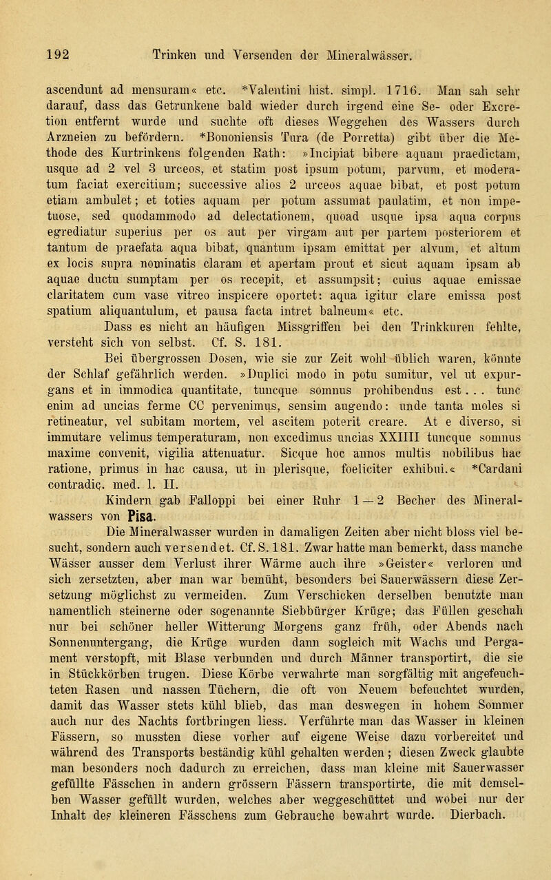 ascendunt ad mensuram« etc. *Valentini bist, simpl. 1716. Mau sah sehr darauf, dass das Getrunkene bald wieder durch irgend eine Se- oder Excre- tiou entfernt wurde und suchte oft dieses Weggehen des Wassers durch Arzneien zu befördern. *Bononiensis Tnra (de Porretta) gibt über die Me- thode des Kurtrinkens folgenden Eath: »Incipiat bibere aquam praedictam, usque ad 2 vel 3 urceos, et statim post ipsum potum, parvum, et modera- tum faciat exercitium; successive alios 2 urceos aquae bibat, et post potum etiam ambulet; et toties aquani per potum assumat paulatim, et non impe- tuose, sed quodammodo ad delectationem, quoad usque ipsa aqua corpus egrediatur superius per os aut per virgam aut per partem posteriorem et tantum de praefata aqua bibat, quantum ipsam emittat per alvum, et altum ex locis supra nominatis claram et apertam prout et sicut aquam ipsam ab aquae ductu sumptam per os recepit, et assumpsit; cuius aquae emissae claritatem cum vase vitreo inspicere oportet: aqua igitur clare emissa post spatium aliquantulum, et pausa facta intret balneum« etc. Dass es nicht an häufigen Missgriffen bei den Trinklairen fehlte, versteht sich von selbst. Cf. S. 181. Bei übergrossen Dosen, wie sie zur Zeit wohl üblich waren, könnte der Schlaf gefährlich werden. »Duplici modo in potu samitur, vel ut expur- gans et in immodica quantitate, tuncque somnus prohibendus est. . . tunc enim ad uncias fernie CG pervenimus, sensim augendo: unde tanta moles si retineatur, vel subitam mortem, vel ascitem poterit creare. At e diverso, si immutare velimus temperaturam, non excedimus uncias XXIIII tuncque somnus maxime convenit, vigilia attenuatur. Sicque hoc aniios multis nobilibus hac ratione, primus in hac causa, ut in plerisque, foeliciter exhibui.« *Cardani contradiQ, med. 1. II. Kindern gab Falloppi bei einer Ruhr 1 — 2 Becher des Mineral- wassers von Pisa. Die Mineralwasser wurden in damaligen Zeiten aber nicht bloss viel be- sucht, sondern auch versendet. Gf. S. 181. Zwar hatte man bemerkt, dass manche Wässer ausser dem Verlust ihrer Wärme auch ihre »Geister« verloren imd sich zersetzten, aber man war bemüht, besonders bei Sauerwässern diese Zer- setzung möglichst zu vermeiden. Zum Verschicken derselben benutzte man namentlich steinerne oder sogenannte Siebbürger Krüge; das Füllen geschah nur bei schöner heller Witterung Morgens ganz früh, oder Abends nach Sonnenuntergang, die Krüge wurden dami sogleich mit Wachs und Perga- ment verstopft, mit Blase verbunden und durch Männer transportirt, die sie in Stückkörben trugen. Diese Körbe verwahrte man sorgfältig mit angefeuch- teten Easen und nassen Tüchern, die oft von Neuem befeuchtet wurden, damit das Wasser stets kühl blieb, das man deswegen in hohem Sommer auch nur des Nachts fortbringen liess. Verführte man das W^asser in kleinen Fässern, so mussten diese vorher auf eigene Weise dazu vorbereitet und während des Transports beständig kühl gehalten werden ; diesen Zweck glaubte man besonders noch dadurch zu erreichen, dass man kleine mit Sauerwasser gefüllte Fässchen in andern grössern Fässern transportirte, die mit demsel- ben Wasser gefüllt wurden, welches aber weggeschüttet und wobei nur der Inhalt de? kleineren Fässchens zum Gebrauche bewahrt wurde. Dierbach.