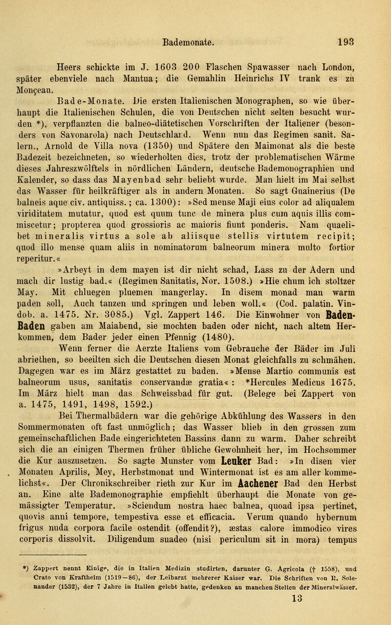 Heers schickte im J. 1603 200 Flaschen Spawasser nach London, später ebenviele nach Mantua; die Gemahlin Heinrichs IV trank es zu Mon9eau. Bade-Monate. JJie ersten Italienischen Monographen, so wie über- haupt die Italienischen Schulen, die von Deutschen nicht selten besucht wur- den *), verpflanzten die balneo-diätetischen Vorschriften der Italiener (beson- ders von Savonarola) nach Beutschiard. Wenn nun das Regimen sanit. Sa- 1ern., Arnold de Villa nova (1350) und Spätere den Maimonat als die beste Badezeit bezeichneten, so wiederholten dies, trotz der problematischen Wärme dieses Jahreszwölftels in nördlichen Ländern, deutsche Bademonographien und Kalender, so dass das Mayenbad sehr beliebt wurde. Man Melt im Mai selbst das Wasser für heilkräftiger als in andern Monaten. So sagt Guainerius (De balneis aquo civ, antiquiss.; ca. 1300): »Sed mense Maji eius color ad aliqualem viriditatem mutatur, quod est quum tunc de minera plus cum aquis illis com- miscetur; propterea quod grossioris ac maioris fiunt ponderis. Nam quaeli- bet mineralis virtus a sole ab aliisque stellis virtutem recipit; quod illo mense quam aliis in nominatorum balneorum minera multo fortior reperitur.« »Arbeyt in dem mayen ist dir nicht schad, Lass zu der Adern und mach dir lustig bad.« (Regimen Sanitatis, Nor. 1508.) »Hie chum ich stoltzer May. Mit chluegen plnemen mangerlay. In disem monad man warm paden soll, Auch tanzen und springen und leben woU.« (Cod. palatin. Vin- dob. a. 1475. Nr. 3085.) Vgl. Zappert 146. Die Einwohner von Baden- Baden gaben am Maiabend, sie mochten baden oder nicht, nach altem Her- kommen, dem Bader jeder einen Pfennig (1480). Wenn ferner die Aerzte Italiens vom Gebrauche der Bäder im Juli abriethen, so beeilten sich die Deutschen diesen Monat gleichfalls zu schmähen. Dagegen war es im März gestattet zu baden. »Mense Martio communis est balneorum usus, sanitatis conservandse gratia« : *Hercules Medicus 1675. Im März hielt man das Schweissbad für gut. (Belege bei Zappert von a. 1475, 1491, 1498, 1592.) Bei Thermalbädern war die gehörige Abkühlung des Wassers in den Sommermonaten oft fast unmöglich; das Wasser blieb in den grossen zum gemeinschaftlichen Bade eingerichteten Bassins dann zu warm. Daher schreibt sich die an einigen Thermen früher übliche Gewohnheit her, im Hochsommer die Kur auszusetzen. So sagte Munster vom Leuker Bad: »In disen vier Monaten Aprilis, Mey, Herbstmonat und Wintermonat ist es am aller komme- lichst«. Der Chronikschreiber rieth zur Kur im Aachener Bad den Herbst an. Eine alte Bademonographie empfiehlt überhaupt die Monate von ge- mässigter Temperatur. »Sciendum nostra haec balnea, quoad ipsa pertinet, quovis anni tempore, tempestiva esse et efficacia. Verum quando hybernum frigus nuda corpora facile ostendit (offendit?), sestas calore immodico vires corporis dissolvit. Diligendum suadeo (nisi periculum sit in mora) tempus *) Zappert nennt Einige, die in ItaUen Medizin studirten, darunter G. Agricola (f 1558), und Crato von Kraftlieim (1519—86), der Leibarzt mehrerer Kaiser war. Die Schriften von II, Sole- nander (1532), der 7 Jahre in Italien gelebt hatte, gedenken an manchen Stellen der Mineralwässer. 13