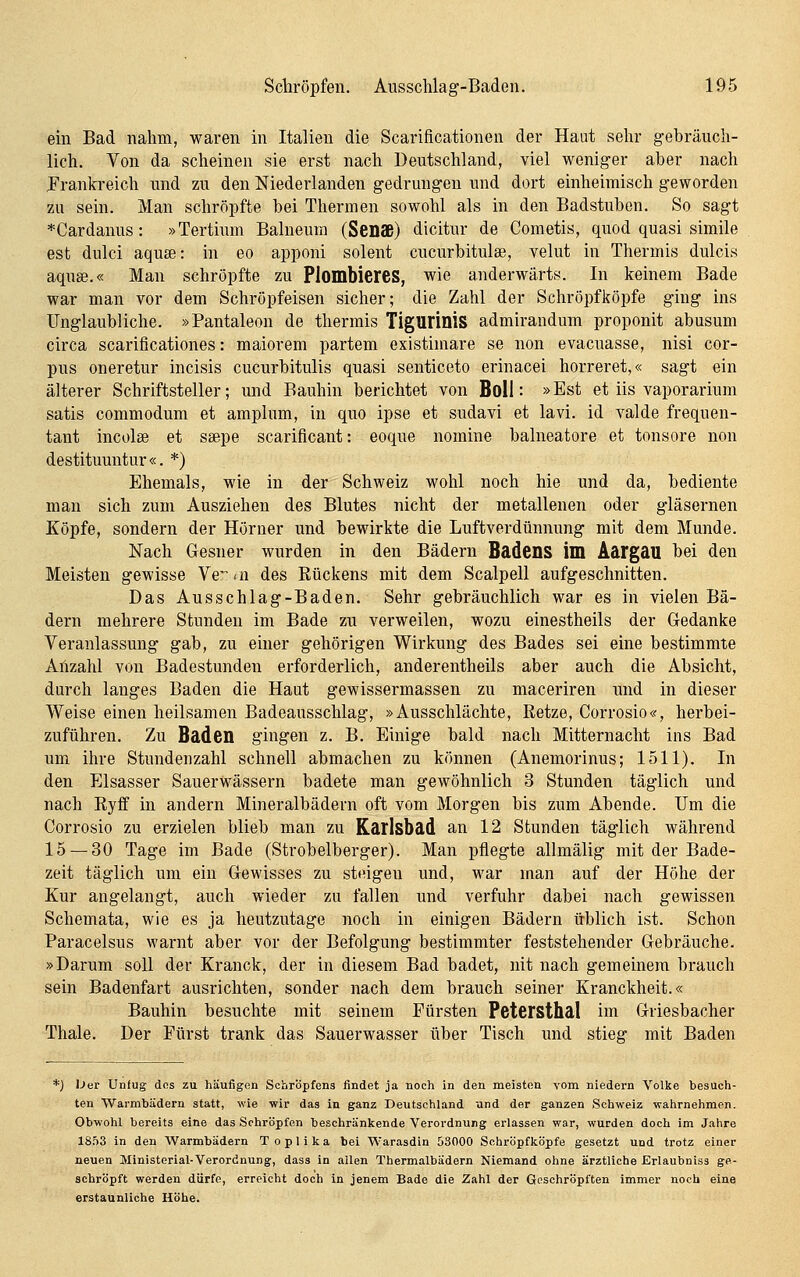 em Bad nahm, waren in Italien die Scarificationen der Haut sehr gehräuch- lich. Von da scheinen sie erst nach Deutschland, viel weniger aber nach Frankreich und zu den Niederlanden gedrungen und dort einheimisch geworden zu sein. Man schröpfte bei Thermen sowohl als in den Badstuben. So sagt *Cardanus: »Tertium Balneum (Senffl) dicitur de Cometis, quod quasi simile est dulci aquse: in eo apponi solent cucurbitulse, velut in Thermis dulcis aqusB.« Man schröpfte zu PlombiereS, wie anderwärts. In keinem Bade war man vor dem Schröpfeisen sicher; die Zahl der Schröpfköpfe ging ins Unglaubliche. »Pantaleon de thermis Tigurinis admirandum proponit abusum circa scarificationes: maiorem partem existimare se non evacuasse, nisi cor- pus oneretur incisis cucurbitulis quasi senticeto erinacei horreret,« sagt ein älterer Schriftsteller; und Bauhin berichtet von Boll: »Est et iis vaporarium satis commodum et araplum, in quo ipse et sudavi et lavi. id valde frequen- tant incolse et ssepe scarificant: eoque nomine balneatore et tonsore non destituuntur «. *) Ehemals, wie in der Schweiz wohl noch hie und da, bediente man sich zum Ausziehen des Blutes nicht der metallenen oder gläsernen Köpfe, sondern der Hörner und bewirkte die Luftverdünnung mit dem Munde. Nach Gesner wurden in den Bädern Badens im Äärgau bei den Meisten gewisse Ve<n des Eückens mit dem Scalpell aufgeschnitten. Das Ausschlag-Baden. Sehr gebräuchlich war es in vielen Bä- dern mehrere Stunden im Bade zu verweilen, wozu einestheils der Gedanke Veranlassung gab, zu einer gehörigen Wirkung des Bades sei eine bestimmte Aiizahl von Badestunden erforderlich, anderentheils aber auch die Absicht, durch langes Baden die Haut gewissermassen zu maceriren und in dieser Weise einen heilsamen Badeausschlag, »Ausschlachte, Retze, Corrosio«, herbei- zuführen. Zu Baden gingen z. B. Einige bald nach Mitternacht ins Bad um ihre Stundenzahl schnell abmachen zu können (Anemorinus; 1511). In den Elsasser Sauerwässern badete man gewöhnlich 3 Stunden täglich und nach Ryff in andern Mineralbädern oft vom Morgen bis zum Abende. IJm die Corrosio zu erzielen blieb man zu Karlsbad an 12 Stunden täglich während 15 — 30 Tage im Bade (Strobelberger). Man pflegte allmälig mit der Bade- zeit täglich um ein Gewisses zu steigen und, war man auf der Höhe der Kur angelangt, auch wieder zu fallen und verfuhr dabei nach gewissen Schemata, wie es ja heutzutage noch in einigen Bädern üblich ist. Schon Paracelsus warnt aber vor der Befolgung bestimmter feststehender Gebräuche. »Darum soll der Kranck, der in diesem Bad badet, nit nach gemeinem brauch sein Badenfart ausrichten, sonder nach dem brauch seiner Kranckheit.« Bauhin besuchte mit seinem Fürsten Petcrsthal im Griesbacher Thale. Der Fürst trank das Sauerwasser über Tisch und stieg mit Baden *) iJer Unfug dos zu häufigen Schropfens findet ja noch in den meisten vom niedern Volke besuch- ten Warmbädern statt, wie wir das in ganz Deutschland und der ganzen Schweiz wahrnehmen. Obwohl bereits eine das Schröpfen beschränkende Verordnung erlassen war, wurden doch im Jahre 1853 in den Warmbädern Toplika bei Warasdin 53000 Schröpfköpfe gesetzt und trotz einer neuen Ministerial-Verordnung, dass in allen Thermalbädern Niemand ohne ärztliche Erlaubniss ge- schröpft werden dürfe, erreicht doch in jenem Bade die Zahl der Geschröpften immer noch eine erstaunliche Höhe.