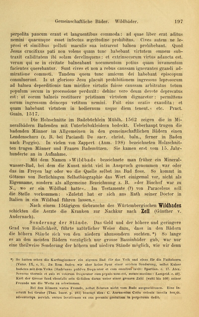 perpolita paucum erant et languentibus commoda: ad quae über erat aditus nemini quacunque esset infectus segritudine prohibitus. Cives autem ne le- prosi et similibus polluti maculis sua intrarent balnea prohibebant. Quod Jesus cruciflxus pati non volens quam tunc habebant virtutem omnein sub- traxit caliditatem ibi solam derelinquens: et extrinsecoriim virtus adaucta est. verum qui se in civitate balneabant nocumentum potius quam iuvamentum facientes querebantur. Sunt cives et non a rebus caussam ignorantes grandi ad- miratione commoti. Tandem quem tunc amicum dei habebant episcopum consuluerunt. Is ut glorioso Jesu placuit prohibitionem ingressus leprosorum ad balnea deperditionis tam mirifice virtutis fuisse caussam arbitratus totum populum secum in processione perduxit: dehinc vero deum devote deprecatus est: ut eorum balneis restituere pristinam virtutem dignaretur: permittens eorum ingressum deinceps vetitum nemiui. Fuit eius oratio exaudita: et quam habebant virtutem in hodiernum usque diem tenent.« etc. Pract. Guain. 1517. Die Holzschnitte im Badebüchlein Mühlh. 1562 zeigen die in Mi- neralbädern Badenden mit Unterleibskleidern bedeckt. Ueberhaupt trugen die badenden Männer im Allgemeinen in den gemeinschaftlichen Bädern einen, Lendenschurz (z. B. bei Paciandi De sacr. Christ, baln., ferner in Baden nach Poggio). In vielen von Zappert (Anm. 198) bezeichneten Holzschnit- ten trugen Männer und Frauen Bademützen. Sie kamen erst vom 15. Jahr- hunderte an in Aufnahme. Mit dem Namen »Wildbad« bezeichnete man früher ein Mineral- wasser-Bad, bei dem die Kunst nicht viel in Anspruch genommen war oder das im Preyen lag oder wo die Quelle selbst ins Bad iloss. So kommt in Götzens von Berlichingen Selbstbiographie das Wort einigemal vor, nicht als Eigenname, sondern als allgemeine Bezeichnung z. B. »der Bischof war zu N., wo er ein Wildbad hatte«. Im Testamente (?) von Paracelsus soll die Stelle vorkommen: »Zuletzt hat er sich aus Eath seiner Doctor in Italien in ein Wildbad führen lassen.« Nach einem 15tägigen Gebrauche des Würtembergischen Wildbädes schickten die Aerzte die Kranken zur Nachkur nach Zell (Günther v. Andernach). Sonderung der Stände. Das Geld und der höhere und geringere Grad von ßeinlichkeit, führte natürlicher Weise dazu, dass in den Bädern die höhern Stände sich von den niedern abzusondern suchten. *) So lange es an den meisten Bädern vorzüglich nur grosse Bassinbäder gab, war nur eine theilweise Sonderung der höhern und niedern Stände möglich, wie wir denn *) So hatten schon die Karthaginenser ein eigenes Bad für das Volk und eines für die Eathsherrn (Valer. IX, c. 5). Zu Rom finden wir aber keine Spur einer solchen Sonderung, selbst Kaiser badeten mit dem Volke (Madriauus publice frequonter et cum omnibus lavit: Spartian. c. 17. Alex. Severus thermis et suis et veterum frequenter cum populo usus est, asstate maxime : Lamprid. c. 42). Karl der Grosso fand ebenfalls sein Gefallen daran unter einer grossen Zahl (wohl bis 100) seiner Freunde um die Wette zu schwimmen. Bei den Römern waren Fremde, selbst Sclaven nicht vom. Bade ausgeschlossen. Eine In- schrift bei Gruter (Thes. Inscr. p. 181) bezeugt dies: C. Aurunceius Cotta colonis incoiis ho3;)it. adventoriqu. sorvisb. eorum lavatiooem ex sua pecunia gratuitam in perpetuuro dcdit.