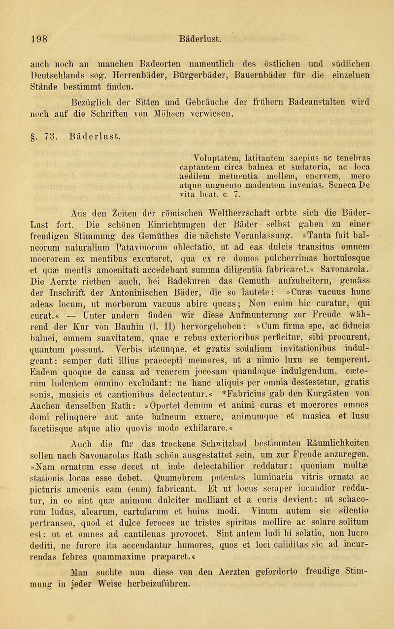 auch noch an manchen Badeorten namentlich des östlichen und südlichen Deutschlands sog. Herrenbäder, Bürgerbäder, Bauernbäder für die einzelnen Stände bestimmt finden. Bezüglich der Sitten und Gebräuche der frühern Badeanstalten wird noch auf die Schriften von Möhsen verwiesen, §. 73. Bäderlust. Voliiptatem, latitantem saepius ac tenebras captantein circa balnea et sudatoria, ac loca aedilem metuentia mollem, enervem, mero atque ungueiito madeutem invenias. Seneca De vita bcat. c. 7. Aus den Zeiten der römischen Weltherrschaft erbte sich die Bäder- Lust fort. Die schönen Einrichtungen der Bäder selbst gaben zu einer freudigen Stimmung des Gemüthes die nächste Veranlassung. »Tanta fuit bal- neorum naturalium Patavinorum oblectatio, ut ad eas dulcis transitus omuem moerorem ex mentibus excuteret, qua ex re domos pulcherrimas hortulosque ■et quse mentis amoenitati accedebant summa diligentia fabricaret.« Savonarola. Die Aerzte riethen auch, bei Badekuren das Gemüth aufzuheitern, gemäss der Inschrift der Antoninischen Bäder, die so lautete: »Curse vacuus hunc adeas locum, ut morborum vacuus abire queas; Non enim hie curatur, qui curat.« — Unter andern finden wir diese Aufmunterung zur Freude wäh- rend der Kur von Bauhin (1. II) hervorgehoben: »Cum firma spe, ac fiducia balnei, omnem suavitatem, quae e rebus exterioribus perficitur, sibi procurent, quantum possunt. Verbis utcunque, et gratis sodalium invitationibus indul- geant: semper dati illius praecepti memores, ut a nimio luxu se temperent. Eadem quoque de causa ad venerem jocosam quandoque indulgendum, caete- rum ludentem omnino excludant: ne hanc aliquis per omnia destestetur, gratis sonis, musicis et cantionibus delectentur.« *Fabricins gab den Kurgästen von Aachen denselben Kath: »Oportet demum et animi curas et moerores omnes domi relinquere aut ante balneum exuere, animumque et musica et lusu facetiisque atque alio quo vis modo exhilarare.« Auch die für das trockene Schwitzbad bestimmten Käumlichkeiten sollen nach Savonarolas Rath schön ausgestattet sein, um zur Freude anzuregen. »Nam ornatum esse decet ut inde delectabilior reddatur: quoniam multse stationis locus esse debet. Quamubrem potentes luminaria vitris ornata ac picturis amoenis eam (eum) fabricant. Et ut locus semper iacundior redda- tur, in eo sint quas animum dulciter molliant et a curis devient: ut schaco- rum Indus, alearum, cartularum et huius modi. Vinum auteni sie silentio pertranseo, quod et didce feroces ac tristes spiritus mollire ac solare solitum est: ut et omnes ad cantilenas provocet. Sint autem ludi hi solatio, non lucro dediti, ne furore ita accendantur humores, quos et loci caliditas sie ad iucur- rendas febres quammaxime prseparet.« Man suchte nun diese von den Aerzten geforderte freudige Stim- mung in jeder Weise herbeizuführen.