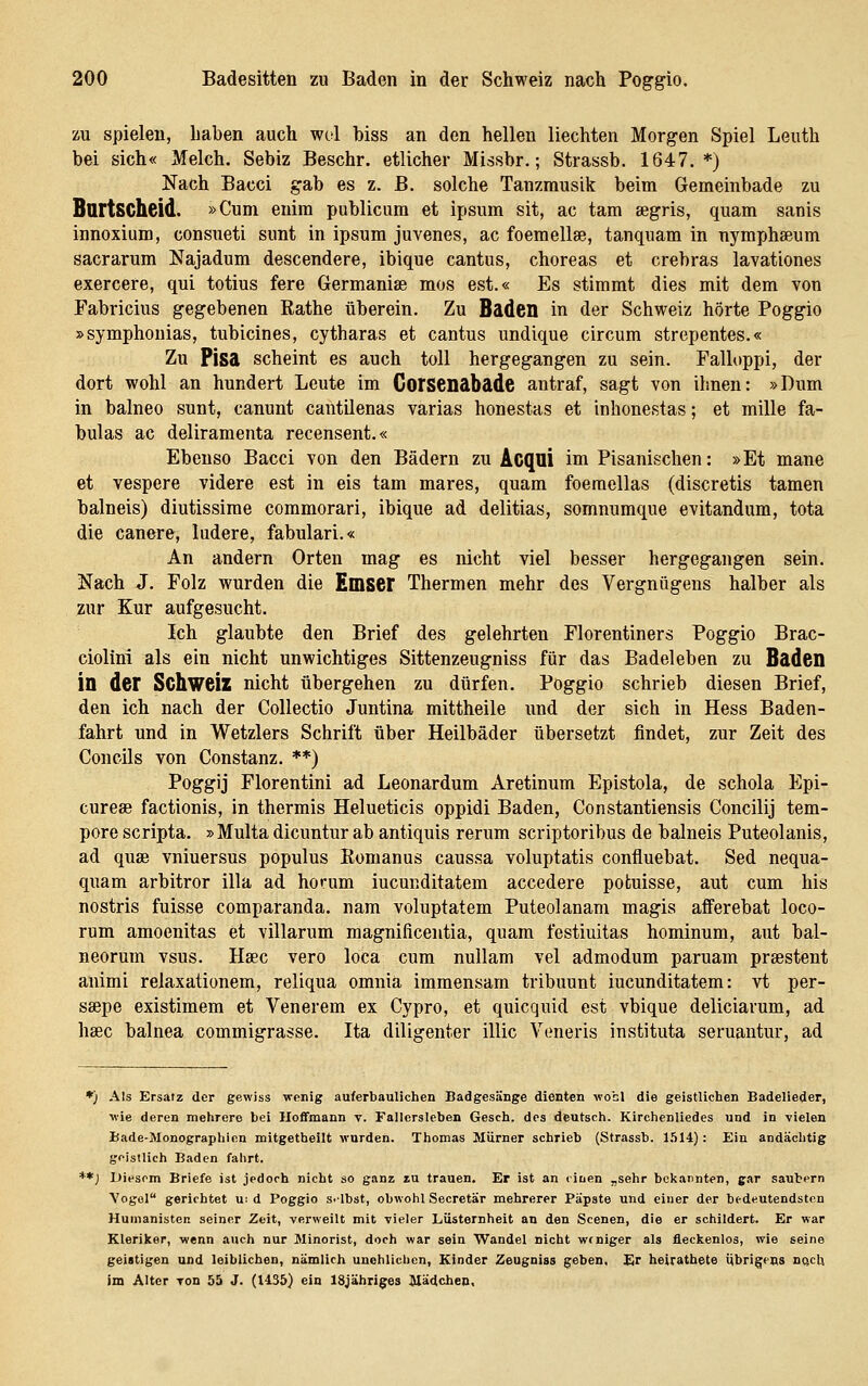 zu spielen, haben auch wol biss an den hellen Hechten Morgen Spiel Leuth bei sich« Melch. Sebiz Beschr. etlicher Missbr.; Strassb. 1647. *) Nach Bacci gab es z. B. solche Tanzmusik beim Gemeinbade zu Bartscheid. »Cum enim publicum et ipsum sit, ac tarn segris, quam sanis innoxium, consueti sunt in ipsum juvenes, ac foemellse, tanquam in nymphseum sacrarum Najadum descendere, ibique cantus, choreas et crebras lavationes exercere, qui totius fere Germanise mos est.« Es stimmt dies mit dem von Fabricius gegebenen Rathe überein. Zu Baden in der Schweiz hörte Poggio »symphonias, tubicines, cytharas et cantus undique circum strepentes.« Zu Pisa scheint es auch toll hergegangen zu sein. Falloppi, der dort wohl an hundert Leute im Corsenabade antraf, sagt von ihnen: »Dum in balneo sunt, canunt cantüenas varias honestas et inhonestas; et mille fa- bulas ac deliramenta recensent.« Ebenso Bacci von den Bädern zu Acqui im Pisanischen: »Et mane et vespere videre est in eis tam mares, quam foeraellas (discretis tarnen balneis) diutissime commorari, ibique ad delitias, somnumque evitandum, tota die canere, ludere, fabulari.« An andern Orten mag es nicht viel besser hergegangen sein. Nach J. Folz wurden die Emser Thermen mehr des Vergnügens halber als zur Kur aufgesucht. Ich glaubte den Brief des gelehrten Florentiners Poggio Brac- ciolini als ein nicht unwichtiges Sittenzeugniss für das Badeleben zu Baden in der Schweiz nicht übergehen zu dürfen. Poggio schrieb diesen Brief, den ich nach der Collectio Juntina mittheile und der sich in Hess Baden- fahrt und in Wetzlers Schrift über Heilbäder übersetzt findet, zur Zeit des Concils von Constanz. ♦*) Poggij Florentini ad Leonardum Aretinum Epistola, de schola Epi- curese factionis, in thermis Helueticis oppidi Baden, Constantiensis Concilij tem- pore scripta. »Multa dicuntur ab antiquis rerum scriptoribus de balneis Puteolanis, ad quae vniuersus populus Komanus caussa voluptatis confluebat. Sed nequa- quam arbitror illa ad horum iucunditatem accedere potuisse, aut cum bis nostris fuisse comparanda, nam voluptatem Puteolanam magis afferebat loco- rum amoenitas et villarum magnificentia, quam festiuitas hominum, aut bal- neorum vsus. Hsec vero loca cum nuUam vel admodum paruam prsestent animi relaxationem, reliqua omnia immensam tribuunt iucunditatem: vt per- ssepe existimem et Venerem ex Cypro, et quicquid est vbique deliciarum, ad hsec balnea commigrasse. Ita diligenter illic Veneris instituta seruantur, ad *) Als Ersatz der gewiss wenig auferbauUchen Badgesänge dienten wohl die geistlichen Badelieder, wie deren mehrere bei Hoffmann v. Fallersleben Gesch. des deutsch. Kirchenliedes und in vielen Bade-Monographien mitgetheilt wurden. Thomas Mürner schrieb (Strassb. 1.514): Ein andächtig geistlich Baden fahrt. **) Diesem Briefe ist jedoch nicht so ganz zu trauen. Er ist an ciiien „sehr bekannten, gar säubern Vogol gerichtet u: d Poggio s-lbst, obwohl Secretär mehrerer Päpste und einer der bedeutendsten Humanisten seiner Zeit, verweilt mit vieler Lüsternheit an den Scenen, die er schildert. Er war Kleriker, wenn auch nur Minorist, doch war sein Wandel nicht weniger als fleckenlos, wie seine geistigen und leiblichen, nämlich unehlichen, Kinder Zeugniss geben. Er heirathete i^brigcQs dqcI) im Alter von 55 J. (1435) ein ISJäbriges Mädchen,