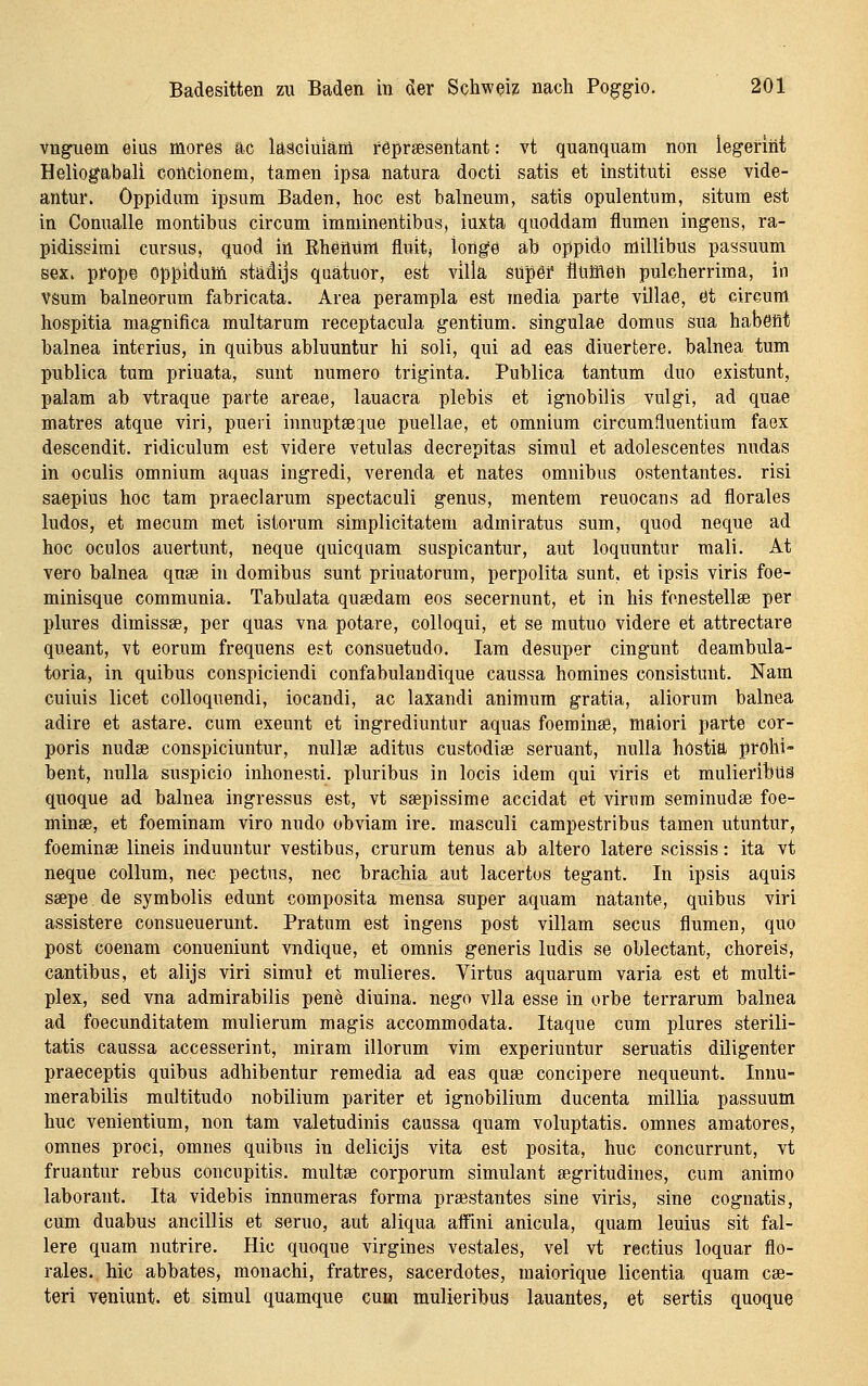 vuguem eins mores ac laäciüiaoi reprsesentant: vt quanquam non legerint Heliogabali concionem, tarnen ipsa natura docti satis et instituti esse vide- antur. Oppidum ipsum Baden, hoc est balneum, satis opulentum, situm est in Conualle montibus circum imminentibus, iuxta quoddam flumen ingens, ra- pidissimi cursus, quod in Rhetlüm fluit; longe ab oppido millibus passuum sex. prope oppidum städijs quätuor, est villä super flumen pulcherrima, in VSum balneorum fabricata. Area perampla est media parte villae, 0t circum hospitia magnifica multarum receptacula gentium, singulae domus sua habeöt balnea interius, in quibus abluuntur hi soli, qui ad eas diuertere. balnea tum publica tum priuata, sunt numero triginta. Publica tantum duo existunt, palam ab vtraque parte areae, lauacra plebis et ignobilis vulgi, ad quae matres atque viri, pueri innupt8e:iue puellae, et omnium circumfluentium faex descendit. ridiculum est videre vetulas decrepitas simul et adolescentes nudas in oculis omnium aquas ingredi, verenda et nates omnibiis ostentantes. risi saepius hoc tam praeclarum spectaculi genus, mentem reuocans ad florales ludos, et mecum met istorum simplicitatem admiratus sum, quod neque ad hoc oculos auertunt, neque quicqnam suspicantur, aut loquuntur mali. At vero balnea quse in domibus sunt priuatorum, perpolita sunt, et ipsis viris foe- minisque communia. Tabulata qusedam eos secernunt, et in his fonestellee per plures dimissse, per quas vna potare, colloqui, et se mutuo videre et attrectare queant, vt eorum frequens est consuetudo. lam desuper cingunt deambula- toria, in quibus conspiciendi confabulaudique caussa homines consistunt. Nam cuiuis licet colloquendi, iocandi, ac laxandi animum gratia, aliorum balnea adire et astare. cum exeunt et ingrediuntur aquas foeminse, maiori parte cor- poris nudae conspiciuntur, nullse aditus custodise seruant, nulla hostia prohi- bent, nulla suspicio inhonesti. pluribus in locis idem qui viris et mulieribUä quoque ad balnea ingressus est, vt ssepissime accidat et virnra seminudse foe- minee, et foeminam viro nudo obviam Ire. masculi campestribus tamen utuntur, foeminse lineis induuntur vestibus, crurum tenus ab altero latere scissis: ita vt neque Collum, nee pectus, nee brachia aut lacertos tegant. In ipsis aquis ssepe de symbolis edunt composita mensa super aquam natante, quibus viri assistere consueuerunt. Pratum est ingens post villam secus flumen, quo post coenam conueniunt vndique, et omnis generis ludis se oblectant, choreis, cantibus, et alijs viri simul et mulieres. Virtus aquarum varia est et multi- plex, sed vna admirabilis pene diuina. nego vlla esse in orbe terrarum balnea ad foecunditatem mulierum magis accommodata. Itaque cum plures sterili- tatis caussa accesserint, miram illorum vim experiuntur seruatis diligenter praeceptis quibus adhibentur remedia ad eas quae concipere nequeunt. Innu- merabilis multitudo nobilium pariter et ignobilium ducenta millia passuum huc venientium, non tam valetudinis caussa quam voluptatis. omnes amatores, omnes proci, omnes quibus in delicijs vita est posita, huc concurrunt, vt fruantur rebus concupitis. multse corporum Simulant segritudines, cum animo laborant. Ita videbis innumeras forma praestantes sine viris, sine cognatis, cum duabus ancillis et seruo, aut aliqua aifini anicula, quam leuius sit fal- lere quam nutrire. Hie quoque virgines vestales, vel vt rectius loquar flo- rales. hie abbates, monachi, fratres, sacerdotes, maiorique licentia quam cae- teri veniunt. et simul quamque cum mulieribus lauantes, et sortis quoque