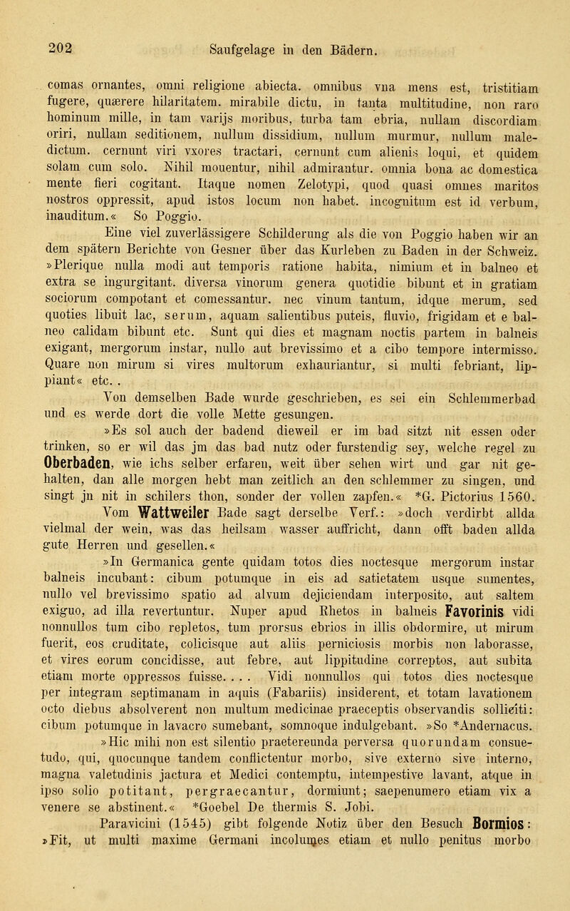 comas ornantes, omni religione abiecta. omnibus vna mens est, tristitiam fugere, quserere hilaritatera. mirabile dictu, in tauta multitudine, non raro hominum mille, in tarn varijs moribus, turba tarn ebria, nullam discordiam oriri, nullam seditionem, nulluni dissidium, nulluni murmur, nulluni male- dictum. cernunt viri vxores tractari, cernunt cum alieniij loqui, et quidem solam cum solo. Nihil mouentur, nihil admirantur. omnia bona ac domestica mente fieri cogitant. Itaque nomen Zelotypi, quod quasi omnes maritos nostros oppressit, apud istos locum non habet, incognitum est id verbum, inauditum.« So Poggio. Eine viel zuverlässigere Schilderung als die von Poggio haben wir an dem spätem Berichte von Gesner über das Kurleben zu Baden in der Schweiz. »Plerique nulla modi aut temporis ratione habita, nimium et in balneo et extra se ingurgitant. diversa vinorum genera quotidie bibunt et in gratiam sociorum compotant et comessantur. nee vinum tantum, idque merum, sed quoties libuit lac, serum, aquam salientibus puteis, fluvio, frigidam et e bal- neo calidam bibunt etc. Sunt qui dies et magnam noctis partem in balneis exigant, mergorum instar, nullo aut brevissimo et a cibo tempore intermisso. Quare non mirum si vires multorum exhauriantur, si multi febriant, lip- piant« etc. . Von demselben Bade wurde geschrieben, es sei ein Schlemmerbad und es werde dort die volle Mette gesungen. »Es sol auch der badend dieweil er im bad sitzt nit essen oder trinken, so er wil das jm das bad nutz oder furstendig sey, welche regel zu Oberbaden, wie ichs selber erfaren, weit über sehen wirt und gar nit ge- halten, dan alle morgen hebt man zeitlich an den schlemmer zu singen, und singt jn nit in schilers tlion, sonder der vollen zapfen.« *Gr. Pictorius 1560. Vom Wattweiler Bade sagt derselbe Verf.: »doch verdirbt allda vielmal der wein, w'as das heilsam wasser auffricht, dann oflft baden allda gute Herren und gesellen.« »In Germanica gente quidam totos dies noctesque mergorum instar balneis incubant: cibum potumque in eis ad satietatem usque sumentes, nullo vel brevissimo spatio ad alvum dejiciendam interposito, aut saltem exiguo, ad illa revertuntur. Nuper apud Ehetos in balneis Favoiinis vidi nonnuUos tum cibo repletos, tum prorsus ebrios in illis obdormire, ut mirum fuerit, eos cruditate, colicisque aut aliis perniciosis morbis non laborasse, et vires eorum concidisse, aut febre, aut lippitudine correptos, aut subita etiam morte oppressos fuisse. . . . Vidi nonnullos qui totos dies noctesque per integram septimanam in aquis (Fabariis) insiderent, et totam lavationem octo diebus absolverent non multum medicinae praeceptis observandis solliciti: cibum potumque in lavacro sumebant, somnoque indulgcbant. »So *Andernacus. »Hie mihi non est silentio praetereunda perversa quoruiidam consue- tudo, qui, quocunque tandem conflictentur morbo, sive externb sive interno, magna valetudinis jactura et Medici contemptu, intempestive lavant, atque in ipso solio potitant, pergraecantur, dormiunt; saepenumero etiam vix a venere se abstinent.« *Goebel De thermis S. Jobi. Paravicini (1545) gibt folgende Notiz über den Besuch BormioS: »Fit, ut multi niaxime Germani incolui^es etiam et nullo penitus morbo