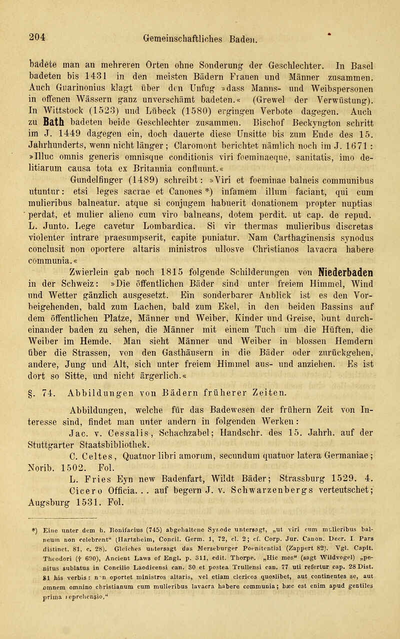 badete man an mehreren Orten ohne Sonderung der Geschlechter. In Basel badeten bis 1431 in den meisten Bädern Frauen und Männer zusammen. Auch Giiarinonius klagt über den Unfug »dass Manns- und Weibspersonen in offenen Wässern ganz unverschämt badeten.« (Grewel der Verwüstung). In Wittstock (1523) und Lübeck (1580) ergingen Verbote dagegen. Auch zu Bath badeten beide Geschlechter zusammen. Bischof Beckyngton schritt im J. 1449 dagegen ein, doch dauerte diese Unsitte bis zum Ende des 15. Jahrhunderts, wenn nicht länger; Claroraont berichtet nämlich noch im J. 1671: »Ilhic omnis generis omnisque conditionis viri foeminaeque, sanitatis, imo de- litiarum causa tota ex Britannia confluunt.« Gundelfinger (1489) schreibt: »Viri et foeminae balneis communibus utuntur: etsi leges sacrae et Canones *) infamem illum faciant, qui cum mulieribus balneatur. atque si conjugem habuerit donationem propter nuptias perdat, et mulier alieno cum viro balneans, dotem perdit. ut cap. de repud. L. Junto. Lege cavetur Lombardica. Si vir thermas mulieribus discretas violenter intrare praesumpserit, capite puniatur. Nam Carthaginensis synodus conclusit non oportere altaris ministros uUosve Christianos lavacra habere communia.« Zwierlein gab noch 1815 folgende Schilderungen von Niederbaden in der Schweiz: »Die öffentlichen Bäder sind unter freiem Himmel, Wind und Wetter gänzlicli ausgesetzt. Ein sonderbarer Anblick ist es den Vor- beigehenden, bald zum Lachen, bald zum Ekel, in den beiden Bassins auf dem öffentlichen Platze, Männer und Weiber, Kinder und Greise, bunt durch- einander baden zu sehen, die Männer mit einem Tuch um die Hüften, die Weiber im Hemde. Man sieht Männer imd Weiber in blossen Hemdern über die Strassen, von den Gasthäusern in die Bäder oder zurückgehen, andere. Jung und Alt, sich unter freiem Himmel aus- und anziehen. Es ist dort so Sitte, und nicht ärgerlich.« §. 74. Abbildungen von Bädern früherer Zeiten. Abbildungen, welche für das Badewesen der frühern Zeit von In- teresse sind, findet man unter andern in folgenden Werken: Jac. V. Cessalis, Schachzabel; Handschr. des 15. Jahrh. auf der Stuttgarter Staatsbibliothek. C. Geltes , Quatuor libri amorum, secundum quatuor latera Germaniae; Norib. 1502. Fol. L. Fries Eyn new Badenfart, Wildt Bäder; Strassburg 1529. 4. Cicero Officia. . . auf begern J. v. Schwarzenbergs verteutschet; Augsburg 1531. Pol. *) Eine nnter dem h. Bouifacius (745) abgehaltene Syiode untereogt, „ut viri cum muUeribus bal- neum non celebrent ^Hartzheim, Concil. Germ. 1, 72, cl. 2; cf. Corp. Jur. Canon. Decr. I. Pars distinct. 81, c. 28). Gleiches untersagt das Werseburger Poinitcntial (Zappert 82). Vgl. Capit. Thcodori (f 690), Ancient Laws of Engl. p. 31X, cdit. Thorpe. „Hie mos (s-igt Wildvogel) „pe- nitus snblatus in Concilio Laodicensi can. 80 et postea TruUensi can, 77 uti refertur cap. 28 Dist. 81 his verbis : n^n oportet ministros altaris, yel etiam clericos quoslibet, aut continentes se, aut omnem omnino christianum cum muUeribus lavacra habere communia; baec est enim apud gentiles prima leprchcnsio,