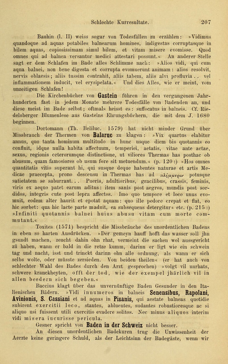 Bauhin (1. II) weiss sogar von Todesfällen zu erzählen: »Vidimus quandoque ad aquas potabiles balnearum homiues, indigestas corruptasque in bilem aquas, copiosissimam simul bilem, et vitam misere evomisse. Quod omnes qui ad balnea versantur medici attestari possunt.« An anderer Stelle sagt er dem Schlafen im Bade alles Schlimme nach: »Alios vidi, qui cum aqua balnei, non bene digesta et corrupta evomuerunt animam: alios resolvit, nei-vis oblaesis; aliis tussim contrahit, aliis tabem, aliis alvi profluvia . . vel inflammationem inducit, vel erysipelata.« Und dies Alles, wie er meint, vom unzeitigen Schlafen! Die Kirchenbücher von Gastein führen in den vergangenen Jahr- hunderten fast in jedem Monate mehrere Todesfälle von Badenden an, und diese meist im Bade selbst; oftmals heisst es: suffocatus in balneis. Cf. Eie- delsberger Blumenlese aus Gasteins Elirungsbüchern, die mit dem J. 1680 beginnen. Dortomann (Th. Beliluc. 1579) hat nicht minder Grund über Missbrauch der Thermen von BalarUC zu klagen: »Vix quartus elabitur annus, quo tanta hominum multitudo in hunc usque diem bis quotannis eo confluit, idque nulla habita affectuum, temperiei, aetatis, vitae ante actae, sexus, regionis ceterorumque distinctione, ut viliores Thermas has posthac ob abusum, quam famosiores ob usum fore sit metuendum.« (p. 120 :) »Hos omnes quantitatis vitio superant hi, qui susque deque habentes naturae et artis Me- dicae praecepta, prono descensu in Thermas has ad nXriUfivQw potusque satietatem se saburrant. . . Pueris, adultioribus, gracilibus, crassis, feminis, viris ex aequo patet earum aditus: item sanis post aegros, mundis post sor- didos, integris cute post lepra affectos. Imo quo tempore et loco unus evo- muit, eodem alter haurit et epotat aquam: quo ille pedore crepat et flat, eo hie sorbet: qua hie lacte parte maduit, ea subsequens detergitur« etc. (p. 215 :) »Infiniti quotannis baluei huius abusu vitam cum morte com- mutant.« Toxites (1571) bespricht die Missbräuche des unordentlichen Badens in eben so harten Ausdrücken. »Der gemeyn hauff hofft das wasser soll jhn gsundt machen, zeucht dahin ohn rhat, vermeint die Sachen wol aussgericht zu haben, wann er bald in die retze kumm, darinn er ligt wie ein schwein tag und nacht, isst und trinckt darinn ohn alle Ordnung, als wann er sich selbs wolte, oder müsste zersieden. Von beiden theilen« (er hat auch von schlechter Wahl des Bades durch den Arzt gesprochen) »volgt vil unrhats, schwere kranckhejten, offt der tod, wie der exempel jhärlich vil in allen beedern sich begeben.« Baccius klagt über das unvernünftige Baden Gesunder in den Ita- lienischen Bädern. »Vidi innumeros in balneis SenensibuS, Rapolani, Avinionis, S. Cassiani et ad aquas in Pisanis, qui aestate balneas quotidie subirent exercitii loco, stantes, abluentes, sudantes robustioresque ac si aliquo usi fuissent utili exercitio evadere solitos. Nee minus aliquos Interim vidi misera iucurisse pericula. Gesner spricht von Baden in der Schweiz nicht besser. An diesen unordentlichen Badekuren trug die Unwissenheit der Aerzte keine geringere Schuld, als der Leichtsinn der Badegäste, wenn wir