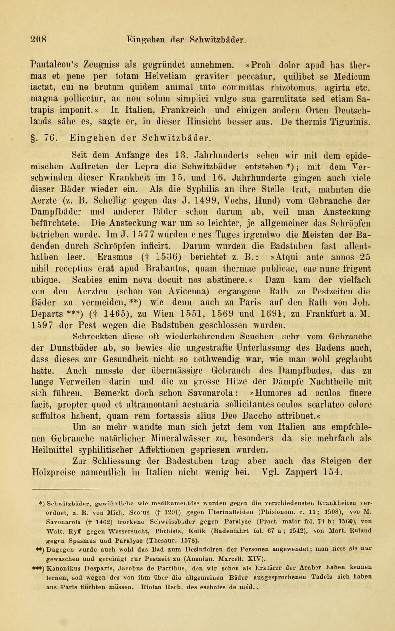 Pantaleon's Zeugniss als gegründet annehmen. »Proh dolor apud has ther- mas et pene per totam Helvetiam graviter peccatur, quilibet se Medicum iactat, cui ne brutum quidem animal tuto commitlas rhizotomus, agirta etc. magna pollicetur, ac non solum simplici vulgo sua garrulitate sed etiam Sa- trapis imponit.« In Italien, Frankreich und einigen andern Orten Deutsch- lands sähe es, sagte er, in dieser Hinsicht besser aus. De thermis Tigurinis. §. 76. Eingehen der Schwitzbäder. Seit dem Anfange des 13. Jahrhunderts sehen wir mit dem epide- mischen Auftreten der Lepra die Schwitzbäder entstehen *); mit dem Ver- schwinden dieser Krankheit im 15. und 16. Jahrhunderte gingen auch viele dieser Bäder wieder ein. Als die Syi)hilis an ihre Stelle trat, mahnten die Aerzte (z. B. Schellig gegen das J. 1499, Vochs, Hund) vom Gebrauche der Dampfbäder und anderer Bäder schon darum ab, weil man Ansteckung befürchtete. Die Ansteckung war um so leichter, je allgemeiner das Schröpfen betrieben wurde. Im J. 1577 wurden eines Tages irgendwo die Meisten der Ba- denden durch Schröpfen inficirt. Darum wurden die Badstuben fast allent- halben leer. Erasmus (f 1536) berichtet z. B.: »Atqui ante aunos 25 nihil receptius erat apud Brabantos, quam thermae publicae, eae nunc frigent ubique. Scabies enim nova docuit nos abstinere.« Dazu kam der vielfach von den Aerzten (schon von Avicenna) ergangene Eath zu Pestzeiten die Bäder zu vermeiden, **) wie denn auch zu Paris auf den Rath von Job. Departs ***) (f 1465), zu Wien 1551, 1569 und 1691, zu Frankfurt a. M. 1597 der Pest wegen die Badstuben geschlossen wurden. Schreckten diese oft wiederkehrenden Seuchen sehr vom Gebrauche der Dunstbäder ab, so bewies die ungestrafte Unterlassung des Badens auch, dass dieses zur Gesundheit nicht so nothwendig war, wie man wohl geglaubt hatte. Auch musste der übermässige Gebrauch des Dampfbades, das zu lange Verweilen darin und die zu grosse Hitze der Dämpfe Nachtheile mit sich führen. Bemerkt doch schon Savonarola: >^Humores ad oculos fluere facit, propter quod et ultramontani aestuaria sollicitantes oculos scarlateo colore suffultos habent, quam rem fortassis alius Deo Baccho attribuet.« Um so mehr wandte man sich jetzt dem von Italien aus empfohle- nen Gebrauche natürlicher Mineralwässer zu, besonders da sie mehrfach als Heilmittel syphilitischer Aflfektionen gepriesen wurden. Zur Schliessung der Badestuben trug aber auch das Steigen der Holzpreise namentlich in Italien nicht wenig bei. Vgl. Zappert 154. *) Schwitzbäder, gewohnUche wie medikamentöse wurden gegen die verschiedensteii Krankheiten ver- ordnet, z. B. von Mich. Sco'us (f 1291) gegen Uterinalleiden (Phisionom. c. 11 ; 1508), von M. Savonarola (f 1462) trockene Schweissb^der gegen Paralyse (Pract. major fol. 74 b; 1560), von Walt. Ryff gegen Wassersucht, Phthisis, Kolik (Badenfahrt fol. 67 a; 1542), von Mart. Kuland gegen Spasmus uud Paralyse (Thesaur. 1578). **) Dagegen wurde auch wohl das Bad zum Desinficiren der Personen angewendet; man Hess sie nur gewaschen und gereinigt zur Pestzeit zu (Ammian. Marceil. XIV). ***) Kanonikus Desparts, Jacobus de Partibus, den wir schon als Erklärer der Araber haben kennen lernen, soll wegen des von ihm über die allgemeinen Bäder ausgesprochenen Tadels sich haben aus Paris flüchten müssen. Biolan Rech, des escboles de med..