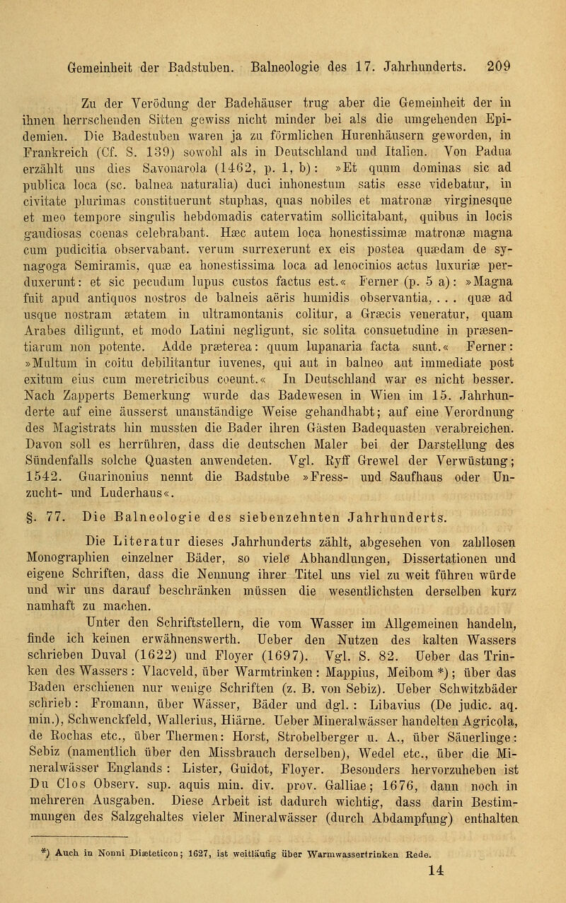 Zu der Verödung der Badehäuser trug aber die Gemeinheit der in ihnen herrschenden Sitten gewiss nicht minder bei als die umgehenden Epi- demien. Die Badestuben waren ja zu förmlichen Hurenhäusern geworden, in Frankreich (Cf. S. 139) sowohl als in Deutschland und Italien. Von Padna erzählt uns dies Savonarola (1462, p. 1, b): »Et quum dominas sie ad publica loca (sc. balnea naturalia) duci inhonestum satis esse videbatur, in civitate plurimas constituerunt stuphas, quas nobiles et matronae virginesque et meo tempore singulis hebdomadis catervatim soUicitabant, quibus in locis gaudiosas coenas celebrabant. Haec autem loca honestissimse matronse magna cum pudicitia observabant. verum surrexerunt ex eis postea qusedam de sy- nagoga Semiramis, quse ea honestissima loca ad lenocinios actus luxurise per- duxerunt: et sie pecudum lupus custos factus est.« Ferner (p. 5 a): »Magna fuit apud antiquos nostros de balneis aeris humidis observantia, . . . quee ad usque nostram setatem in ultramontanis colitur, a Greecis veneratur, quam Arabes diligunt, et modo Latini negligunt, sie solita consuetudine in preesen- tiarum non potente. Adde prseterea: quum lupanaria facta sunt.« Ferner: »Multum in coitu debilitantur iuvenes, qui aut in balneo aut immediate post exitum eins cum meretricibus coeunt.« In Deutschland war es nicht besser. Nach Zapperts Bemerkung wurde das Badewesen in Wien im 15. Jahrhun- derte auf eine äusserst unanständige Weise gehandhabt; auf eine Verordnung ■ des Magistrats hin mussten die Bader ihren Gästen Badequasten verabreichen. Davon soll es herrühren, dass die deutschen Maler bei der Darstellung des Sündenfalls solche Quasten anwendeten. Vgl. ßyff Grewel der Verwüstung; 1542. Guarinonius nennt die Badstube »Fress- und Saufhaus oder Un- zucht- und Luderhaus«. §. 77. Die Balneologie des siebenzehnten Jahrhunderts. Die Literatur dieses Jahrhunderts zählt, abgesehen von zahllosen Monographien einzelner Bäder, so viele Abhandlungen, Dissertationen und eigene Schriften, dass die Nennung ihrer Titel uns viel zu weit fähren würde und wir uns darauf beschränken müssen die wesentlichsten derselben kurz namhaft zu machen. Unter den Schriftstellern, die vom Wasser im Allgemeinen handeln, finde ich keinen erwähnenswerth. Ueber den Nutzen des kalten Wassers schrieben Duval (1622) und Floyer (1697). Vgl. S. 82. Ueber das Trin- ken des Wassers : Vlacveld, über Warmtrinken : Mappius, Meibom *); über das Baden erschienen nur wenige Schriften (z. B. von Sebiz). Ueber Schwitzbäder schrieb : Fromann, über Wässer, Bäder und dgl. : Libavius (De judic. aq. min.), Schwenckfeld, Wallerius, Hiärne. Ueber Mineralwässer handelten Agricola, de Eochas etc., über Thermen: Horst, Strobelberger u. A., über Säuerlinge: Sebiz (namentlich über den Missbrauch derselben), Wedel etc., über die Mi- neralwässer Englands : Lister, Guidot, Floyer. Besonders hervorzuheben ist Du Glos Observ. sup. aquis min. div. prov. Galliae; 1676, dann noch in mehreren Ausgaben. Diese Arbeit ist dadurch wichtig, dass darin Bestim- mungen des Salzgehaltes vieler Mineralwässer (durch Abdampfung) enthaltea *) Auch in Nonni Diseteticon; 1627, ist weitläufig über Warmwassertrinken Rede. 14