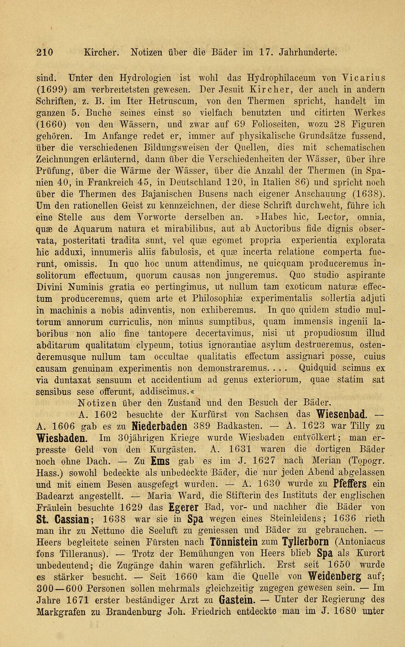 sind. Unter den Hydrologien ist wohl das Hydrophilaceum von Vicarius (1699) am verbreitetsten gewesen. Der Jesuit Kircher, der auch in andern Schriften, z. B. im Iter Hetruscum, von den Thermen spricht, handelt im ganzen 5. Buche seines einst so vielfach benutzten und citirten Werkes (1660) von den Wässern, und zwar auf 69 Folioseiten, wozu 28 Figuren gehören. Im Anfange redet er, immer auf physikalische Grundsätze fussend, über die verschiedenen Bildungsweisen der Quellen, dies mit scheraatischen Zeichnungen erläuternd, dann über die Verschiedenheiten der Wässer, über ihre Prüfung, über die Wärme der Wässer, über die Anzahl der Thermen (in Spa- nien 40, in Frankreich 45, in Deutschland 120, in Italien 86) und spricht noch über die Thermen des Bajanischen Busens nach eigener Anschauung (1638). Um den rationellen Geist zu kennzeichnen, der diese Schrift durchweht, führe ich eine Stelle aus dem Yorworte derselben an. »Habes hie, Lector, omnia, qusB de Aquarum natura et mirabilibus, aut ab Auetoribus fide dignis obser- vata, Posterität! tradita sunt, vel quss egomet propria experientia explorata hie adduxi, innumeris aliis fabulosis, et qute incerta relatione comperta fuc- runt, omissis. In quo hoc unum attendimus, ne quicquam produceremus in- solitorum effectuum, quorum .causas non jungeremus. Quo studio aspirante Divini Numinis gratia eo pertingimus, ut nullum tarn exoticum naturae effec- tum produceremus, quem arte et Philosophiae experimentalis sollertia adjuti in machinis a nobis adinventis, non exhiberemus. In quo quidem studio mul- torum annorum curriculis, non minus sumptibus, quam immensis ingenii la- boribus non alio fine tantopere decertavimus, nisi ut propudiosum illud abditarum qualitatum clypeum, totius ignorantiae asylum destrueremus, osten- deremusque nullum tam occultae qualitatis effectum assignari posse, cuius causam genuinam experimentis non demonstraremus. . . . Quidquid scimus ex via duntaxat sensuum et accidentium ad genus exteriorum, quae statim sat sensibus sese offerunt, addiscimus.« Notizen über den Zustand und den Besuch der Bäder. A. 1602 besuchte der Kurfürst von Sachsen das Wiesenbad. — A. 1606 gab es zu Niederbaden 389 Badkasten. — A. 1623 war Tilly zu Wiesbaden, im 30jährigen Kriege wurde Wiesbaden entvölkert; man er- presste Geld von den Kurgästen. A. 1631 waren die dortigen Bäder noch ohne Dach. — Zu EmS gab es im J. 1627 nach Merlan (Topogr. Hass.) sowohl bedeckte als unbedeckte Bäder, die nur jeden Abend abgelassen und mit einem Besen ausgefegt wurden. — A. 1630 wurde zu Pfeffers ein Badearzt angestellt. — Maria Ward, die Stifterin des Instituts der englischen Fräulein besuchte 1629 das Egerer Bad, vor- und nachher die Bäder von St. Gassian; 1638 war sie in Spa wegen eines Steinleidens; 1636 rieth man ihr zu Nettuno die Seeluft zu geniessen und Bäder zu gebrauchen. — Heers begleitete seinen Fürsten nach Tönnistcin zum Tyllerbom (Antoniacus fons Tilleranus). — Trotz der Bemühungen von Heers blieb Spa als Kurort unbedeutend; die Zugänge dahin waren gefährlich. Erst seit 1650 wurde es stärker besucht. — Seit 1660 kam die Quelle von Weidenberg auf; 300 — 600 Personen sollen mehrmals gleichzeitig zugegen gewesen sein. — Im Jahre 1671 erster beständiger Arzt zu Gastein. — Unter der Eegierung des Markgrafen zu Brandenburg Joh. Friedrich entdeckte man im J. 1680 unter