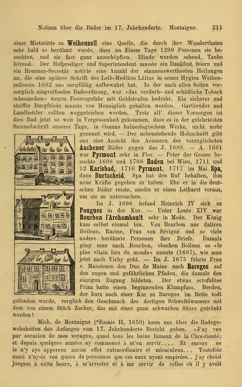 einer Miststätte zu Weihenzell eine Quelle, die durch ihre Wunderthaten sehr bald so berühmt wurde, dass an Einem Tage 1200 Personen sie be- suchten, und sie fast ganz ausschöpften. Blinde wurden sehend, Taube hörend. Der Hofprediger und Superintendent musste ein Dankfest feiern und ein Brunnen-Secretär notirte eine Anzahl der staunenswerthesten Heilungen an, die eine spätere Schrift des Leib-Medikus Lälius in seiner Hygiea Weihen- zellensis 1682 uns sorgfältig aufbewahrt hat. In der nach allen Seiten vor- sorglich eingreifenden Badeordnung, war »das verderb- und schädliche Tuback schmauchen« wegen Feuersgefahr mit Geldstrafen bedroht. Ein sicherer und steiffer Burgfriede musste von Meniiiglich gehalten werden. Gartbrüder und Landbettler sollten weggetrieben werden. Trotz all' dieser Vorsorgen ist dies Bad jetzt so weit in Vergessenheit gekommen, dass es in der gelehrtesten Sammelschrift unserer Tage, in Osanns balneologischem Werke, nicht mehr genannt wird. — Der nebenstehende Holzschnitt gibt uns eine Ansicht des Aeassern der vorzüglichsten Aachener Bäder gegen das J. 1680. — A. 1681 war Pyrmont sehr in Flor. — Peter der Grosse be- suchte 1698 und 1708 Baden bei Wien, 1711 und 12 Karlsbad, 1716 Pyrmont, 1717 im Mai Spa, dann Burtscheid. Spa hat den Euf behalten, ihm neue Kräfte gegeben zu haben. Ehe er in die deut- schen Bäder reiste, sandte er einen Leibarzt voraus, um sie zu untersuchen. Im J. 1606 befand Heinrich IV sich zu Pougues in der Kur. — Unter Louis XIV war Bourbon l'Archambault sehr in Mode. Der König kam selbst einmal hin. Von Bourbon aus datiren Boileau, Eacine, Frau von Sevigne und so viele andere berühmte Personen ihre Briefe. Damals ging man nach Bourbon, obschon Boileau es »le plus vilain lieu du monde« nannte (1687), wie man jetzt nach Vichy geht. — Im J. 1675 führte Frau V. Maintenon den Duo de Maine nach Bareges auf den engen und gefährlichen Pfaden, die damals den einzigen Zugang bildeten. Der etwas scrofulöse Prinz hatte einen beginnenden Klumpfuss. Bordeu, der kurz nach einer Kur zu Bareges im Bette todt gefunden wurde, verglich den Geschmack des dortigen Schwefelwassers mit dem von einem Stück Zucker, das mit einer ganz schwachen Säure getränkt worden! Mich, de Montaigne (*Essais II, 1659) kann uns über die Badege- wohnheiten des Anfanges vom 17. Jahrhunderte Bericht geben. »J'ay veu par occasion de mes voyages, quasi tous les bains fameux de la Chrestiente; et depuis quelques annees ay commence ä m'en servir. ... Et encore ue ie n'y aye apperceu aucun effet extraordinaire et miraculeux. . . Toutefois aussi n'ay-ie veu guore de personnes que ces eaux ayent empirees.. j'ay choisi jusques ä cette heure, ä m'arrester et ä me servir de Celles oü il y avoit