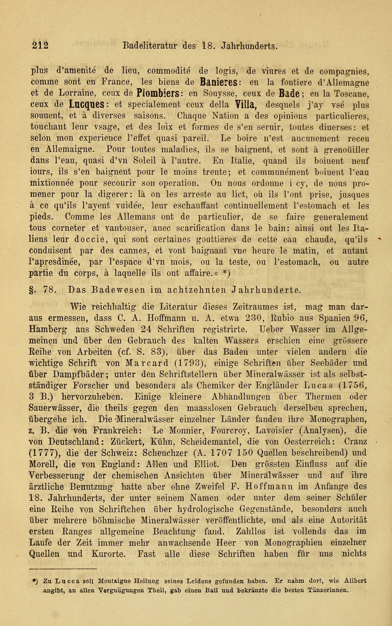 plus d'amenite de lieu, commodite de logis, de viures et de compagnies, comme sont en France, les biens de BaniereS: en la fontiere d'Allemagne et de Lorraine, ceux de PlombierS: en Sonysse, ceux de Bade; en la Toscane, ceux de LUCQUCS: et specialement ceux della Villa, desquels y&y vse plus souuent, et ä diverses Saisons. Chaque Nation a des opinions particulieres, toucliant leur vsage, et des loix et formes de s'en seruir, toutes diuerses: et Selon mon experience l'effet quasi pareil. Le boire n'est aucunement receu en Allemaigne. Pour toutes maladies, ils se baignent, et sont ä grenoüiller dans l'eau, quasi d'vn Soleil ä l'autre. En Italie, quand ils boiuent neuf iours, ils s'en baignent pour le moins trente; et communement boiuent l'eau mixtionnee pour secourir son Operation. On nous ordonne i cy, de nous pro- mener pour la digerer: lä on les arreste au lict, oü ils l'ont prise, jusques ä ce qu'ils l'ayent vuidee, leur eschauffant continuellement l'estomacb et les pieds. Comme les Allemans ont de particulier, de se faire generalement tous corneter et vantouser, auec scarification dans le bain: ainsi ont leg Ita- liens leur doccie, qui sont certaines gouttieres de cette eau chaude, qu'ils conduisent par des Cannes, et vont baignant vne heure le matin, et autant l'apresdinee, par l'espace d'vn mois, ou la teste, ou l'estomach, ou autre partie du corps, ä laquelle ils ont affaire.« *) §. 78. Das Badewesen im achtzehnten Jahrhunderte. Wie reichhaltig die Literatur dieses Zeitraumes ist, mag man dar- aus ermessen, dass C. A. Hoffmann u. A. etwa 230, Rubio aus Spanien 96, Bamberg aus Schweden 24 Schriften registrirte. Ueber Wasser im Allge- meinen und über den Gebrauch des kalten Wassers erschien eine grössere Eeihe von Arbeiten (cf. S. 83), über das Baden unter vielen andern die wichtige Schrift von Marcard (1793), einige Schriften über Seebäder und über Dampfbäder; unter den Schriftstellern über Mineralwässer ist als selbst- ständiger Forscher und besonders als Chemiker der Engländer Lucas (1756, 3 B.) hervorzuheben. Einige kleinere Abhandlungen über Thermen oder Sauerwässer, die theils gegen den maasslosen Gebrauch derselben sprechen, übergehe ich. Die -Mineralwässer einzelner Länder fanden ihre Monographen, z. B. die von Frankreich: Le Monnier, Pourcroy, Lavoisier (Analysen), die von Deutschland: Zuckert, Kühn, Scheidemantel, die von Oesterreich: Cranz (1777), die der Schweiz: Scheuchzer (A. 1707 150 Quellen beschreibend) und Morell, die von England: Allen und Elliot. Den grössten Einfluss auf die Verbesserung der chemischen Ansichten über Mineralwässer und auf ihre ärztliche Benutzung hatte aber ohne Zweifel F. Ho ff mann im Anfange des 18. Jahrhunderts, der unter seinem Namen oder unter dem seiner Schüler eine Eeihe von Schriftchen über hydrologische Gegenstände, besonders auch über mehrere böhmische Mineralwässer veröffentlichte, und als eine Autorität ersten Kanges allgemeine Beachtung fand. Zahllos ist vollends das im Laufe der Zeit immer mehr anwachsende Heer von Monographien einzelner Quellen und Kurorte. Fast alle diese Schriften haben für uns nichts *) Zu liUcca soll Montaigne Heilung seines Leidens gefunden haben. Er nahm dort, wie Alibert .angibt, an allen Vergnügungen Theil, gab einen Ball und bekränzte die besten Tänzerinnen.