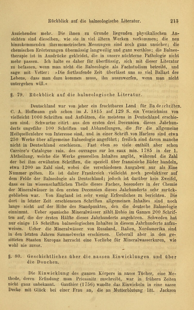 Anziehendes mehr. Die ihnen zu Grunde liegenden physikalischen An- sichten sind dieselben, wie sie in viel altern Werken vorkommen; die neu hinzukommenden thermometrischen Messungen sind noch ganz unsicher; die chemischen Erörterungen übermässig langweilig imd ganz werthlos; die Balneo- therapie ist in Ausdrücke gekleidet, die in unsere nüchterne Pathologie nicht mehr passen. Ich halte es daher für überflüssig, sich mit dieser Literatur zu befassen, wenn man nicht die Balneologie als Fachstudium betreibt, und sage mit Vetter: »Die fortlaufende Zeit überlässt uns so viel Ballast des Lebens, dass man dazu kommen muss, ihn auszuwerfen, w^enn man nicht untergehen will.« §. 79. Rückblick auf die balneologische Literatur. Deutschland war von jeher ein fruchtbares Land für Ba de Schriften. C. A. Hoffmann gab schon im J. 1815 auf 129 S. ein Verzeichniss von vielleicht 1000 Schriften und Aufsätzen, die meistens in Deutschland erschie- nen sind. Schwartze citirt aus den ersten drei Decennien dieses Jahrhun- derts ungefähr 100 Schriften und Abhandlungen, die für die allgemeine Ileilquellenlehre von Interesse sind, und in einer Schrift von Harless sind etwa 250 Werke über allgemeine Balneologie angeführt; freilich sind davon manche nicht in Deutschland erschienen. Fast eben so viele enthält aber schon Carrere's Catalogue rais. des ouvrages sur les eaux min. 1785 in der 1. Abtheilung, welche die Werke generellen Inhaltes angibt, während die Zahl der bei ihm erwähnten Schriften, die speziell über französiche Bäder handeln, etwa 1200 an Zahl sind, wobei die verschiedenen Ausgaben nur als Eine Nummer gelten. Es ist daher Frankreich vielleicht noch produktiver auf dem Felde der Balneologie als Deutschland; jedoch ist darüber kein Zweifel, dass es im wissenschaftlichen Theile dieses Faches, besonders in der Chemie der Mineralwässer in den ersten Decennien dieses Jahrhunderts sehr zurück- geblieben war. Von England ist sehr wenig Erfreuliches zu berichten. Die dort in letzter Zeit erschienenen Schriften allgemeinen Inhaltes sind noch lange nicht auf der Höhe des Standpunktes, den die deutsche Balneologie einnimmt. Ueber spanische Mineralwässer zählt Rubio im Ganzen 200 Schrif- ten auf, die der Ersten Hälfte dieses Jahrhunderts angehören. Schweden hat nur einige 15 Schriften balneologischen Inhaltes in diesem Jahrhunderte aufzu- weisen, lieber die Mineralwässer von Russland, Italien, Nordamerika sind in den letzten Jahren Sammelwerke erschienen. Ueberall aber in den ge- sitteten Staaten Europas herrscht eine Vorliebe für Mineralwasserkuren, wie wohl nie zuvor. §. 80. Geschichtliches über die nassen Einwicklungen und über die Douchen. Die Einwicklung des ganzen Körpers in nasse Tücher, eine Me- thode, deren Erfindung man Priessnitz zuschreibt, war in frühern Zeiten nicht ganz unbekannt. Gauthier (1756) wandte das Einwickeln in eine nasse Decke mit Glück bei einer Frau an, die an Mutterblutung litt. Jackson