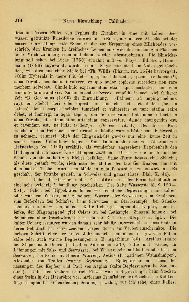 Hess in bössern Fällen von Typhus die Kranken in eine mit kaltem See- wasser getränkte Friesdecke einwickeln. (Eine ganz andere Absicht bei der nassen Einwicklung hatte *Sei]nert, der zur Ersparung eines Milchbades vor- schrieb, den Kranken in dreifaches Leinen einzuwickeln, mit einigen Flaschen lauer Milch zu übergiessen und dann wieder abzutrocknen.) Die Einwicke- lung soll schon bei Lucas (1750) erwähnt und von Floyer, Elliotson, Hanne- mann (1688) angewandt worden sein. Sogar war sie beim Volke gebräuch- lich, wie dies aus einer Stelle bei *Th. Willis (Pharm, rat. 1674) hervorgeht: »Olim Hybernis in more fuit febre quapiam laborantes, pannis se laneis (!), aqua frigida madefactis involvere, ex quo sudor copiosus succedens non raro morbum solvebat. Simile huic experimentum etiam apud nostrates, bono cum fructutentatum audivi«. Zu einem andern Zwecke empfahl in noch viel früherer Zeit *B. Gordonius (1305) die Einwicklung. »Balneum ad impinguandum« sagt er »debet fieri cibo digesto in stomacho: et stet ibidem (sc. in balneo) donec corpus incipiat tumefieri et vulneretur et tunc statim exire debet, et immergi in aqua tepida, deinde involvatur lintearaine intincto in aqua frigida, ut nutrimentum attractum conservetur, deinde inungendus est, et cavendum est, ne ludat (sudet?)«. (De cons. vit. I.) Bei dieser Kur, welche an den Gebrauch der Orientalen, häufig warme Bäder zum Fettwerden zu nehmen, erinnert, blieb der Eingewickelte gewiss nur eine kurze Zeit in seiner nassen TJmhüllung liegen. Man kann auch eine von Cäsarius von Heisterbach (ca. 1190) erzählte, als wunderbar angesehene Begebenheit den Heilungen durch nasse Einwicklungen zuzählen. Dieser wurde noch auf der Schule von einem heftigen Fieber befallen. Seine Tante besass eine Sklavin; als diese getauft wurde, rieth man der Mutter des kranlfen Knaben, ihn mit dem nassen Tuche, worin das Mädchen getauft worden, zu umwickeln. Es geschah; der Kranke gerieth in Schweiss und genas (Caes. Dial. X, 44). lieber die Geschichte der Fallbäder in jeder Form hat Mauthner eine sehr gelehrte Abhandlung geschrieben (Der kalte Wasserstrahl, S. 120 — 361). Schon bei Hippokrates finden wir reichliche Begiessungen mit kaltem oder warmem Wasser, mit gemeinem Wasser oder Seewasser, zum Erwärmen, zum Befördern des Schlafes, beim Schwitzen, im Starrkrämpfe, bei Gelenk- schmerzen u. s. w. empfohlen. Kalte Uebergiessungen des Kopfes, der Ge- lenke, der Magengegend gibt Gelsus an bei Lethargie, Zungenlähmung, bei Schmerzen ohne Geschwüre, bei zu starker Eöthe des Körpers u. dgl. . Die kalten Uebergiessungen wurden damals sehr häufig angewendet, so dass Hadrian deren Gebrauch bei schwitzendem Körper durch ein Verbot einschränkte. Die meisten Schriftsteller der ersten Jahrhunderte empfahlen in gewissen Fällen kalte oder auch warme Begiessungen, z. B. Agathinus (80), xiretäus (kalte bei Stupor nach Delirien), Caelius Aurelianus (230, kalte und warme, in Lähmungen mit Salz- und Seewassar, bei Wassersucht mit kaltem oder heissem Seewasser, bei Kolik mit Mineral-Wasser), Aetius (Irrigationen Wahnsinniger), Alexander von Tralles (warme Begiessungen Epileptischer mit lauen Be- nässungen des Kopfes) und Paul von Aegina (kalte Begiessungen bei Sonnen- stich). Unter den Arabern schrieb Khazes warme Begiessungen beim Stocken eines Steins in der Harnröhre vor, Avicenna Traufbäder des Bauches bei Koliken, Begiessungen bei Gelenkleiden; Serapioji erwähnt, wie ich sehe, eines Falles,