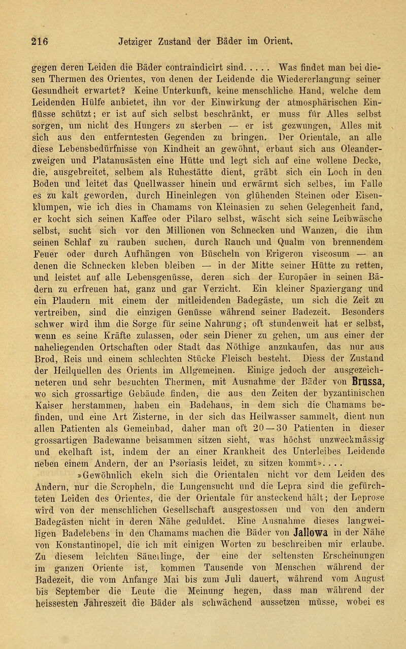 gegen deren Leiden die Bäder contraindicirt sind Was findet man bei die- sen Thermen des Orientes, von denen der Leidende die Wiedererlangung seiner Gesundheit erwartet? Keine Unterkunft, keine menschliche Hand, welche dem Leidenden Hülfe anbietet, ihn vor der Einwirkung der atmosphärischen Ein- flüsse schützt; er ist auf sich selbst beschränkt, er muss für Alles selbst sorgen, um nicht des Hungers zu sterben — er ist gezwungen. Alles mit sich aus den entferntesten G-egenden zu bringen. Der Orientale, an alle diese Lebensbedürfnisse Yon Kindheit an gewöhnt, erbaut sich aus Oleander- zweigen und Platanusästen eine Hütte und legt sich auf eine wollene Decke, die, ausgebreitet, selbem als Ruhestätte dient, gräbt sich ein Loch in den Boden und leitet das Quellwasser hinein und erwärmt sich selbes, im Falle es zu kalt geworden, durch Hineinlegen von glühenden Steinen oder Eisen- klumpen, wie ich dies in Chamams von Kleinasien zu sehen Gelegenheit fand, er kocht sich seinen Kaffee oder Pilaro selbst, wäscht sich seine Leibwäsche selbst, sucht sich vor den Millionen von Schnecken und Wanzen, die ihm seinen Schlaf zu rauben suchen, durch Rauch und Qualm von brennendem Feuer oder durch Aufhängen von Büscheln von Erigeron viscosum — an denen die Schnecken kleben bleiben — in der Mitte seiner Hütte zu retten, und leistet auf alle Lebensgenüsse, deren sich der Europäer in seinen Bä- dern zu erfreuen hat, ganz und gar Verzicht. Ein kleiner Spaziergang und ein Plaudern mit einem der mitleidenden Badegäste, um sich die Zeit zu vertreiben, sind die einzigen Genüsse während seiner Badezeit. Besonders schwer wird ihm die Sorge für seine Nahrung; oft stundenweit hat er selbst, wenn es seine Kräfte zulassen, oder sein Diener zu gehen, um aus einer der naheliegenden Ortschaften oder Stadt das Nöthige anzukaufen, das nur aus Brod, Reis und einem schlechten Stücke Fleisch besteht. Diess der Zustand der Heilquellen des Orients im Allgemeinen. Einige jedoch der ausgezeich- neteren und sehr besuchten Thermen, mit Ausnahme der Bäder von Brussd, w^o sich grossartige Gebäude finden, die aus den Zeiten der byzantinischen Kaiser herstammen, haben ein Badehaus, in dem sich die Chamams be- finden, und eine Art Zisterne, in der sich das Heilwasser sammelt, dient nun allen Patienten als Gemeinbad, daher man oft 20 — 30 Patienten in dieser grossartigen Badewanne beisammen sitzen sieht, was höchst unzweckmässig und ekelhaft ist, indem der an einer Krankheit des Unterleibes Leidende neben einem Andern, der an Psoriasis leidet, zu sitzen kommt». . . . »Gewöhnlich ekeln sich die Orientalen nicht vor dem Leiden des Andern, nur die Scropheln, die Lungensucht und die Lepra sind die gefürch- teten Leiden des Orientes, die der Orientale für ansteckend hält; der Leprose wird von der menschlichen Gesellschaft ausgestossen und von den andern Badegästen nicht in deren Nähe geduldet. Eine Ausnahme dieses langwei- ligen Badelebens in den Chamams machen die Bäder von Jallowa in der Nähe von Konstantinopel, die ich mit einigen Worten zu beschreiben mir erlaube. Zu diesem leichten Säueilinge, der eine der seltensten Erscheinungen im ganzen Oriente ist, kommen Tausende von Menschen während der Badezeit, die vom Anfange Mai bis zum Juli dauert, während vom August bis September die Leute die Meinung hegen, dass man während der heissesten Jahreszeit die Bäder als schwächend aussetzen müsse, wobei es