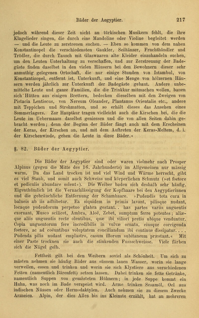 jedoch während dieser Zeit nicht an türkischen Musikern fehlt, die ihre Klagelieder singen, die durcli eine Mandoline oder Violine begleitet werden — und die Leute zu zerstreuen suchen. — Eben so kommen von dem nahen Konstantinopel die verschiedensten Gaukler, Seiltänzer, Fruchthändler und Trödler, die durch Tausch mit Glaswaaren alte Kleider einzuhandeln suchen, um den Leuten Unterhaltung zu verschaffen, und zur Zerstreuung der Bade- gäste finden daselbst in den vielen Häusern bei den Bewohnern dieser sehr anmuthig gelegenen Ortschaft, die nur einige Stunden von Istambul, von Konstantinopel, entfernt ist, Unterkunft, und eine Menge von hölzernen Häu- sern werden jährlich zur Unterkunft der Badegäste gebaut. Andere unbe- mittelte Leute und ganze Familien, die die Trinkkur mitmachen wollen, bauen sich Hütten aus einigen Brettern, bedecken dieselben mit den Zweigen von Pistacia Lentiscus, von Nereum Oleander, Plantanus Orientalis etc., andere mit Teppichen und Strohmatten, und so erhält dieses das Ansehen eines Sommerlagers. Zur Hauptkur tragen vielleicht auch die Kirschen bei, die die Leute im Uebermaass daselbst gemessen und die von allen Seiten dahin ge- bracht werden; denn der Beginn der Bäder fängt auch mit dem Erscheinen der Keras, der Kirschen an, und mit dem Auftreten der Keras-Meltem, d. i. der Kirschenwinde, gehen die Leute in diese Bäder.« §. 82. Bäder der Aegyptier. Die Bäder der Aegyptier sind oder waren vielmehr nach Prosper Alpinus (gegen die Mitte des 16. Jahrhunderts) im Allgemeinen nur massig warm. Da das Land trocken ist und viel Wind und Wärme herrscht, gibt es viel Staub, und somit auch Schweiss und körperlichen Schmutz (»et foetore et pediculis abundare solent«). Die Weiber baden sich deshalb sehr häufig. Eigenthümlich ist die Vernachlässigung der Kopfhaare bei den Aegyptierinnen und die gebräuchliche Entfernung der Schamhaare. »Pudendis tota cura in balneis ab iis adhibetur. Ea siquidem in primis lavant, pilisque nudant, locaque pudendorum perpetuo glabra gestaut. . has partes variis unguentis exornant, Musco scilicet, Ambra, Aloe, Zebet, sumptum ferre potentes; aliee- que aliis unguentis recte olentibus, quse ibi viliori pretio ubique venduntur. Copia unguentorura fere incredibilis in vulvae ornatu, eiusque corrigenda foetore, ac ad coeuntibus voluptatem conciliandum ibi continue dissipatur. . . . Pudenda pilis nudant emplastro, casum illorum subitaneum pra3stant.« Mit einer Paste trocknen sie auch die stinkenden Fussschweisse. Viele färben sich die Nägel gelb. Fettheit gilt bei den Weibern soviel als Schönheit. Um sich zu mästen nehmen sie häufig Bäder aus süssem lauen Wasser, worin sie lange verweilen, essen und trinken und worin sie sich Klystiere aus verschiedenen Fetten (namentlich Bärenfett) setzen lassen. Dabei trinken sie fette Getränke, namentlich Suppen von gemästeten Hühnern; in jede Suppe kommt ein Huhn, was noch im Bade verspeist wird. Arme trinken Sesamöl, Oel aus indischen Nüssen oder Hermodaktylen. Auch nehmen sie zu diesem Zwecke Arzneien. Alpin, der dies Alles bis ins Kleinste erzählt, hat an mehreren