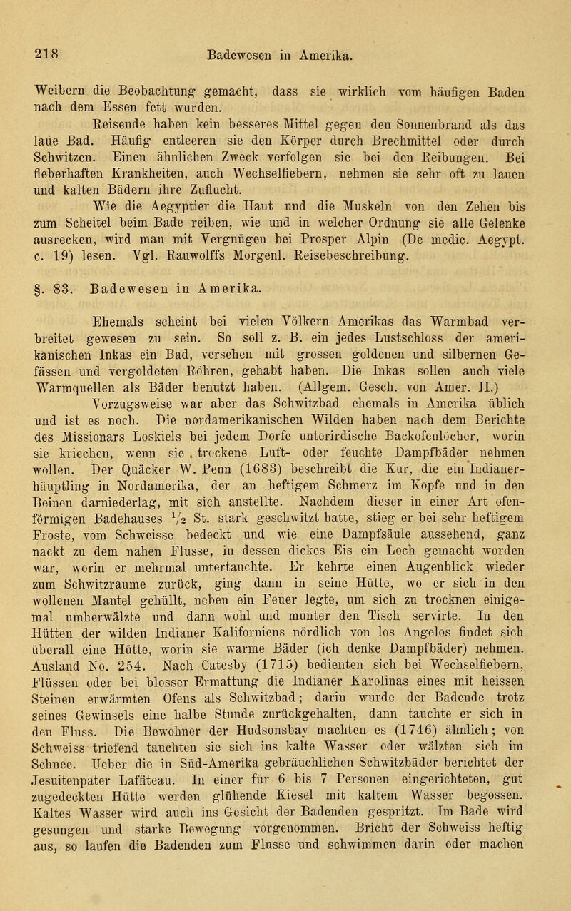 Weibern die Beobachtung gemacht, dass sie wirldich vom häufigen Baden nach dem Essen fett wurden. Keisende haben kein besseres Mittel gegen den Sonnenbrand als das lade Bad. Häufig entleeren sie den Körper durch Brechmittel oder durch Schwitzen. Einen ähnlichen Zweck verfolgen sie bei den Reibungen. Bei fieberhaften Krankheiten, auch Wechselfiebern, nehmen sie sehr oft zu lauen und kalten Bädern ihre Zuflucht. Wie die Aegyptier die Haut und die Muskeln von den Zehen bis zum Scheitel beim Bade reiben, wie und in welcher Ordnung sie alle Gelenke ausrecken, wird man mit Vergnügen bei Prosper Alpin (De medic. Aegypt. c. 19) lesen. Vgl. Eauwolffs Morgenl. Eeisebeschreibung. §. 83. Badewesen in Amerika. Ehemals scheint bei vielen Völkern Amerikas das Warmbad ver- breitet gewesen zu sein. So soll z. B. ein jedes Lustschloss der ameri- kanischen Inkas ein Bad, versehen mit grossen goldenen und silbernen Ge- fässen und vergoldeten Röhren, gehabt haben. Die Inkas sollen auch viele Warmquellen als Bäder benutzt haben. (Allgem. Gesch. von Amer. II.) Vorzugsweise war aber das Schwitzbad ehemals in Amerika üblich tmd ist es noch. Die nordamerikanischen Wilden haben nach dem Berichte des Missionars Loskiels bei jedem Dorfe unterirdische Backofenlöcher, worin sie kriechen, wenn sie . trockene Luft- oder feuchte Dampfbäder nehmen wollen. Der Quäcker W. Penn (1683) beschreibt die Kur, die ein Indianer- häuptling in Nordamerika, der an heftigem Schmerz im Kopfe und in den Beinen darniederlag, mit sich anstellte. Nachdem dieser in einer Art ofen- förmigen Badehauses S'2 St. stark geschwitzt hatte, stieg er bei sehr heftigem Proste, vom Schweisse bedeckt und wie eine Dampfsäule aussehend, ganz nackt zu dem nahen Flusse, in dessen dickes Eis ein Loch gemacht worden war, worin er mehrmal untertauchte. Er kehrte einen Augenblick wieder zum Schwitzraume zurück, ging dann in seine Hütte, wo er sich in den wollenen Mantel gehüllt, neben ein Feuer legte, um sich zu trocknen einige- mal umherwälzte und dann wohl und munter den Tisch servirte. In den Hütten der wilden Indianer Kaliforniens nördlich von los Angelos findet sich überall eine Hütte, worin sie warme Bäder (ich denke Dampfbäder) nehmen. Ausland No. 254. Nach Catesby (1715) bedienten sich bei Wechselfiebern, Flüssen oder bei blosser Ermattung die Indianer Karolinas eines mit heissen Steinen erwärmten Ofens als Schwitzbad; darin wurde der Badende trotz seines Gewinseis eine halbe Stunde zurückgehalten, dann tauchte er sich in den Fluss. Die Bewohner der Hudsonsbay machten es (1746) ähnlich; von Schweiss triefend tauchten sie sich ins kalte Wasser oder wälzten sich im Schnee. lieber die in Süd-Amerika gebräuchlichen Schwitzbäder berichtet der Jesuitenpater Laffiteau. In einer für 6 bis 7 Personen eingerichteten, gut zugedeckten Hütte werden glühende Kiesel mit kaltem Wasser begossen. Kaltes Wasser wird auch ins Gesicht der Badenden gespritzt. Im Bade wird gesungen und starke Bewegung vorgenommen. Bricht der Schweiss heftig aus, so laufen die Badenden zum Flusse und schwimmen darin oder machen