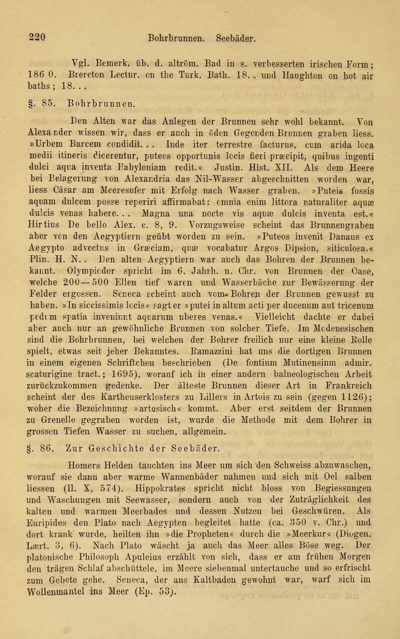 Vgl. Bemerk, üb. d. altröm. Bad in s. verbesserten irischen Form; 186 0. Brereton Lectur. on the Turk. Bath. 18. . und Hanghton on hot air baths ; 18. . . §. 85. Bohrbrunnen. Den Alten war das Anlegen der Brunnen sehr wohl bekannt. Von Alexander wissen wir, dass er auch in öden Gegenden Brunnen graben liess. »Urbem Barcem condidit. . . Inde iter terrestre facturus, cum arida loca medii itineris dicerentur, puteos opportunis locis fieri prsecipit, quibus ingenti dulci aqua myenta Eabyloniam redit.« Justin. Hist. XII, Als dem Heere bei Belagerung von Alexandria das Nil-Wasser abgeschnitten worden war, liess Cäsar am Meeresufer mit Erfolg nach Wasser graben. »Puteis fossis aquam dulcem posse reperiri affirmabat: cmnia enim littora naturaliter aquge dulcis venas habere. . . Magna una nocte vis aquae dulcis inventa est.« Hirtius De hello Alex. c. 8, 9. Vorzugsweise scheint das Brunnengraben aber von den Aegyptiern geübt worden zu sein. »Puteos invenit Danaus ex Aegypto advectus in Grseciam, quse vocabatur Argos Dipsion, siticulosa.« Plin. H. N. . Den alten Aegyptiern war auch das Bohren der Brunnen be- kannt. Olympicdor spricht im 6. Jahrb. n. Chr. von Brunnen der Oase, welche 200 — 500 Ellen tief waren und Wasserbäche zur Bewässerung der Felder ergossen. Seneca scheint auch vom» Bohren der Brunnen gewusst zu haben. »In siccissimis Iccis« sagt er »putei in altum acti per ducenum aut tricenum pedim spatia inveniunt aquarum uberes venas.« Vielleicht dachte er dabei aber auch nur an gewöhnliche Brunnen von solcher Tiefe. Im Mcdenesischen sind die Bohrbrumien, bei welchen der Bohrer freilich nur eine kleine EoUe spielt, etwas seit jeher Bekanntes. Eamazzini hat uns die dortigen Brunnen in einem eigenen Schriftchen beschrieben (De fontium Mutinensium admir. scaturigine tract.; 1695), worauf ich in einer andern balneologischen Arbeit zurückzukommen gedenke. Der älteste Brunnen dieser Art in Frankreich scheint der des Kartheuserklosters zu Lillers in Artois zu sein (gegen 1126); woher die Bezeichnung »artosisch« kommt. Aber erst seitdem der Brunnen zu Greuel]e gegraben worden ist, wurde die Methode mit dem Bolirer in grossen Tiefen Wasser zu suchen, allgemein. §. 86. Zur Geschichte der Seebäder. Homers Helden tauchten ins Meer um sich den Schweiss abzuwaschen, worauf sie dann aber warme Wannenbäder nahmen und sich mit Oel salben Hessen (II. X, 574). Hippokrates spricht nicht bloss von Begiessungen und Waschungen mit Seewasser, sondern auch von der Zuträglichkeifc des kalten und warmen Meerbades und dessen Nutzen bei Geschwüren. Als Euripides den Plato nach Aegypten begleitet hatte (ca. 350 v. Chr.) und dort krank wurde, heilten ihn »die Propheten« durch die »Meerkur« (Diogen. Lsert. 3, 6). Nach Plato wäscht ja auch das Meer alles Böse weg. Der platonische Philosoph Apuleius erzählt von sich, dass er am frühen Morgen den trägen Schlaf abschüttele, im Meere siebenmal untertauche und so erfrischt zum Gebete gehe. Seneca, der ans Kaltbaden gewohnt war, warf sich im Wollenmantel ins Meer (Ep. 53).