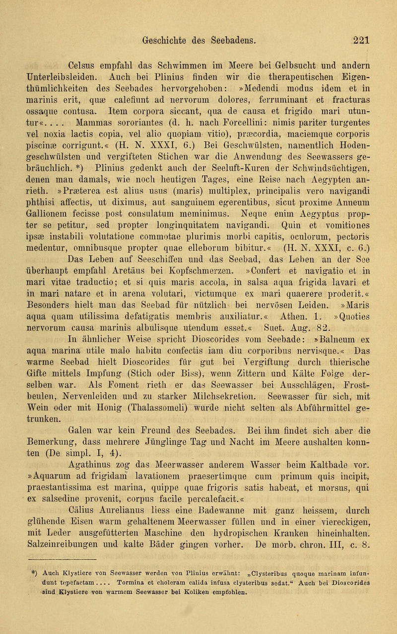 Celsus empfalil das Schwimmen im Meere bei Gelbsucht und andern TJnterleibsleiden. Auch bei Plinius finden wir die therapeutischen Eigen- thümlichkeiten des Seebades hervorgehoben: »Medendi modus idem et in marinis erit, quae calefiunt ad nervorum dolores, ferruminant et fracturas ossaque contusa. Item corpora siccant, qua de causa et frigido mari utun- tur«. . . . Mammas sororiantes (d. h. nach Forcellini: nimis pariter turgentes vel noxia lactis copia, vel alio quopiam vitio), prsscordia, maciemque corporis Piscinae corrigunt.« (H. ¥. XXXI, 6.) Bei Geschwülsten, namentlich Hoden- geschwülsten und vergifteten Stichen war die Anwendung des Seewassers ge- bräuchlich. *) Plinius gedenkt auch der Seeluft-Kuren der Schwindsüchtigen, denen man damals, wie noch heutigen Tages, eine Reise nach Aegypten an- rieth. »Praeterea est alius usus (maris) multiplex, principaiis vero navigandi phthisi affectis, ut diximus, aut sanguinem egerentibus, sicut proxime Anneum Gallionem fecisse posfc consulatum meminimus. Neque enim Aegyptus prop- ter se petitur, sed propter longinquitatem navigandi. Quin et vomitiones ipsse instabili volutatione commotae plurimis morbi capitis, oculorum, pectoris medentur, omnibusque propter quae elleborum bibitur.« (H. N. XXXI, c. 6.) Das Leben auf SeeschitFeu und das Seebad, das Leben an der See überhaupt empfahl Aretäus bei Kopfschmerzen. »Confert et navigatio et in mari vitae traductio; et si quis maris accola, in salsa aqua frigida lavari et in mari natare et in arena volutari, victumque ex mari quaerere proderit.« Besonders hielt man das Seebad für nützlich bei nervösen Leiden. »Maris aqua quam utilissima defatigatis membris auxiliatur.« Athen. 1. »Quoties nervorum causa marinis albulisque utendum esset.« Suet. Aug. 82. In ähnlicher Weise spricht Dioscorides vom Seebade: »Balneum ex aqua marina utile malo habitu confectis iam diu corporibus nervisque.« Das warme Seebad hielt Dioscorides für gut bei Vergiftung durch thierische Gifte mittels Impfung (Stich oder Biss), wenn Zittern und Kälte Poige der- selben war. Als Foment rieth er das Seewasser bei Ausschlägen, Frost- beulen, Nervenleiden und zu starker Milchsekretion. Seewasser für sich, mit Wein oder mit Honig (Thalassomeli) wurde nicht selten als Abführmittel ge- trunken. Galen war kein Freund des Seebades. Bei ihm findet sich aber die Bemerkung, dass mehrere Jünglinge Tag und Nacht im Meere aushalten konn- ten (De simpl. I, 4). Agathinus zog das Meerwasser anderem Wasser beim Kaltbade vor. »Aquarum ad frigidam lavationem praesertimque cum primum quis incipit, praestantissima est marina, quippe quae frigoris satis habeat, et morsus, qui ex salsedine provenit, corpus facile percalefacit.« Cälius Aurelianus liess eine Badewanne mit ganz heissem, durch glühende Eisen warm gehaltenem Meerwasser füllen und in einer viereckigen, mit Leder ausgefütterten Maschine den hydropischen Kranken hineinhalten. Salzeinreibungen und kalte Bäder gingen vorher. De morb. chron. III, c. 8. *) Auch Klystiere von Seewasser werden von PUnius erwähnt: „Clysteribus quoque marinam infun- dunt topefactam. .. . Tormina et choleram caUda infusa clysteribus sedat. Auch hei Dioscorides sind Klystiere von warmem Seewasser bei Koliken empfohlen.