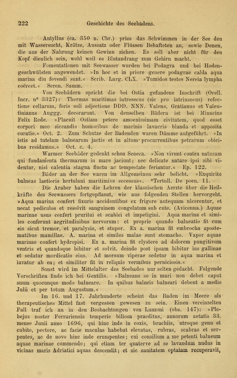 Antyllus (ca. 350 n. Chr.) pries das Schwimmen in der See den mit Wassersucht, Krätze, Aussatz oder Flüssen Behafteten an, sowie Denen, die aus der Nahrung keinen Gewinn ziehen. Es soll aber nicht für den Kopf dienlich sein, wohl weil es Blutandrang zum Gehirn macht. Fomentationen mit Seewasser wurden bei Podagra und bei Hoden- geschwülsten angewendet. »In hoc et in priore genere podagrae calda aqua marina diu fovendi sunt.« Scrib. Larg. CLX. »Tumidos testes Nereia lympha coercet.« Seren. Samm. Von Seebädern spricht die bei Ostia gefundene Inschrift (Orell. Incr. n 3327): Thermas maritimas intresecus (sie pro intrinsecus) refec- tione cellarura, foris soll adjectione DDD. NNIsT. Valens, Gratianus et Valeii- tinianus Auggg. decorarunt. Von denselben Bädern ist bei Minucius Felix Rede. »Placuit Ostiam petere amoenissimam civitatem, quod esset corpori meo siccandis humoribus de marinis lavacris blanda et apposita curatio.« Oct. 2. Zum Schutze der Badenden waren Dämme aufgeführt. »In istis ad tutelam balnearum jactis et in altunr procurrentibus petrarum obici- bus residamus.« Oct. c. 4. Warmer Seebäder gedenkt schon Seneca. »Non yivunt contra naturam qui fundam'enta thermarum in mare jaciunt; nee delicate natare ipsi sibi vi- dentur, nisi calentia stagna fluctu ac tempestate feriantur.« Ep. 122. Bäder an der See waren im Allgemeinen sehr beliebt. »Exquirito balneas laetioris hortulani maritimive secessus«. *Tertull. De poen. 11. Die Araber haben die Lehren der klassischen Aerzte über die Heil- kräfte des Seewassers fortgepflanzt, wie aus folgenden Stellen hervorgeht. »Aqua marina confert fixaris accidentibus ex frigore antequam ulcerentur, et necat pediculos et resolvit sanguinem congelatum sub cute. (Avicenna.) Aquae marinae usus confert pruritui et scabiei et impetigini. Aqua marina et simi- les conferunt aegritudinibus nervorum: et proprie quando balneatio fit cum eis sicut tremor, et paralysis, et Stupor. Ex a. marina fit embrocha aposte- matibus mamillae. A. marina et similes malae sunt stomacho. Vapor aquae marinae confert hydropisi. Ex a. marina fit clystere ad dolorem pungitivum ventris et quandoque bibitur et solvit. deinde post ipsam bibitur ins gallinae et sedatur mordicatio eins. Ad morsum viperae sedetur in aqua marina et iuvatur ab ea; et similiter fit in reliquis yermibus perniciosis.« Sonst wird im Mittelalter des Seebades nur selten gedacht. Folgende Vorschriften finde ich bei Gentilis. »Balneaus se in mari non debet caput suum quocunque modo balneare. In quibus balneis balneari debent a medio Julii et per totum Augustum.« Im 16. und 17. Jahrhunderte scheint das Baden im Meere als therapeutisches Mittel fast vergessen gewesen zu sein. Einen vereinzelten Fall traf ich an in den Beobachtungen von Lanzoni (obs. 147): »Ple- bejus noster Ferrariensis temperie biliosa praeditus, annorum aetatis 33. mense Junii anno 1696, qui hinc inde in coxis, brachiis, utroque genu et cubito, pectore, ac facie maculas habebat elevatas, rubras, scabras et ser- penteSj ac de novo hinc inde erumpentes; cui consiliuni a me petenti balneum aquae marinae commendo; qui etiam ter quaterve ad se lavandum nudus iu vicinas maris Adriatici aquas descendit; et sie sanitatem optatam recuperavit,