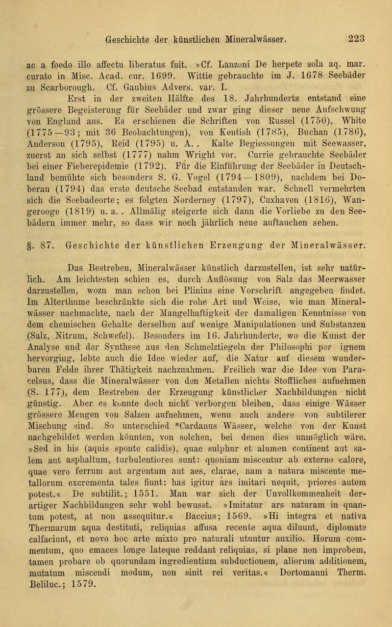 ac a foedo illo affectu liberatus fuit. »Cf. Lanzoni De herpete sola aq. mar. curato in Mise. Acad. cur. 1699. Wittie gebrauchte im J. 1678 Seebäder zu Scarborough. Cf. Gaubius Advers. var. I. Erst in der zweiten Hälfte des 18. Jahrhunderts entstand eine grössere Begeisterung für Seebäder und zwar ging dieser neue Aufschwung von England aus. Es erschienen die Schriften von Eussel (1750), White (1775-^3; mit 36 Beobachtungen), von Keutish (1785), Buchan (1786), Anderson (1795), Reid (1795) u. A. . Kalte Begiessungen mit Seewasser, zuerst an sich selbst (1777) nahm Wright vor. Currie gebrauchte Seebäder bei einer Fieberepidemie (1792). Für die Einführung der Seebäder in Deutsch- land bemühte sich besonders S. G-. Vogel (1794 — 1809), nachdem bei Do- beran (1794) das erste deutsche Seebad entstanden war. Schnell vermehrten sich die Seebadeorte; es folgten Norderney (1797), Cuxhaven (1816), Wan- gerooge (1819) u. a. . Allmälig steigerte sich dann die Vorliebe zu den See- bädern immer mehr, so dass wir noch jährlich neue auftauchen sehen. §. 87. Geschichte der künstlichen Erzeugung der Mineralwässer. Das Bestreben, Mineralwässer künstlich darzustellen, ist sehr natür- lich. Am leichtesten schien es, durch Auflösung von Salz das Meerwasser darzustellen, wozu man schon bei Plinius eine Vorschrift angegeben findet. Im Alterthume beschränkte sich die rohe Art und Weise, wie man Mineral- wässer nachmachte, nach der Mangelhaftigkeit der damaligen Kenntnisse von dem chemischen Gehalte derselben auf wenige Manipulationen und Substanzen (Salz, Mtrum, Schwefel). Besonders im 16. Jahrhunderte, wo die Kunst der Analyse und der Synthese aus den Schmelztiegeln der Philosophi per ignem hervorging, lebte auch die Idee wieder auf, die Natur auf diesem wunder- baren Felde ihrer Thätigkeit nachzuahmen. Freilich war die Idee von Para- celsus, dass die Mineralwässer von den Metallen nichts Stoffliches aufnehmen (S. 177), dem Bestreben der Erzeugung künstlicher Nachbildungen nicht günstig. Aber es kannte doch nicht verborgen bleiben, dass einige Wässer grössere Mengen von Salzen aufnehmen, wenn auch andere von subtilerer Mischung sind. So unterschied *Cardanus Wässer, welche von der Kunst nachgebildet werden könnten, von solchen, bei denen dies unmöglich wäre. »Sed in his (aquis sponte calidis), quae sulphur et alumen continent aut sa- lem aut asphaltum, turbulentiores sunt: quoniam miscentur ab externo calore, quae vero ferrum aut argentum aut aes, clarae, nam a natura miscente me- tallorum excrementa tales fiunt: has igitur ärs imitari nequit, priores autem potest.« De subtilit.; 1551. Man war sich der Unvollkommenheit der- artiger Nachbildungen sehr wohl bewusst. »Imitatur ars naturam in quan- tum potest, at non assequitur.« ßaccius; 1569. »Hi integra et nativa Thermarum aqua destituti, reliquias affusa recente aqua diluunt, diplomate calfaciunt, et novo hoc arte mixto pro naturali utuntur auxilio. Horum com- mentum, quo emaces longe lateque reddant reliquias, si plane non improbem, tamen probare ob quorundam ingredientium subductionem, aliorum additionem, mutatum miscendi modum, non sinit rei veritas.« Dortomanni Therm. Beliluc; 1579.