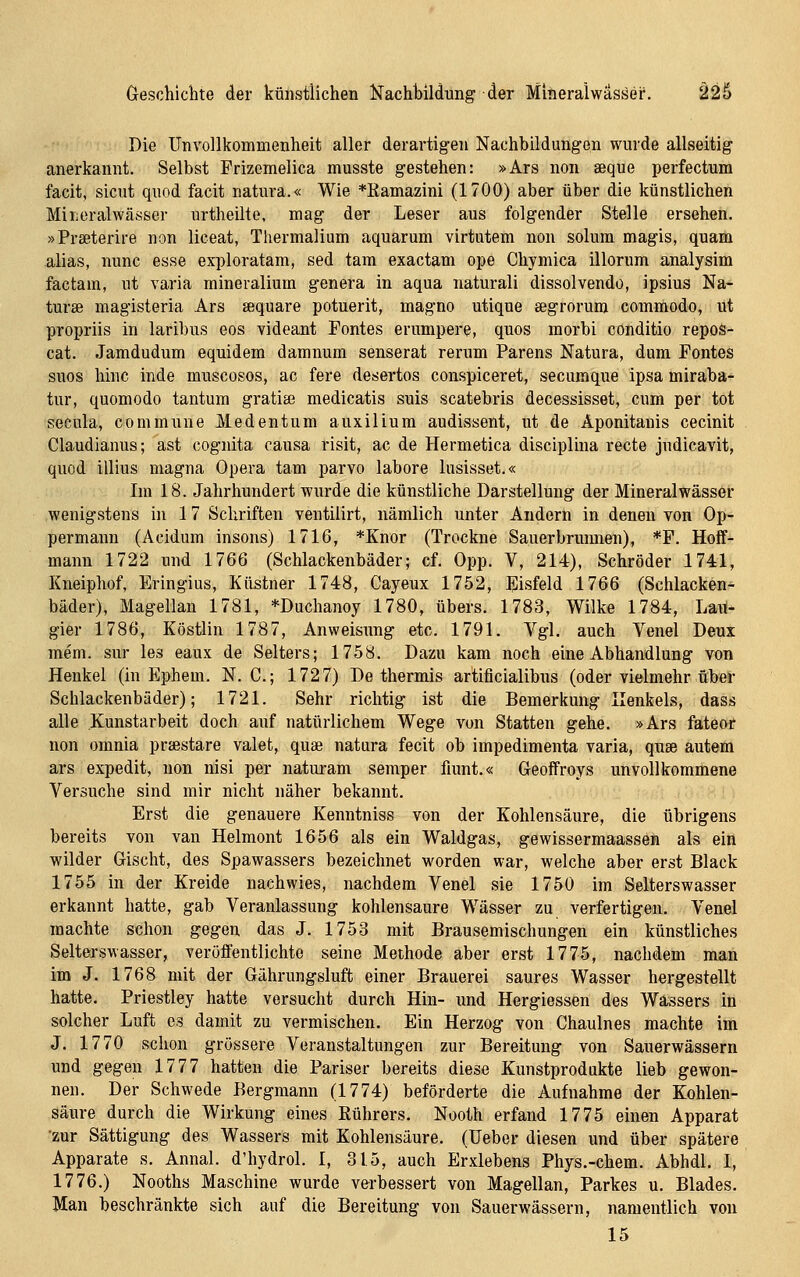 Greschichte der künstlichen Kachbildung der Mineralwäsäei*. ^2§ Die UnVollkommenheit aller derartigen Nachbildungen wurde allseitig anerkannt. Selbst Frizcmelica musste gestehen: »Ars non aeque perfectum facit, sicut quod facit natura.« Wie *Kamazini (1700) aber über die künstlichen MiLcralwässer urtheilte, mag der Leser aus folgender Stelle ersehen. »Prseterire non liceat, Thermalium aquarum virtutem non solum magis, quam alias, nunc esse exploratam, sed tarn exactam ope Chymica illorum analysim factam, ut varia mineralium genera in aqua naturali dissolvendo, ipsius Na- tur» magisteria Ars sequare potuerit, magno utique aegrorum commodo, ut propriis in laribus eos videant Fontes erumpere, quos morbi conditio repos- cat. Jamdudum equidem damnum senserat rerum Parens Natura, dum Fontes suos hinc inde muscosos, ac fere desertos conspiceret, secumque ipsa miraba- tur, quomodo tantum gratia; medicatis suis scatebris decessisset, cum per tot secula, commune Medentum auxilium audissent, ut de Aponitanis cecinit Claudianus; ast cognita causa risit, ac de Hermetica disciplina recte judicavit, quod illius magna Opera tarn parvo labore lusisset.« Im 18. Jahrhundert wurde die künstliche Darstellung der Mineralwässer wenigstens in 17 Schriften ventilirt, nämlich unter Andern in denen von Op- permann (Acidum insons) 1716, *Knor (Trockne Sauerbrunnen), *P. Hoff- mann 1722 und 1766 (Schlackenbäder; cf. Opp. V, 214), Schröder 1741, Kneiphof, Eringius, Kästner 1748, Cayeux 1752, Eisfeld 1766 (Schlacken- bäder), Magellan 1781, *Duchanoy 1780, übers. 1783, Wilke 1784, Lait- gier 1786, Köstlin 1787, Anweisung etc. 1791. Vgl. auch Venel Deux mem. sur les eaux de Selters; 1758. Dazu kam noch eine Abhandlung von Henkel (in Ephem. N. C; 1727) De thermis artificialibus (oder vielmehr über Schlackenbäder); 1721. Sehr richtig ist die Bemerkung Henkels, dass alle .Kunstarbeit doch auf natürlichem Wege von Statten gehe. »Ars fateor non omnia praestare valefc, quae natura fecit ob impedimenta varia, quae autem ars expedit, non nisi per naturam semper fiunt.« Geoffroys unvollkommene Versuche sind mir nicht näher bekannt. Erst die genauere Kenntniss von der Kohlensäure, die übrigens bereits von van Helmont 1656 als ein Waldgas, gewissermaassen als ein wilder Gischt, des Spawassers bezeichnet worden war, welche aber erst Black 1755 in der Kreide nachwies, nachdem Venel sie 1750 im Selterswasser erkannt hatte, gab Veranlassung kohlensaure Wässer zu verfertigen. Venel machte schon gegen das J. 1753 mit Brausemischungen ein künstliches Selterswasser, veröffentlichte seine Methode aber erst 1775, nachdem man im J. 1768 mit der Gährungsluft einer Brauerei saures Wasser hergestellt hatte. Priestley hatte versucht durch Hin- und Hergiessen des Wassers in solcher Luft es damit zu vermischen. Ein Herzog von Chaulnes machte im J. 1770 schon grössere Veranstaltungen zur Bereitung von Sauerwässern und gegen 1777 hatten die Pariser bereits diese Kunstprodukte lieb gewon- nen. Der Schwede Bergmann (1774) beförderte die Aufnahme der Kohlen- säure durch die Wirkung eines Kührers. Nooth erfand 1775 einen Apparat •zur Sättigung des Wassers mit Kohlensäure. (lieber diesen und über spätere Apparate s. Annal. d'hydrol. I, 315, auch Erxlebens Phys.-chem. Abhdl. I, 1776.) Nooths Maschine wurde verbessert von Magellan, Parkes u. Blades. Man beschränkte sich auf die Bereitung von Sauerwässern, namentlich von 15