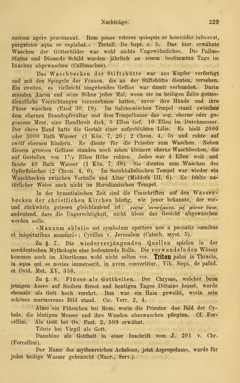 i^achträge. 22^ suorum agere prffisumunt. Item peiies veteres quisquis se liomicidio infecerat, purgatrice aqua se expiabat.« Tertull. De bapt. c. 5. Das hier erwähnte Waschen der Götterbilder war wohl nichts TJngewöhnliches. Die Pallas- Statue und Diomeds Schild wurden jährlich an einem bestimmten Tage im Inachus abgewaschen (Callimachus). Das Waschbecken der Stiftshütte war aus Kupfer verfertigt und mit den Spiegeln der Prauen, die an der Stiftshütte dienten, versehen. Ein zweites, es vielleicht umgebendes Gefäss war damit verbunden. Darin mussten Aaron und seine Sühne jedes Mal, wenn sie im heiligen Zelte gottes- dienstliche Verrichtungen vorzunehmen hatten, zuvor ihre Hände und ihre Füsse waschen (Exod 30, 19;. Im Salomonischen Tempel stand zwischen' dem ehernen Brandopferaltar und dem Tempelhause das sog. eherne oder ge- gossene Meer, eine Handbreit dick, 5 Ellen tief, 10 Ellen im Durchmesser. Der obere Rand hatte die Gestalt einer aufgeblühten Lilie. Es hielt 2000 oder 3000 Bath Wasser (1 Kön. 7, 26; 2 Chron. 4, 5) und ruhte auf zwölf ehernen Rindern. Es diente für die Priester zum Waschen. Neben diesem grossen Gefässe stunden noch zehen kleinere eherne Waschbecken, die' auf Gestellen von l'A Ellen Höhe ruhten. Jedes war 4 Ellen weit und fasste 40 Bath Wasser (1 Kön. 7, 38). Sie dienten zum Waschen des Opferfleisches (2 Chron. 4, 6). Im Serubbabelischen Tempel war wieder ein Waschbecken zwischen Vorhalle und Altar (Middoth III, 6). Es fehlte na- türlicher Weise auch nicht im Herodianischen Tempel. In der byzantinischen Zeit sind die Umschriften auf den Wasser- becken der christlichen Kirchen häufig, wie jener bekannte, der vor- und rückwärts gelesen gleichlautend ist: yixpoi^ 'auoyijjucna, /j,rj fxSvav oipiu, andeutend, dass die Ungerechtigkeit, nicht bloss das Gesicht abgewaschen werden solle. »Manuum ablutio est symbolmn opertere nos a peccatis omnibus et iniquitatibus mundari« : Cyrillus v. Jerusalem (Catech. myst. 5). Zu §. 7. Die wiederverjüngenden Quellen spielen in der norddeutschen Mythologie eine bedeutende Rolle. Die verwandelnden Wässer kommen auch im Alterthume wohl nicht selten vor. TritOll palus in Thracia, in aqua qui se novies immerserit, in avem convertitur. Vib. Sequ. de palud. et Ovid. Met. XV, 358. Zu §. 8. Flüsse als Gottheiten. Der Chrysas, welcher beim jetzigen Asero auf Sicilien fliesst und heutigen Tages Dittaino heisst, wurde ehemals als Gott hoch verehrt. Ihm war ein Hain geweiht, worin sein schönes marmorenes Bild stand. Cic. Verr. 2, 4. Almo ein Flüsschen bei Rom, worin die Priester das Bild der Cy- bele, die blutigen Messer und ihre Wunden abzuwaschen pflegten. Cf. For- cellini. Als Gott bei Ov. Fast. 2, 599 erwähnt. Tibris bei Virgil als Gott. Danubius als Gottheit in einer Inschrift vom J. 201 v. Chr. (Forcellini). Der Name des mythenreichen Achelous, jetzt Aspropotamo, wurde für jedes heilige Wasser gebraucht (Macr., Serv.).