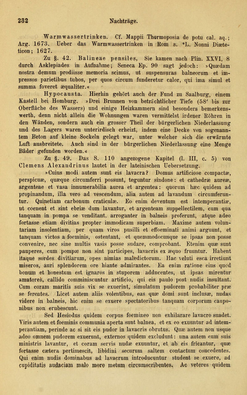 Warmwassertrinken. Cf. Mappii Thermoposia de potu cal. aq.; Arg. 1673. Ueber das Warmwassertrinken in Rom s. *]j. Nonni Diaete- ticon; 162 7. Zu §. 42. Baiineae pensiles, Sie kamen nach Plin. XXVI, 8 durch Asklepiades in Aufnalime; Seneca Ep. 90 sagt jedoch: »Qusedam nostra demum prodiisse memoria scimus, ut suspensuras balneorum et im- pressos parietibus tubos, per quos circum funderetur calor, qui ima simul et summa foveret aequaliter.« Hypocausta. Hierhin gehört auch der Fund zu Saalburg, einem Kastell bei Hombm-g. »Drei Brunnen von beträchtlicher Tiefe (58' bis zur Oberfläche des Wassers) und einige Heizkammern sind besonders bemerkens- werth, denn nicht allein die Wohnungen waren vermittelst irdener Röhren in den Wänden, sondern auch ein grosser Theil der bürgerlichen Niederlassung und des Lagers waren unterirdisch erheizt, indem eine Decke von sogenann- tem Beton auf kleine Sockeln gelegt war, unter welcher sich die erwärmte Luft ausbreitete. Auch sind in der bürgerlichen Niederlassung eine Menge Bäder gefunden worden.« Zu §. 49. Das S. 110 angezogene Kapitel (1. HI, c, 5) von Clemens Alexandrinus lautet in der lateinischen üebersetzung. »Cuius modi autem sunt eis lavacra? Domus artificiose compactae, perspicuse, quaeque circumferri possunt, teguntur sindone: et cathedrse aurese, argenteae et vasa innumerabilia aurea et argentea: quorum hsec quidem ad propinandum, illa vero ad vescendum, alia autem ad lavandum circumferun- tur. Quinetiam carbonum craticulae. Eo enim deventum est intemperantiae, ut coeuent et sint ebriae dum lavantur, et argenteam suppellectilem, cum qua tanquam in pompa se venditant. arroganter in balneis proferunt, atque adeo fortasse etiam divitias propter immodicam superbiam. Maxime autem volun- tariam insolentiam, per quam viros pusilli et effoeminati animi arguunt, et tanquam victos a foeminis, ostentant, et quemmodocunque se ipsas non posse convenire, nee sine multis vasis posse sudare, comprobant. Etenim quae sunt pauperes, cum pompse non sint participes, lavacris ex aequo fruuntur. Habent itaque sordes divitiarum, opes nimias maledictorum. Hac veluti esca irretiunt miseros, auri splendorem ore hiante admirantes. Ea> enim ratione eius qucd bonum et honestum est ignaros in stuporem adducentes, ut ipsas mirentur amatoreö, callido comminiscuntur artificio, qui eis paulo post nudis insultant. Cum eoram maritis suis vix se exuerint, simulatum pudorem probabiliter prae se ferentes. Licet autem aliis volentibus, eas quae domi sunt iuclusae, nudas videre in balneis, hie enim se exuere spectatoribus tanquam corporum caupo- nibus non erubescunt. Sed Hesiodus quidem corpus foemineo non exhilarare lavacro suadet. Viris autem et foeminis communia aperta sunt balnea, et ex eo exuuntur ad intem- peiantiam, perinde ac si sit eis pudor in lavacris obrutus. Quae autem non usque adeo omnem pudorem exuerunt, extemos quidem excludunt: una autem cum suis ministris lavantur, et coram servis nudae exuuntur, et ab eis fricantur, quae fortasse caetera pertimescit, libidini securum saltem contactum coucedentes. Qui enim nudis dominabus ad lavacrum introducuntur student se exuere, ad cupiditatis audaciam malo more metura circumscribentes. Ac veteres quidem