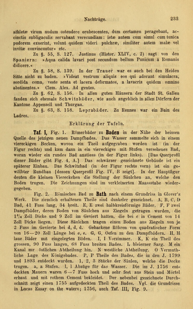 athletse virum nudum osteudere erubesceutes, dum certamen peragebant, ac- cinctis subligaculis servabant verecundiam: istse autem cum simul cum tunica pudorem exuerint, volunt quidem videri pulchrae, similiter autem malae vel invitse convincuutur« etc. Zu §. 55, S. 127. Justinus (Histor. XLIV, c. 2) sagt von den Spaniern: »Aqua calida lavari post secundum bellum Punicum a Romanis didicere.« Zu §. 58, S. 139. In der Trauer war es auch bei den Heiden Sitte nicht zu baden. »Videat vestrum aliquis eos qui adorant simulacra, sordida coma, veste senta et lacera deformatos, a lavacris quidem omnino abstinentes.« dem. Alex. Ad gentes. Zu §. 62, S. 156. In allen guten Häusern der Stadt St. Galleu fanden sich ehemals Schwitzbäder, wie auch angeblich in allen Dörfern der Kantone Appenzell und Thurgau. Zu §. 63, S. 158. Leprabäder. Zu Rennes war ein Bain des Ladres. Erklärung der Tafeln. Taf. I, Fig. 1. Römerbäder zu Baden in der Nähe der heissen Quelle des jetzigen neuen Dampfbades. Das Wasser sammelte sich in einem viereckigen Becken, wovon ein Theil aufgegraben worden ist (in der Figur rechts) und kam dann in ein viereckiges mit Stufen versehenes Bad, woran wieder ein rundes Bad anstiess (in der Figur links). [Das Querprofil dieser Bäder gibt Fig. 4, A.] Das schwärzer gezeichnete Gebäude ist ein späterer Einbau. Das Schwitzbad (in der Figur rechts vorn) ist ein ge- wölbter Rundbau [dessen Querprofil Fig. IV, B zeigt]. In der Hauptfigur deuten die kleinen Viereckchen die Stellung der Säulchen an, welche den Boden trugen. Die Zeichnungen sind im verkleinerten Maassstabe wieder- gegeben. Fig. 2. Römisches Bad zu Bath nach einem Grundriss in Glover's Werk. Die ziemlich erhaltenen Theile sind dunkeler gezeichnet. A, B, C, D Bad, 41 Fuss lang, 34 breit. E, E zwei halbkreisförmige Bäder. F, F zwei Dampfbäder, deren Boden von Säulchen aus Ziegeln getragen wurden, die V/i Zoll Dicke und 9 Zoll im Geviert hatten, die bei c in Cement von 14 Zoll Dicke liegen. Diese Säulchen tragen einen Boden aus Ziegeln von je 2 Fuss im Gevierte bei d, d, d. Gebackene Röhren von quadratischer Form von 16 — 20 Zoll Länge bei e, e. G, G, Öefen zu den Dampfbädern. H, H laue Bäder mit eingelegten Böden. I, I Vorzimmer. K, K ein Theil des grossen, 90 Fuss langen, 68 Fuss breiten Bades. L bleierner Sarg. M ein Kanal zur östlichen Abtheilung hin. N westliche Abtheilung. 0 Vermuth- liche Lage des Königsbades. P, P Theile des Bades, die in den J. 1799 und 1803 entdeckt wurden. 1, 2, 3 Stücke der Säulen, welche die Decke trugen, a, a Stufen. 1, 1 Abzüge für das Wasser. Die im J. 1756 ent- deckten Mauern waren 6 — 7 Fuss hoch und sehr fest aus Stein und Mörtel erbaut und mit rothem Cement bekleidet. Der nebenbei gezeichnete Durch- schnitt zeigt einen 1755 aufgedeckten Theil des Bades. Vgl. die Grundrisse in Lucas Essay on the waters; 1756, auch Taf. III, Fig. 9.