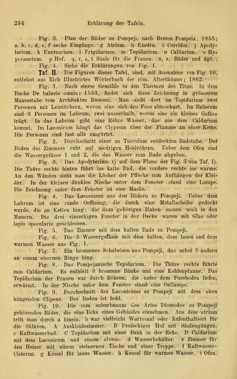 Fig. 3. Plan der Bäder za Pompeji, nach Breton Pompeia; 1855; a. b, c, d, e, f sechs Eingänge, g Atrium, h Exedra. i Corridor. j Apody- terium. k Unctuariuin. 1 Frigidarium. m Tepidarium. n Caldarium. o Hy- pfcaustum. p Hof. q, r, s, t Saale für die Frauen, x, x, Bäder und dgl. . Fig. 4. Siehe die Erklärungen von Fig. 1. Taf. II. Die Figuren dieser Tafel, sind, mit Ausnahme von Fig. 10, entlehnt aus Eich Illustrirtes Wörterbuch der röm. Alterthömer; 1862. Fig. 1. Nach einem Gemälde in den Thermen des Titus. In dem Buche De balneis omnia; 1553, findet sich diese Zeichnung in grösserem Maassstabe vom Architekten Kusconi. Man sieht dort im Tepidarium zwei Personen mit Leintüchern, wovon eine sich.den Fuss abtrocknet. Im Balneum sind 3 Personen im Labrum, zwei ausserhalb, wovon eine ein kleines Gefäss trägt. In das Labrum gibt eine Röhre Wasser, das aus dem Caldarium kommt. Im Laconicum hängt das Clypeum über der Flamme an einervKette. Die Personen sind fast alle umgürtet. Fig. 2. Durchschnitt einer zu Tusculum entdeckten Badstube. Der Boden des Zimmers ruht auf niedrigen Hohlröhren. lieber dem Ofen sind die Wassergefässe 1 und 2, die das Wasser zum Bade abgeben. Fig. 3. Das Apodyterium (j auf dem Plane der Fig. 3 von Taf. I). Die Thüre rechts hinten führt ins kalte Bad, die vordere rechts ins warme. An den Wänden sieht man die Löcher der Pflöcke zum Aufhängen der Klei- der. In der kleinen dunklen Nische unter dem Fenster stand eine Lampe. Die Zeichnung unter dem Fenster ist eine Maske. Fig. 4. Das Laconicum aus den Bädern zu Pompeji. Ueber dem Labrum ist eine runde Oeffnung, die durch eine Metallscheibe gedeckt wurde, die an Ketten hing; die dazu gehörigen Haken sassen noch in den Mauern. Die drei viereckigen Fenster in der Decke waren mit Glas oder lapis specularis geschlossen. Fig. 5. Das Zimmer mit dem kalten Bade zu Pompeji. Fig. 6. Die 3 Wassergefässe mit dem kalten, dem lauen und dem warmen Wasser aus Fig. 1. Fig. 7. Ein bronzenes Schabeisen aus Pompeji, das nebst 3 andern an einem eisernen Ringe hing. Fig. 8. Das Pompejanische Tepidarium. Die Thüre rechts führte zum Caldarium. Es enthielt 3 bronzene Bänke und eine Kohlenpfanne. Das Tepidarium der Frauen war durch Röhren, die unter dem Fussboden liefen, erwärmt. In der Nische unter dem Fenster stand eine Oellampe. Fig. 9. Durchschnitt des Laconicums zu Pompeji mit dem oben hängenden Clipeus. Der Boden ist hohl. Fig. 10. Die zum subiirbanum des Arius Diomedes zu Pompeji gehörenden Bäder, die eine Ecke eines Gebäudes einnehmen. Aus dem atrium tritt man durch a hinein, b war vielleicht Wartesaal oder Aufenthaltsort für die Sklaven. A Auskleidezimmer. B Dreieckiger Hof mit Säulengängen, c Kaltwasserbad. C Tepidarium mit einer Bank in der Ecke. D Caldarium mit dem Laconicum und einem alveus. d Wasserbehälter, e Zimmer für den Heizer mit einem steinernen Tische und einer Treppe, f Kaltwasser- Cisterne. g Kessel für laues Wasser, h Kessel für warmes Wasser, i Ofen.