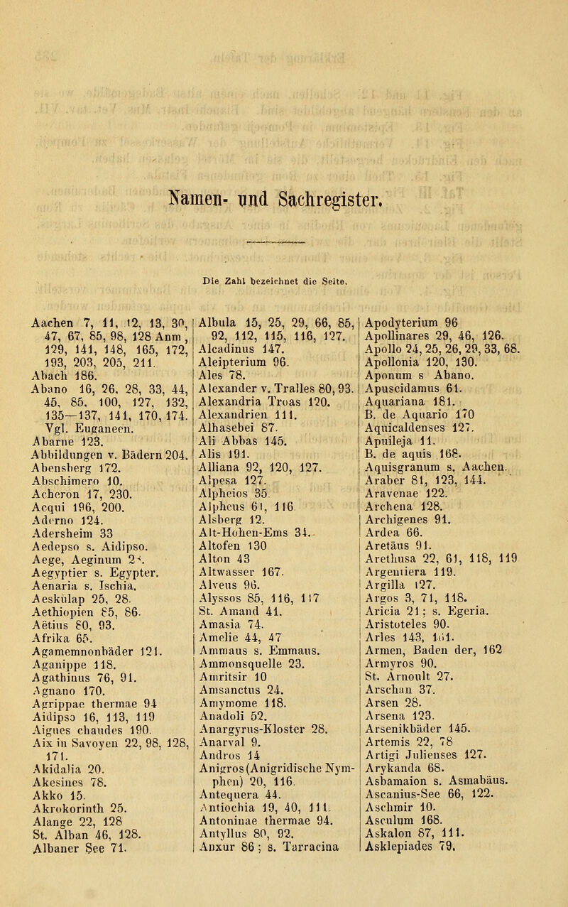 Namen- und Sachregister. Die Zahl bezeichnet die Seite. Aachen 7, 11, 12, 13, 30, 47, 67, 85, 98, 128 Anm , 129, 141, 148, 165, 172, 193, 203, 205, 211. Ab ach 186. Abiino 16, 26. 28, 33, 44, 45, 85, 100, 127, 132, 135—137, 141, 170,174. Vgl. Euganeon. Abarne 123. Abbildungen v. Bädern 204. Abensberg 172. Abschimero 10. Acheron 17, 230. Acqui 196, 200. Adcrno 124. Adersheim 33 Aedepso s. Aidipso. Aege, Aeginum 2-'. Aegyptier s. Egypter. Aenaria s. Ischia. Aeskülap 25, 28. Aethiopien 65, 86. Aetins 80, 93. Afrika 65. Agamemnonbäder 121. Aganippe 118. Agathinus 76, 91. -Agnano 170. Agrippae thermae 94 Aidipso 16, 113, 119 Aigues chaudes 190. Aix in Savoyen 22, 98, 128, 171. Akidalia 20. Akesines 78. Akko 15. Akrokorinth 25. Alange 22, 128 St. Alban 46, 128. Albaner See 71. Albula 15, 25, 29, 66, 85, 92, 112, 115, 116, 127. Alcadinus 147. Aleipterium 96. Ales 78. Alexander v, Tralles 80,93. Alexandria Truas 120. Alexandrien 111. Alhasebei 87. Ali Abbas 145. Alis 191. Alliana 92, 120, 127. Alpesa 127. Alpheios 35. Alphcus 61, 116. Aisberg 12. Alt-Hohen-Ems 34. Altofen 130 Alton 43 Altwasser 167. Alveus 9l5. Alyssos 85, 116, 117 St. Amand 41. Amasia 74. Amelie 44, 47 Ammaus s. Emmaus. Ammonsquelle 23. Amritsir 10 Amsanctus 24. Amymome 118. Anadoli 52. Anargyrus-Klostcr 28. Anarval 9. Andros 14 Anigros(Anigridische Nym- phen) 20, 116. Antequera 44. Antiocbia 19, 40, 111. Antoninae thermae 94. Antyllus 80, 92. Anxur 86 ; 8. Tarracina Apodyterium 96 ApoUinares 29, 46, 126. Apollo 24, 25, 26, 29, 33, 68. Apollonia 120, 130. Aponum s Abano. Apuscidamus 61. Aquariana 181. B. de Aquario 170 Aquicaldenses 127. Apuileja 11. B. de aquis 168. Aquisgranum s. Aachen. Araber 81, 123, 144. Aravenae 122. Archena 128. Archigenes 91. Ardea 66. Aretäus 91. Aretlmsa 22, 61, 118, 119 Argeniiera 119. Argilla l27. Argos 3, 71, 118. Aricia 21; s. Egeria. Aristoteles 90. Arles 143, liH. Armen, Baden der, 162 Armyros 90. St. Arnoult 27. Arschan 37. Arsen 28. Arsena 123. Arsenikbäder 145. Artemis 22, 78 Artigi Julienses 127. Arykanda 68. Asbamaion s. Asmabäus. Ascanius-See 66, 122. Asehmir 10. Asculum 168. Askalon 87, 111. Asklepiades 79.