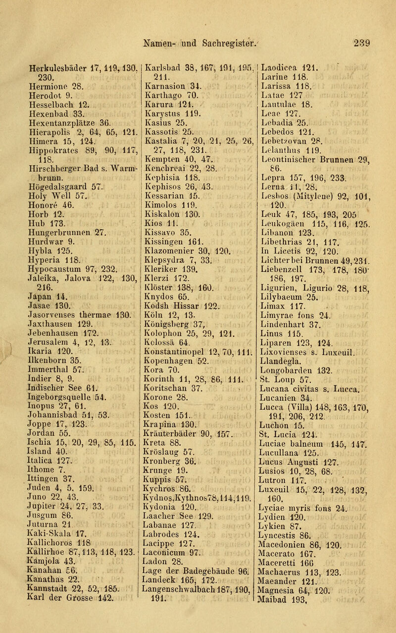 Herkulesbäder 17,119,130. 230. Hermione 28. Herodot 9. Hesselbach 12, Hexenbad 33. Hexentanzplätze 36. Hierapolis 2, 64, 65, 121. Himera 15, 124. Hippokrates 89, 90, 117, 118. Hirschberger Bad s. Warm- brunn. Högedalsgaard 57. Holy Well 57. Honore 46. Horb 12. Hub 173. Hungerbrunnen 27. Hurdwar 9. Hybla 125. Hyperia 118. Hypocaustum 97, 232. Jaleika, Jalova 122, 130, 216. Japan 14. Jasae 130. Jasorvenses thermae 130. .Taxthausen 129. Jebenhausen 172. Jerusalem 4, 12, 13. Ikaria 120. Ilkeuborn 35. Immerthal 57. Indier 8, 9. Indischer See 61. Ingeborgsquelle 54. Inopus 27, 61. Johannisbad 51, 53. Joppe 17, 123. Jordan 55. Ischia 15, 20, 29, 85, 115 Island 40. Italica 127. Ithome 7. Ittingen 37. Juden 4, 5. 159. Juno 22, 43. Jupiter 24, 27, 33. Jusgum 86. Juturna 21 Kaki-Skala 17. Kallichoros 118 Kallirhoe 87,113, 118, 123. Kämjola 43. Kanahan 56. Kanathas 22. Kannstadt 22, 52, 185. Karl der Grosse 142. Karlsbad 38, 167, 191. 195 211. Karnasion 34. Karthago 70. Karura 121. Karystus 119. Kasius 25. Kassotis 25. Kastalia 7, 20, 21, 25, 26. 27, 118, 231. Kempten 40, 47. Kenchreai 22, 28. Kophisia 118. Kephisos 26, 43. Kessarian 15. Kimolos 119. Kiskalon 130. Kios 11. Kissavo 35. Kissingen 161. Klazomenier 30, 120. Klepsydra 7, 33. Kleriker 139. Klerzi 172. Klöster 138, 160. Knydos 65. Kodsh Hissar 122. Köhi 12, 13. Königsberg 37, Kolophon 25, 29, 121. Kclossä 64. Konstautinopel 12,70,111. Kopenhagen 52. Kora 70. Korinth 11, 28, 86, 111. Koritschan 37. Korone 28. Kos 120. Kosten 151.. Krapina 130. Kräuterbäder 90, 157. Kreta 88. Kröslaug 57. Kronberg 36. Krunge 19. Kuppis 57. Kychros 86. Kydnos,Kythnos78,114,119. Kydonia 120. Laacher See 129. Labanae 127. Labrodes 124. Lacippe 127. Laconicum 97. Ladon 28. Lage der Badegebäude 96, Landeck 165, 172. Langenschwalbach 187,190, 191. I Laodicea 121. Larine 118. Larissa 118. Latae 127 Lautulae 18. Leae 127. Lebadia 25. Lebedos 121. Lebetxovan 28. Ltlanthus 119. Leontinischer Brunnen 29, 86. Lepra 157, 196, 233. Lerua j 1, 28. Lesbos (Mitylene) 92, 101, 120. Leuk 47, 185, 193, 205 Leukogäen 115, 116, 125. Libanon 123. Libethrias 21, 117, In Licetis 92, 120. Lichter bei Brunnen 49,231. Liebenzell 173, 178, ISO 186, 197. Ligurien, Ligurio 28, 118, Lilybaeum 25. Limax 117. Limyrae fons 24. Lindenhart 37. Linus 115. Liparen 123, 124. Lixovienses s. Luxeuil. Llandegla. Longobardeu 132. St. Loup 57. Lucana civitas s, Lucca. Lucanien 34. Lucca (Villa) 148, 163, 170, 191, 206, 212. Luchon 15. St. Lucia 124. Luciae balneum 145, 147. Luculiana 125. Lucus Augusti 127. Lusios 10, 28, 68. Lutron 117. Luxeuil 15, 22, 128, 132, 160. Lyciae myris fons 24. Lydien 120. Lykien 87. Lyncestis 86, Macedonien 86, 120. Macerato 167. Maceretti 166 Machaerus 113, 123. Maeander 121. Magnesia 64, 120. Maibad 193,