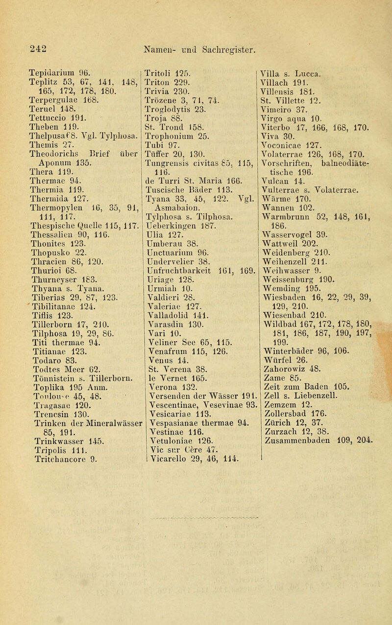 Tepidarium 96. Teplitz 53, 67, Ul, 148, 165, 172, 178, 180. Terpergulae lö8. Teruel 148. Tettuccio 191. Theben 119. Thelpusa('8. Vgl. Tylpliosa. Themis 27. Theodorichs Brief über Aponura 135. Thera 119. Thermae 94. Thermia 119. Thermida 127. Thermopylen 16, 35, 91, 111, 117. Thespische Quelle 115, 117. Thessalien 90, 116. Thonites 123. Thopusko 22. Thracien 86, 120. Thurioi 68. Thurneyser 183. Thyana s. Tyaua. Tiberias 29, 87, 123. Tibilitanae 124. Tiflis 123. Tillerborn 17, 210. Tilphosa 19, 29, 86. Titi thermae 94. Titianae 123. Todaro 83. Todtes Meer 62. Tönnistein s. Tillerborn. Toplika 195 Anm. Toiilou'-e 45, 48. Tragasae 120. Trencsin 130. Trinken der Mineralwässer 85, 191. Tripolis 111. Tritchancore 9. Tritoli 125. Triton 229. Trivia 230. Trözene 3, 71, 74. Troglodytis 23. Troja 88. St. Trond 158. Trophonium 25. Tubi 97. Tüffer 20, 130. Tungreusis civitas 85, 115, 116. de Turri St. Maria 166. Tnscische Bäder 113. Tyana 33, 45, 122. Vgl. Asmabaion. Tylphosa s. Tilphosa. Ueberkingen 187. Ulia 127. Umberau 38. Unetuarinm 96. Undervelier 38. Unfrnchtbarkeit 161, 169. Uriage 128. Urmiah 10. Valdieri 28. Valeriae 127. Valladolid 141. Varasdin 130. Vari 10. Veliner See 65, 115. Venafrum 115, 126. Venus 14. St. Verena 38. le Vernet 165. Verona 132. Versenden der Wässer 191. Vescentinae, Vesevinae 93 Vesicariae 113. Vespasianae thermae 94. Vestinae 116. Vic sur Cere 47. Vicarello 29, 46, 114. Villa s. Lucca. Villach 191. Villensis 181. St. Villette 12. Vimeiro 37. Virso aqua 10. Viterbo 17, 166, 168, 170. Viva 30. Voconicae 127. Volaterrae 126, 168, 170. Vorschriften, balneodiäte- tische 196. Vulcan 14. Vulterrae s. Volaterrae. Wärme 170. Wannen 102. Warmbrunn 52, 148, 161, 186. Wasservogel 39. Wattweil 202. Weidenberg 210. Weihenzeil 211. Weihwasser 9. Weissenburg 190. Wemding 195. Wiesbaden 16, 22, 29, 39, 129 210. Wiesenbad 210. Wildbad 167, 172, 178, 180, 181, 186, 187, 190, 197, 199. Winterbäder 96, 106. Würfel 26. Zahorowiz 48. Zame 85. Zeit zum Baden 105. Zell s. Liebenzeil. Zemzem 12. Zollersbad 176. Zürich 12, 37. Zurzach 12, 38.