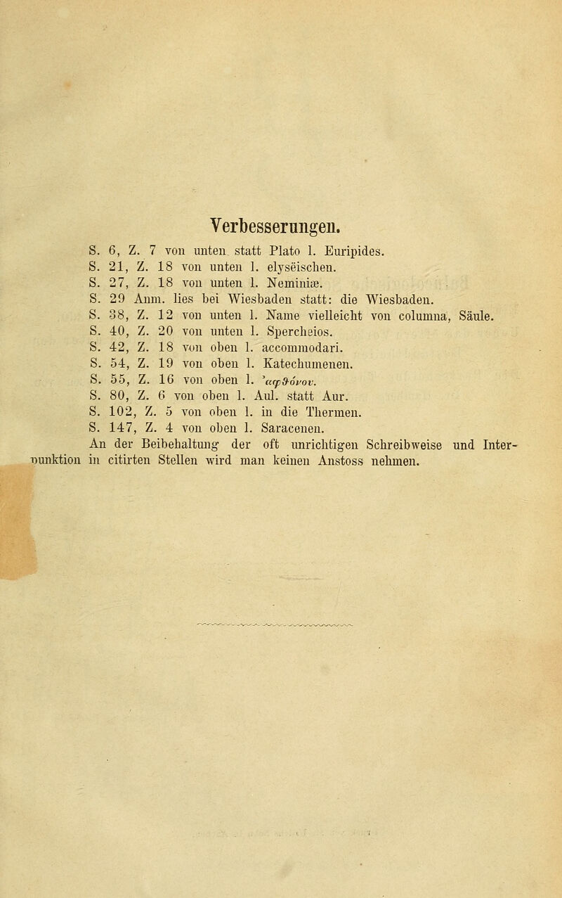 Verbesserungen. s. 6, Z. 7 von unten statt Plato 1. Euripides. s. 21, Z. 18 von unten 1. elyseischen. s. 27, Z. 18 von unten 1. Neminiae. s. 29 Anm. lies bei Wiesbaden statt: die Wiesbaden. s. 38, Z. 12 von unten 1. Name vielleicht von columna, Säule. s. 40, Z. 20 von unten 1. Spercheios. s. 42, Z. 18 von oben 1. accommodari. s. 54, Z. 19 von oben 1. Katechumenen. s. 55, Z. 16 von oben 1. \(rp&6yov. s. 80, Z. 6 von oben 1. Aul. statt Aur. s. 102, Z. 5 von oben 1. in die Thermen. s. 147, Z, 4 von oben 1. Saracenen. An der Beibehaltung der oft unrichtigen Schreibweise und Inter- punktion in citirten Stellen vpird man keinen Anstoss nehmen.